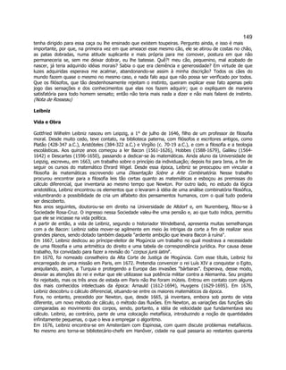 149 
tenha dirigido para essa caça ou lhe ensinado que existem toupeiras. Pergunto ainda, e isso é mais importante, por que, na primeira vez em que ameacei esse mesmo cão, ele se atirou de costas no chão, as patas dobradas, numa atitude suplicante e mais própria para me comover, postura em que não permaneceria se, sem me deixar dobrar, eu lhe batesse. Quê?! meu cão, pequenino, mal acabado de nascer, já teria adquirido idéias morais? Sabia o que era clemência e generosidade? Em virtude de que luzes adquiridas esperava me acalmar, abandonando-se assim à minha discrição? Todos os cães do mundo fazem quase o mesmo no mesmo caso, e nada falo aqui que não possa ser verificado por todos. Que os filósofos, que tão desdenhosamente rejeitam o instinto, queiram explicar esse fato apenas pelo jogo das sensações e dos conhecimentos que elas nos fazem adquirir; que o expliquem de maneira satisfatória para todo homem sensato; então não teria mais nada a dizer e não mais falarei de instinto. (Nota de Rosseau) 
Leibniz 
Vida e Obra 
Gottfried Wilhelm Leibniz nasceu em Leipzig, a 1° de julho de 1646, filho de um professor de filosofia moral. Desde muito cedo, teve contato, na biblioteca paterna, com filósofos e escritores antigos, como Platão (428-347 a.C.), Aristóteles (384-322 a.C.) e Virgílio (c. 70-19 a.C.), e com a filosofia e a teologia escolásticas. Aos quinze anos começou a ler Bacon (1561-1626), Hobbes (1588-1679), Galileu (1564- 1642) e Descartes (1596-1650), passando a dedicar-se às matemáticas. Ainda aluno da Universidade de Leipzig, escreveu, em 1663, um trabalho sobre o princípio da individuação; depois foi para Iena, a fim de seguir os cursos do matemático Ehrard Wigel. Desde essa época, Leibniz se preocupou em vincular a filosofia às matemáticas escrevendo uma Dissertação Sobre a Arte Combinatória. Nesse trabalho procurou encontrar para a filosofia leis tão certas quanto as matemáticas e esboçou as premissas do cálculo diferencial, que inventaria ao mesmo tempo que Newton. Por outro lado, no estudo da lógica aristotélica, Leibniz encontrou os elementos que o levaram à idéia de uma análise combinatória filosófica, vislumbrando a possibilidade de cria um alfabeto dos pensamentos humanos, com o qual tudo poderia ser descoberto. 
Nos anos seguintes, doutorou-se em direito na Universidade de Altdorf e, em Nuremberg, filiou-se à Sociedade Rosa-Cruz. O ingresso nessa Sociedade valeu-lhe uma pensão e, ao que tudo indica, permitiu que ele se iniciasse na vida política. 
A partir de então, a vida de Leibniz, segundo o historiador Windelband, apresenta muitas semelhanças com a de Bacon: Leibniz sabia mover-se agilmente em meio às intrigas da corte a fim de realizar seus grandes planos, sendo dotado também daquela "ardente ambição que levara Bacon à ruína". 
Em 1667, Leibniz dedicou ao príncipe-eleitor de Mogúncia um trabalho no qual mostrava a necessidade de uma filosofia e uma aritmética do direito e uma tabela de correspondência jurídica. Por causa desse trabalho, foi convidado para fazer a revisão do "corpus juris latini". 
Em 1670, foi nomeado conselheiro da Alta Corte de Justiça de Mogúncia. Com esse título, Leibniz foi encarregado de uma missão em Paris, em 1672. Pretendia convencer o rei Luís XIV a conquistar o Egito, aniquilando, assim, a Turquia e protegendo a Europa das invasões "bárbaras". Esperava, desse modo, desviar as atenções do rei e evitar que ele utilizasse sua potência militar contra a Alemanha. Seu projeto foi rejeitado, mas os três anos de estada em Paris não lhe foram inúteis. Entrou em contato com alguns dos mais conhecidos intelectuais da época: Arnauld (1612-1694), Huygens (1629-1695). Em 1676, Leibniz descobriu o cálculo diferencial, situando-se entre os maiores matemáticos da época. 
Fora, no entanto, precedido por Newton, que, desde 1665, já inventara, embora sob ponto de vista diferente, um novo método de cálculo, o método das fluxões. Em Newton, as variações das funções são comparadas ao movimento dos corpos, sendo, portanto, a idéia de velocidade que fundamentava seu cálculo. Leibniz, ao contrário, parte de uma colocação metafísica, introduzindo a noção de quantidades infinitamente pequenas, o que o leva a empregar o algoritmo. 
Em 1676, Leibniz encontra-se em Amsterdam com Espinosa, com quem discute problemas metafísicos. No mesmo ano torna-se bibliotecário-chefe em Hanôver, cidade na qual passaria ao restantes quarenta  