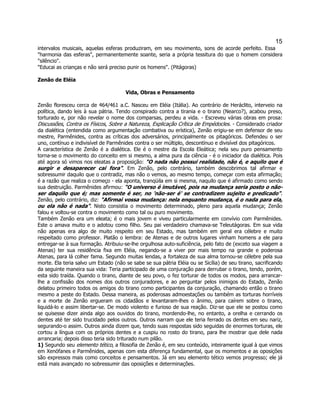 15 
intervalos musicais, aquelas esferas produziram, em seu movimento, sons de acorde perfeito. Essa "harmonia das esferas", permanentemente soante, seria a própria tessitura do que o homem considera "silêncio". 
"Educai as crianças e não será preciso punir os homens". (Pitágoras) 
Zenão de Eléia 
Vida, Obras e Pensamento 
Zenão floresceu cerca de 464/461 a.C. Nasceu em Eléia (Itália). Ao contrário de Heráclito, interveio na política, dando leis à sua pátria. Tendo conspirado contra a tirania e o tirano (Nearco?), acabou preso, torturado e, por não revelar o nome dos comparsas, perdeu a vida. - Escreveu várias obras em prosa: Discussões, Contra os Físicos, Sobre a Natureza, Explicação Crítica de Empédocles. - Considerado criador da dialética (entendida como argumentação combativa ou erística), Zenão erigiu-se em defensor de seu mestre, Parmênides, contra as críticas dos adversários, principalmente os pitagóricos. Defendeu o ser uno, contínuo e indivisível de Parmênides contra o ser múltiplo, descontínuo e divisível dos pitagóricos. 
A característica de Zenão é a dialética. Ele é o mestre da Escola Eleática; nela seu puro pensamento torna-se o movimento do conceito em si mesmo, a alma pura da ciência - é o iniciador da dialética. Pois até agora só vimos nos eleatas a proposição: "O nada não possui realidade, não é, e aquilo que é surgir e desaparecer cai fora". Em Zenão, pelo contrário, também descobrimos tal afirmar e sobressumir daquilo que o contradiz, mas não o vemos, ao mesmo tempo, começar com esta afirmação; é a razão que realiza o começo - ela aponta, tranqüila em si mesma, naquilo que é afirmado como sendo sua destruição. Parmênides afirmou: "O universo é imutável, pois na mudança seria posto o não- ser daquilo que é; mas somente é ser, no 'não-ser é' se contradizem sujeito e predicado". Zenão, pelo contrário, diz: "Afirmai vossa mudança: nela enquanto mudança, é o nada para ela, ou ela não é nada". Nisto consistia o movimento determinado, pleno para aquela mudança; Zenão falou e voltou-se contra o movimento como tal ou puro movimento. 
Também Zenão era um eleata; é o mais jovem e viveu particularmente em convívio com Parmênides. Este o amava muito e o adotou como filho. Seu pai verdadeiro chamava-se Teleutágoras. Em sua vida não apenas era algo de muito respeito em seu Estado, mas também em geral era célebre e muito respeitado como professor. Platão o lembra: de Atenas e de outros lugares vinham homens a ele para entregar-se à sua formação. Atribuiu-se-lhe orgulhosa auto-suficiência, pelo fato de (exceto sua viagem a Atenas) ter sua residência fixa em Eléia, negando-se a viver por mais tempo na grande e poderosa Atenas, para lá colher fama. Segundo muitas lendas, a fortaleza de sua alma tornou-se célebre pela sua morte. Ela teria salvo um Estado (não se sabe se sua pátria Eléia ou se Sicília) de seu tirano, sacrificando da seguinte maneira sua vida: Teria participado de uma conjuração para derrubar o tirano, tendo, porém, esta sido traída. Quando o tirano, diante de seu povo, o fez torturar de todos os modos, para arrancar- lhe a confissão dos nomes dos outros conjuradores, e ao perguntar pelos inimigos do Estado, Zenão delatou primeiro todos os amigos do tirano como participantes da conjuração, chamando então o tirano mesmo a peste do Estado. Dessa maneira, as poderosas admoestações ou também as torturas horríveis e a morte de Zenão ergueram os cidadãos e levantaram-lhes o ânimo, para caírem sobre o tirano, liquidá-lo e assim libertar-se. De modo violento e furioso de sua reação. Diz-se que ele se postou como se quisesse dizer ainda algo aos ouvidos do tirano, mordendo-lhe, no entanto, a orelha e cerrando os dentes até ter sido trucidado pelos outros. Outros narram que ele teria ferrado os dentes em seu nariz, segurando-o assim. Outros ainda dizem que, tendo suas respostas sido seguidas de enormes torturas, ele cortou a língua com os próprios dentes e a cuspiu no rosto do tirano, para lhe mostrar que dele nada arrancaria; depois disso teria sido triturado num pilão. 
1) Segundo seu elemento tético, a filosofia de Zenão é, em seu conteúdo, inteiramente igual à que vimos em Xenófanes e Parmênides, apenas com esta diferença fundamental, que os momentos e as oposições são expressos mais como conceitos e pensamentos. Já em seu elemento tético vemos progresso; ele já está mais avançado no sobressumir das oposições e determinações.  