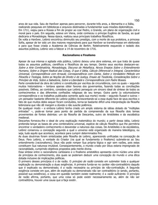 150 
anos de sua vida. Saiu de Hanôver apenas para percorrer, durante três anos, a Alemanha e a Itália, realizando pesquisas em bibliotecas e arquivos destinadas a fundamentar suas missões diplomáticas. 
Em 1711, viajou para a Rússia a fim de propor ao czar Pedro, o Grande, um plano de organização civil e moral para o país. Em seguida, esteve em Viena, onde conheceu o príncipe Eugênio de Savóia, ao qual dedicaria a Monadologia. Nessa época, realizou seus principais trabalhos filosóficos. 
De volta a Hanôver, Leibniz encontrou diminuído seu prestígio, com a morte de sua protetora, a princesa Sofia, apesar de ter sido um dos maiores responsáveis para que Hanôver se transformasse em eleitorado e para que fosse criada a Academia de Ciências de Berlim. Relativamente esquecido e isolado dos assuntos públicos, Leibniz veio a falecer a 14 de novembro de 1716. 
Racionalismo e Finalismo 
Apesar de sua intensa e agitada vida pública, Leibniz deixou uma obra extensa, em que trata de quase todos os assuntos políticos, científicos e filosóficos de seu tempo. Dentre seus escritos destacam-se: Sobre a Arte Combinatória, Monadologia, Discurso de Metafísica, Novos Ensaios Sobre o Entendimento Humano, Sobre a Origem Radical das Coisas, O que é Idéia, Cálculo Diferencial e Integral, Característica Universal, Correspondência com Arnauld, Correspondência com Clarke, Sobre o Verdadeiro Método em Filosofia e Teologia, Sobre as Noções de Direito e de Justiça, Ensaio de Teodicéia, Considerações Sobre o Princípio da Vida, Sobre a Sabedoria, Sobre a Liberdade e Correspondência com Padre Bosses. 
Parte considerável da obra de Leibniz e constituída por escritos de circunstância, com os quais – segundo muitos historiadores – tentava apenas obter favores dos governantes, fazendo todas as conciliações possíveis. Dilthey, ao contrário, considera que Leibniz perseguia um sincero ideal de síntese de todos os conhecimentos e das diferentes confissões religiosas de seu tempo. Outra parte (a volumosíssima correspondência e os trabalhos publicados somente após sua morte) revela – segundo Russel e outros – um pensador bastante diferente do Leibniz público Acrescentando-se a essa dupla face de seus escritos o fato de que muitos deles sequer foram concluídos, torna-se bastante difícil uma interpretação da filosofia leibniziana que não dê margem a dúvida e não suscite polêmica. 
De qualquer modo – e embora Leibniz tenha criado um amplo sistema de idéias dotado de "múltiplas entradas" –, pode-se tomar para ponto de partida da compreensão da sua filosofia dois temas provenientes de fontes distintas: um da filosofia de Descartes, outro de Aristóteles e da escolástica medieval. 
Descartes forneceu-lhe o ideal de uma explicação matemática do mundo; a partir dessa idéia, Leibniz pretendia lançar as bases de uma combinatória universal, espécie de cálculo filosófico que lhe permitiria encontrar o verdadeiro conhecimento e desvendar a natureza das coisas. De Aristóteles e da escolástica, Leibniz conservou a concepção segundo a qual o universo está organizado de maneira teleológica, ou seja, tudo aquilo que acontece, acontece para cumprir determinados fins. 
As duas doutrinas foram sintetizadas pela filosofia de Leibniz, aparecendo unificadas na concepção de Deus. Para Leibniz, a vontade do Criador (na qual se fundamenta o finalismo) submete-se ao Seu entendimento (racionalismo); Deus não pode romper Sua própria lógica e agir sem razões, pois estas constituem Sua natureza imutável. Conseqüentemente, o mundo criado por Deus estaria impregnado de racionalidade, cumprindo objetivos propostos pela mente divina. 
Essa síntese entre o racionalismo cartesiano e o finalismo aristotélico apresenta como núcleo uma série de princípios de conhecimento, dos quais se poderiam deduzir uma concepção do mundo e uma ética dotada inclusive de implicações políticas. 
O primeiro desses princípios é o de razão. O princípio de razão consiste em submeter toda e qualquer explicação ou demonstração a duas exigências. A primeira funda-se no caráter não-contraditório daquilo que é explicado ou demonstrado; é a razão necessária ou princípio de não-contradição. A Segunda exigência consiste em que, além de explicado ou demonstrado não ser contraditório (e sendo, portanto, possível sua existência), a coisa em questão também existe realmente; é a razão suficiente. O princípio de razão afirma, portanto, que uma coisa só pode existir necessariamente se, além de não ser contraditória, houver uma causa que a faça existir.  