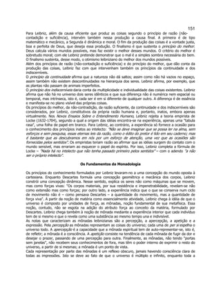 151 
Para Leibniz, além da causa eficiente que produz as coisas segundo o princípio de razão (não- contadição e suficiência), intervém também nessa produção a causa final. A primeira é de tipo matemático e mecânico, a Segunda é dinâmica e moral. O fim da produção das coisas é a vontade justa, boa e perfeita de Deus, que deseja essa produção. O finalismo é que sustenta o princípio do melhor: Deus calcula vários mundos possíveis, mas faz existir o melhor desses mundos. O critério do melhor é sobretudo moral; com ele Leibniz pretende demonstrar que o mal é a simples sombra necessária do bem. O finalismo sustenta, desse modo, o otimismo leibniziano do melhor dos mundos possíveis. 
Além dos princípios de razão (não-contadição e suficiência) e do princípio do melhor, que dão conta da produção das coisas, Leibniz faz com que intervenham também os princípios da continuidade e dos indiscerníveis. 
O princípio da continuidade afirma que a natureza não dá saltos; assim como não há vazios no espaço, assim também não existem descontinuidades na hierarquia dos seres. Leibniz afirma, por exemplo, que as plantas não passam de animais imperfeitos. 
O princípio dos indiscerníveis daria conta da multiplicidade e individualidade das coisas existentes. Leibniz afirma que não há no universo dois seres idênticos e que sua diferença não é numérica nem espacial ou temporal, mas intrínseca, isto é, cada ser é em si diferente de qualquer outro. A diferença é de essência e manifesta-se no plano visível das próprias coisas. 
Os princípios do melhor, da não-contradição, da razão suficiente, da continuidade e dos indiscerníveis são considerados, por Leibniz, constitutivos da própria razão humana e, portanto, inatos, embora apenas virtualmente. Nos Novos Ensaios Sobre o Entendimento Humano, Leibniz rejeita a teoria empirista de Locke (1632-1704), segundo a qual a origem das idéias encontra-se na experiência, apenas uma "tabula rasa", uma folha de papel em branco. Para Leibniz, ao contrário, a experiência só fornece a ocasião para o conhecimento dos princípios inatos ao intelecto: "Não se deve imaginar que se possa ler na alma, sem esforços e sem pesquisa, essas eternas leis da razão, como o édito do pretor é lido em seu caderno; mas é bastante que as descubramos em nós por um esforço de atenção, uma vez que as ocasiões são fornecidas pelos sentidos". Os empiristas teriam razão ao afirmar que as idéias surgem do contato com o mundo sensível, mas errariam ao esquecer o papel do espírito. Por isso, Leibniz completa a fórmula de Locke – "Nada há no intelecto que não tenha passado primeiro pelos sentidos" – com o adendo "a não ser o próprio intelecto". 
Os Fundamentos da Monadologia 
Os princípios do conhecimento formulados por Leibniz levaram-no a uma concepção do mundo oposta à cartesiana. Enquanto Descartes formula uma concepção geométrica e mecânica dos corpos, Leibniz constrói uma concepção dinâmica. Nesse sentido, explica os seres não como máquinas que se movem, mas como forças vivas: "Os corpos materiais, por sua resistência e impenetrabilidade, revelam-se não como extensão mas como forças; por outro lado, a experiência indica que o que se conserva num ciclo de movimento não é – como pensava Descartes – a quantidade do movimento, mas a quantidade de força viva". A partir da noção de matéria como essencialmente atividade, Leibniz chega à idéia de que o universo é composto por unidades de força, as mônadas, noção fundamental de sua metafísica. Essa noção, contudo, não se esgota na adição do atributo força ao conceito da matéria, formulado por Descartes. Leibniz chega também à noção de mônada mediante a experiência interior que cada indivíduo tem de si mesmo e que o revela como uma substância ao mesmo tempo una e indivisível. 
As notas que caracterizam as mônadas leibnizianas são a percepção, a apercepção, a apetição e a expressão. Pela percepção as mônadas representam as coisas do universo; cada uma de per si espelha o universo todo. A apercepção é a capacidade que a mônada espiritual tem de auto-representar-se, isto é, de refletir; a mônada é a consciência. A apetição consiste na tendência de cada mônada de fugir da dor e desejar o prazer, passando de uma percepção para outra. Finalmente, as mônadas, não tendo "portas sem janelas", não recebem seus conhecimentos de fora, mas têm o poder interno de exprimir o resto do universo, a partir de si mesmas; a mônada é um ponto de vista. 
Cada representação por parte das mônadas é um reflexo obscuro, jamais havendo consciência clara de todas as impressões. Isto se deve ao fato de que o universo é múltiplo e infinito, enquanto toda a  