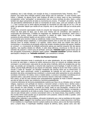 152 
substância, isto é, toda mônada, com exceção de Deus, é necessariamente finita. Portanto, não é possível "que nossa alma (mônada superior) possa atingir tudo em particular". O corpo humano, para Leibniz, é afetado, de alguma forma, pela mudança de todos os outros; todos os seus movimentos correspondem certas "percepções" ou pensamentos mais ou menos confusos da alma. Assim, a alma também tem algum pensamento de todos os movimentos do universo. "É verdade", diz Leibniz, "que não nos apercebemos distintamente de todos os movimentos de nosso corpo, como por exemplo o da linfa (...), mas é preciso que eu tenha alguma percepção do movimento de cada vaga de um rio, a fim de poder me aperceber daquilo que resulta de seu conjunto, isto é, esse grande ruído que se escuta perto do mar". 
A percepção consciente (apercepção) resulta do conjunto das "pequenas percepções", como o ruído do choque de duas gotas de água, que se deve ouvir mesmo sem ter consciência. Isso explicaria a conservação das lembranças, o trabalho da imaginação nos "bastidores da consciência", assim como a realidade dos sonhos, mesmo quando esquecidos no estado de vigília. Dessa forma, os estados sucessivos da alma estariam ligados uns aos outros e a todo universo. 
O inconsciente seria inerente a todas as substâncias criadas e seus diferentes graus seriam paralelos aos graus de perfeição dessas substâncias; a continuidade existente entre os seres não anula a diferença de natureza entre as simples mônadas e os espíritos. Leibniz afirma ainda que existem dois tipos de inconscientes: o inconsciente de percepção, próprio das simples mônadas enquanto são apenas "espelhos do universo", e o inconsciente da imitação, pertencente apenas aos espíritos enquanto não são apenas espelhos, mas espelhos dotados de reflexão. A razão dessa diferença, encontra-se no fato de que as mônadas não possuem o mesmo grau de perfeição: acima das "mônadas nuas" (corpos brutos que só têm percepções inconscientes e apetições cegas) existem "mônadas sensitivas" (animais dotados de apercepções e desejos) e as "mônadas racionais", com consciência e vontade. 
O Melhor dos Mundos Possíveis 
O racionalismo leibniziano tende à constituição de um saber globalizador, de uma mathesis universalis. Do ponto de vista lógico, o sistema de Leibniz estrutura-se como um conjunto de múltiplas séries que convergem e se entrecruzam; cada ponto de uma das séries é definido, dentro da complexa teia, por seu lugar, sua posição; por conseguinte, o conjunto todo organiza-se numa topologia. A noção de ordem, em Leibniz, assume feição diferente da que possuía em Descartes: desliga-se da de nexo linear e passa a se vincular à noção de "situação" (as situações resultantes das diversas séries que se entrecruzam). O sistema todo, assim estruturado, conduz à possibilidade de tradução de uma ordem em outra. O pluralismo das séries convergentes que constituem o universo pode assim apresentar-se como pluralismo conciliado e harmônico. Em Leibniz, revive o modelo estóico: o universo é concebido à semelhança de um organismo pleno, cujas partes convivem numa harmonia natural e onde tudo é análogo a tudo. 
Para Leibniz, os atos de cada mônada foram antecipadamente regulados de modo a estarem adequados aos atos de todas as outras; isso constituiria a harmonia preestabelecida. 
A doutrina leibniziana da harmonia preestabelecida sustenta que Deus cria as mônadas como se fossem relógios, organiza-os com perfeição de maneira a marcarem sempre a mesma hora e dá-lhes corda a partir do mesmo instante, deixando em seguida que seus mecanismos operem sozinhos. Assim, Deus teria colocado em cada mônada, no instante da criação, todas as suas percepções, criando-as de tal modo que cada uma se desenvolve como se estivesse só; seu desenvolvimento, todavia, corresponde, a cada instante, exatamente ao de todas as outras. Graças a essa harmonia preestabelecida, os pontos de vista de cada mônada sobre o universo concordariam entre si. Ao mesmo tempo, Deus escolhe o melhor dos mundos dentre todos aqueles que se apresentam como possíveis. Coloca-se então a questão: como explicar a presença do mal no mundo? 
Leibniz tentou responder a esse problema, afirmando inicialmente que o mal se manifesta de três modos: metafísico, físico e moral. O mal metafísico seria a fonte do mal moral, e deste decorreria o mal físico. O mal metafísico é a imperfeição inerente à própria essência da criatura, pois se ela não fosse imperfeita, seria o próprio Deus. A imperfeição metafísica original de definiria, assim, apenas como uma não-  