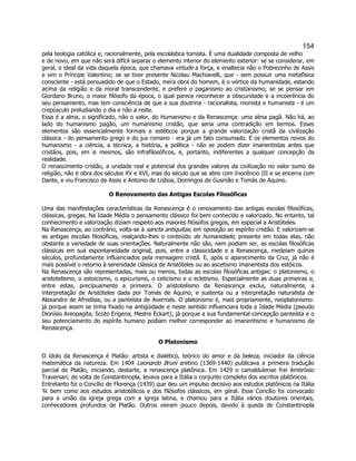 154 
pela teologia católica e, racionalmente, pela escolástica tomista. É uma dualidade composta de velho e de novo, em que não será difícil separar o elemento interior do elemento exterior: se se considerar, em geral, o ideal da vida daquela época, que chamava virtude a força, e enaltecia não o Pobrezinho de Assis e sim o Príncipe Valentino; se se tiver presente Nicolau Machiavelli, que - sem possuir uma metafísica consciente - está persuadido de que o Estado, mera obra do homem, é o vértice da humanidade, estando acima da religião e da moral transcendente, e prefere o paganismo ao cristianismo; se se pensar em Giordano Bruno, o maior filósofo da época, o qual parece reconhecer a obscuridade e a incoerência do seu pensamento, mas tem consciência de que a sua doutrina - racionalista, monista e humanista - é um crepúsculo preludiando o dia e não a noite. 
Essa é a alma, o significado, não o valor, do Humanismo e da Renascença: uma alma pagã. Não há, ao lado do humanismo pagão, um humanismo cristão, que seria uma contradição em termos. Esses elementos são essencialmente formais e estéticos porque a grande valorização cristã da civilização clássica - do pensamento grego e do jus romano - era já um fato consumado. E os elementos novos do humanismo - a ciência, a técnica, a história, a política - não se podem dizer imanentistas antes que cristãos, pois, em si mesmos, são infrafilosóficos, e, portanto, indiferentes a qualquer concepção da realidade. 
O renascimento cristão, a unidade real e potencial dos grandes valores da civilização no valor sumo da religião, não é obra dos séculos XV e XVI, mas do século que se abre com Inocêncio III e se encerra com Dante, e viu Francisco de Assis e Antonio de Lisboa, Domingos de Gusmão e Tomás de Aquino. 
O Renovamento das Antigas Escolas Filosóficas 
Uma das manifestações características da Renascença é o renovamento das antigas escolas filosóficas, clássicas, gregas. Na Idade Média o pensamento clássico foi bem conhecido e valorizado. No entanto, tal conhecimento e valorização diziam respeito aos maiores filósofos gregos, em especial a Aristóteles. 
Na Renascença, ao contrário, volta-se à sancta antiquitas, em oposição ao espírito cristão. E valorizam-se as antigas escolas filosóficas, realçando-lhes o conteúdo de humanidade, presente em todas elas, não obstante a variedade de suas orientações. Naturalmente não são, nem podiam ser, as escolas filosóficas clássicas em sua espontaneidade original, pois, entre a classicidade e a Renascença, medeiam quinze séculos, profundamente influenciados pela mensagem cristã. E, após o aparecimento da Cruz, já não é mais possível o retorno à serenidade clássica de Aristóteles ou ao ascetismo imanentista dos estóicos. 
Na Renascença são representadas, mais ou menos, todas as escolas filosóficas antigas: o platonismo, o aristotelismo, o estoicismo, o epicurismo, o ceticismo e o ecletismo. Especialmente as duas primeiras e, entre estas, precipuamente a primeira. O aristotelismo da Renascença exclui, naturalmente, a interpretação de Aristóteles dada por Tomás de Aquino, e sustenta ou a interpretação naturalista de Alexandre de Afrodísia, ou a panteísta de Averroés. O platonismo é, mais propriamente, neoplatonismo: já porque assim se tinha fixado na antigüidade e neste sentido influenciara toda a Idade Média (pseudo Dionísio Areopagita, Scoto Erígena, Mestre Eckart); já porque a sua fundamental concepção panteísta e o seu potenciamento do espírito humano podiam melhor corresponder ao imanentismo e humanismo da Renascença. 
O Platonismo 
O ídolo da Renascença é Platão: artista e dialético, teórico do amor e da beleza, iniciador da ciência matemática da natureza. Em 1404 Leonardo Bruni aretino (1369-1440) publicava a primeira tradução parcial de Platão, iniciando, destarte, a renascença platônica. Em 1429 o camaldulense frei Ambrósio Traversari, de volta de Constantinopla, levava para a Itália o conjunto completo dos escritos platônicos. 
Entretanto foi o Concílio de Florença (1439) que deu um impulso decisivo aos estudos platônicos na Itália ¾ bem como aos estudos aristotélicos e dos filósofos clássicos, em geral. Esse Concílio foi convocado para a união da igreja grega com a igreja latina, e chamou para a Itália vários doutores orientais, conhecedores profundos de Platão. Outros vieram pouco depois, devido à queda de Constantinopla  