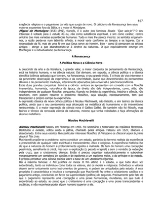 157 
exigência religiosa e o paganismo da vida que surgia de novo. O ceticismo da Renascença tem seus maiores expoentes fora da Itália, e o maior é Montaigne. 
Miguel de Montaigne (1533-1592), francês, é o autor dos famosos Essais: "Que sais-je"? O seu interesse é voltado para o estudo do eu, não como substância espiritual, e sim como caráter, centro unitário das mais variadas experiências humanas. Tudo o mais lhe parece incerto: os sentidos enganam- nos, a razão perde-se num labirinto infindo, a moral varia conforme os tempos e os lugares. Daí a necessidade da fé, mas de uma fé em que Deus serve ao homem. Este - como já pensavam os céticos antigos - atinge a paz abandonando-se à diretriz da natureza. O que especialmente emerge em Montaigne é o individualismo da Renascença. 
A Renascença 
A Política Nova e a Ciência Nova 
A prescindir da arte e da literatura, o grande valor, a maior conquista do pensamento da Renascença, está na história humana, e na ciência natural. Daí derivam, em seguida, a ciência política e a técnica científica (ciência aplicada) que tiveram, na Renascença, o seu grande início. É o fruto do vivo interesse e da penetrante observação da experiência e da concretidade, quase que desconhecidos do pensamento clássico e do pensamento medieval, inteiramente absorvidos pelo universal e pela transcendência. 
Estas duas grandes conquistas  história e ciência  embora se apresentem em conexão com a filosofia imanentista, humanista, naturalista da época, de direito são dela independentes, como, aliás, são independentes de qualquer filosofia: porquanto, ficando no âmbito da experiência, história e ciência, não resolvem, nem podem resolver o problema filosófico, cuja solução, necessariamente, tem que transcender o próprio campo da experiência. 
A expressão clássica da nova ciência política é Nicolau Machiavelli, não filósofo, e sim teórico da técnica política, ainda que o seu pensamento seja alicerçado na metafísica do humanismo e do imanentismo renascentista. E a maior expressão da ciência nova é Galileu Galilei. Ele também não foi filósofo, mas teórico e técnico da renovada ciência da natureza, mesmo que tenha veleidades e faça afirmações de alcance metafísico. 
Nicolau Machiavelli 
Nicolau Machiavelli nasceu em Florença em 1469. Foi secretário e historiador da república florentina. Destituído e exilado, voltou ainda à pátria, chamado pelos amigos. Faleceu em 1527, obscuro e abandonado. Entre seus escritos têm particular interesse filosófico Il Principe e os Discorsi sopra la prima deca di Tito Livio. 
Machiavelli propõe-se o problema: como constituir um estado, partindo do terreno realista da experiência e prescindindo de qualquer valor espiritual e transcendente, ético e religioso. A experiência histórica lhe diz que a natureza do homem é profundamente egoísta e malvada. Ele tem do homem uma concepção pessimista, semelhante à cristã, mas sem a explicação (o pecado original) e sem o remédio (a redenção pela cruz), que o cristianismo oferece. Então é preciso organizar naturalisticamente e subordinar mecanicamente um complexo de paixões e de egoísmos a um egoísmo maior, o do príncipe e do estado. É preciso constituir uma ciência política sobre a base de um utilitarismo rigoroso. 
Daí a máxima famosa: o fim justifica os meios. O fim último é o estado, a que tudo deve ser subordinado, tanto os indivíduos como todos os valores, até os morais e religiosos. Indivíduos e valores devem servir unicamente como instrumentos de governo, e podem ser aniquilados pelo estado. A este propósito é característica e intuitiva a comparação que Machiavelli faz entre o cristianismo católico e o paganismo antigo, concluindo em favor da superioridade (política) do segundo. Precisamente pelo fato de que o paganismo representa uma concepção e uma praxe humanistas, mundanas, em que tudo é subordinado ao estado, ao passo que o cristianismo é uma concepção e uma praxe transcendentes e ascéticas, e não reconhece poder algum humano superior a ele.  