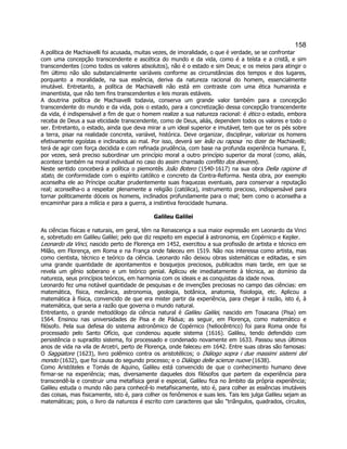 158 
A política de Machiavelli foi acusada, muitas vezes, de imoralidade, o que é verdade, se se confrontar com uma concepção transcendente e ascética do mundo e da vida, como é a teísta e a cristã, e sim transcendentes (como todos os valores absolutos), não é o estado e sim Deus; e os meios para atingir o fim último não são substancialmente variáveis conforme as circunstâncias dos tempos e dos lugares, porquanto a moralidade, na sua essência, deriva da natureza racional do homem, essencialmente imutável. Entretanto, a política de Machiavelli não está em contraste com uma ética humanista e imanentista, que não tem fins transcendentes e leis morais estáveis. 
A doutrina política de Machiavelli todavia, conserva um grande valor também para a concepção transcendente do mundo e da vida, pois o estado, para a concretização dessa concepção transcendente da vida, é indispensável a fim de que o homem realize a sua natureza racional: é ético o estado, embora receba de Deus a sua eticidade transcendente, como de Deus, aliás, dependem todos os valores e todo o ser. Entretanto, o estado, ainda que deva mirar a um ideal superior e imutável, tem que ter os pés sobre a terra, pisar na realidade concreta, variável, histórica. Deve organizar, disciplinar, valorizar os homens efetivamente egoístas e inclinados ao mal. Por isso, deverá ser leão ou raposa  no dizer de Machiavelli; terá de agir com força decidida e com refinada prudência, com base na profunda experiência humana. E, por vezes, será preciso subordinar um princípio moral a outro princípio superior da moral (como, aliás, acontece também na moral individual no caso do assim chamado conflito dos deveres). 
Neste sentido conceberá a política o piemontês João Botero (1540-1617) na sua obra Della ragione di stato, de conformidade com o espírito católico e concreto da Contra-Reforma. Nesta obra, por exemplo aconselha ele ao Príncipe ocultar prudentemente suas fraquezas eventuais, para conservar a reputação real; aconselha-o a respeitar plenamente a religião (católica), instrumento precioso, indispensável para tornar politicamente dóceis os homens, inclinados profundamente para o mal; bem como o aconselha a encaminhar para a milícia e para a guerra, a instintiva ferocidade humana. 
Galileu Galilei 
As ciências físicas e naturais, em geral, têm na Renascença a sua maior expressão em Leonardo da Vinci e, sobretudo em Galileu Galilei; pelo que diz respeito em especial à astronomia, em Copérnico e Kepler. 
Leonardo da Vinci, nascido perto de Florença em 1452, exercitou a sua profissão de artista e técnico em Milão, em Florença, em Roma e na França onde faleceu em 1519. Não nos interessa como artista, mas como cientista, técnico e teórico da ciência. Leonardo não deixou obras sistemáticas e editadas, e sim uma grande quantidade de apontamentos e bosquejos preciosos, publicados mais tarde, em que se revela um gênio soberano e um teórico genial. Aplicou ele imediatamente à técnica, ao domínio da natureza, seus princípios teóricos, em harmonia com os ideais e as conquistas da idade nova. 
Leonardo fez uma notável quantidade de pesquisas e de invenções preciosas no campo das ciências: em matemática, física, mecânica, astronomia, geologia, botânica, anatomia, fisiologia, etc. Aplicou a matemática à física, convencido de que era mister partir da experiência, para chegar à razão, isto é, à matemática, que seria a razão que governa o mundo natural. 
Entretanto, o grande metodólogo da ciência natural é Galileu Galilei, nascido em Tosacana (Pisa) em 1564. Ensinou nas universidades de Pisa e de Pádua; as seguir, em Florença, como matemático e filósofo. Pela sua defesa do sistema astronômico de Copérnico (heliocêntrico) foi para Roma onde foi processado pelo Santo Ofício, que condenou aquele sistema (1616). Galileu, tendo defendido com persistência o supradito sistema, foi processado e condenado novamente em 1633. Passou seus últimos anos de vida na vila de Arcetri, perto de Florença, onde faleceu em 1642. Entre suas obras são famosas: O Saggiatore (1623), livro polêmico contra os aristotélicos; o Diálogo sopra i due massimi sistemi del mondo (1632), que foi causa do segundo processo; e o Diálogo delle scienze nuove (1638). 
Como Aristóteles e Tomás de Aquino, Galileu está convencido de que o conhecimento humano deve firmar-se na experiência; mas, diversamente daqueles dois filósofos que partem da experiência para transcendê-la e construir uma metafísica geral e especial, Galileu fica no âmbito da própria experiência; Galileu estuda o mundo não para conhecê-lo metafisicamente, isto é, para colher as essências imutáveis das coisas, mas fisicamente, isto é, para colher os fenômenos e suas leis. Tais leis julga Galileu sejam as matemáticas; pois, o livro da natureza é escrito com caracteres que são "triângulos, quadrados, círculos,  