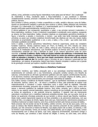 159 
esferas, cones, pirâmides e outras figuras matemáticas muito aptas para tal leitura". Daí a explicação da matemática à física, resultando assim a físico-matemática: o que constituirá o elemento verdadeiramente racional, universal e necessário da ciência moderna, e será tão fecundo em resultados práticos, técnicos. 
Para constituir a ciência, portanto, é mister a experiência e a razão, sentido e discurso, como diz Galileu. Quanto ao procedimento metódico e particular para construir a ciência, Galileu distingue três momentos principais: a) a observação; b) a hipótese; c) a experimentação, que é a verificação da hipótese. Esta, quando confirmada experimentalmente, transforma-se em lei. 
A ciência galileiana é, por conseguinte, quantitativa, a saber, o seu princípio racional é matemático: é físico-matemática, mecânica. O que é irredutível à quantidade é considerado como subjetivo, escapando ao alcance da físico-matemática. Galileu considera objetivas as propriedades geométrico-mecânicas: a figura, o tamanho, a posição, o movimento, o número - que serão mais tarde chamadas qualidades primárias; ao passo que considera subjetivas (transformação das objetivas por obra dos nossos órgãos sensoriais) as propriedades qualitativas: a cor, o som, o sabor, o frio, o calor - que serão mais tarde chamadas qualidades secundárias. 
Como é sabido, a doutrina astronômica heliocêntrica chama-se copernicana, sendo seu verdadeiro fundador Copérnico. Nicolau Copérnico nasceu em Thorn, na Polônia, em 1473. Estudou em vários lugares, especialmente na Itália. De volta à pátria, retirou-se para Frauenburg, onde era cônego, e dedicou-se às meditações astronômicas, cujo resultado publicou na famosa obra De obrium coelestium revolutionibus, publicada em 1543 e dedicada ao papa. O seu sistema astronômico pode ser assim resumido: o mundo é esférico, finito; todos os corpos celestes são esféricos; o movimento dos corpos celestes é circular e uniforme; o Sol está imóvel no centro do sistema e giram-lhe em volta os planetas e também a Terra que tem duplo movimento: diurno em volta do próprio eixo, anual em volta do Sol. Ele também segue o princípio de que a natureza é governada por leis matemáticas: ubi materia, ibi geometria. Caberá mais tarde a Newton completar o sistema com a grande lei da gravitação universal, que explica o equilíbrio dos corpos celestes. 
A Ciência Nova e a Metafísica Tradicional 
O atomismo mecânico, que Galileu pressupôs para a sua gnosiologia empirista-matemática, está evidentemente em contraste com o seu fenomenismo, porquanto constitui sempre uma filosofia da natureza, contrariamente ao afirmado agnosticismo galileiano sob este aspecto cientificamente fecundo. E tal atomismo mecânico está logicamente em contraste com a convicção religiosa de Galileu, pois o atomismo mecânico implica evidentemente uma concepção materialista da realidade. 
Com Galileu começa a tendência da filosofia moderna - que se manifestará claramente no racionalismo de Descartes, Spinoza, Leibniz, etc. - de reduzir a metafísica à física, pela pretensão de explicar tudo matematicamente e considerar a ordem matemática como a ordem ideal da realidade. Pretensão evidentemente infundada, porquanto não se podem reduzir à quantidade o espirito, Deus, a alma nem sequer o elemento qualitativo da realidade empírica. Será mister, portanto, que a ciência moderna, mesmo no seu aspecto racional-matemático, adquira consciência da sua limitação, permanecendo entre os limites da experiência, e não pretenda tornar-se metafísica. E destarte será ela inteiramente valorizável e conciliável com a metafísica tradicional aristotélico-tomista. Esta, por sua parte, terá de se libertar de igualmente infundada pretensão de que também a ciência natural seja filosofia, metafísica. Deste modo, poderá logicamente separar-se da física aristotélica e da astronomia ptolemaica, com que estava de fato, e se julgava de direito, ligada, liame este que, historicamente, sobremaneira prejudicou à metafísica tradicional na idade moderna, como ficou evidente também pelo famoso processo de Galileu. 
Neste processo não há duvidar da boa fé de Galileu, católico convicto, nem da dos seus juizes, entre os quais se destaca São Roberto Belarmino. Em todo caso devemos prescindir de tais questões práticas, pessoais, que não concernem à história da filosofia, cujo objeto próprio são as idéias, os sistemas, e não os homens e suas intenções. Temos, de um lado, uma sólida filosofia, que se julgava, sem razão, conexa necessariamente com a ciência da época, cuja ruína, julgava-se erroneamente, acarretaria consigo a ruína da filosofia, que constituía a base racional da religião. E temos, do outro lado, uma ciência  