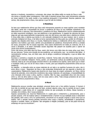 161 
eternos e imutáveis, necessários e universais, das coisas; tais idéias estão na mente de Deus e nele nós temos a intuição delas (ontologismo). Esta visão é possível porque Deus está intimamente presente ao nosso espírito e lhe pode revelar a sua essência porquanto é comunicável. Noutras palavras: nós vemos, não propriamente a Deus, mas apenas o que há nele de imitável. 
A Metafísica 
Se bem que malebranche afirme que Deus está intimamente presente ao nosso espírito como revelador das idéias, sente ele a necessidade de provar a existência de Deus na sua realidade subsistente e de determinar-lhe a natureza. Para demonstrar a existência de Deus, Malebranche recorre substancialmente ao sólito argumento ontológico, caro aos platônicos e aos agostinianos. A respeito da natureza de Deus, julga ele que seja essencialmente incognoscível, pois nós não temos uma idéia clara e distinta do infinito. A única idéia clara e distinta que temos é a de extensão inteligível (e de seus modos); isto é, vemos a extensão inteligível em Deus, e tal idéia se torna representativa de Deus pelo seu caráter de infinidade. A respeito das relações entre Deus e o mundo, Malebranche teística e cristãmente afirma Deus criador dos espíritos e da matéria: quer dizer, admite uma pluralidade de substância. Diversamente afirma a unidade da causa, porquanto não há causas segundas. Deus opera diretamente em todas as criaturas; ele só é causa e atividade, e as assim chamadas causas segundas não passam de ocasiões para o operar da causa única divina (ocasionalismo). 
Como não temos uma idéia clara de Deus, assim não temos uma idéia clara da nossa alma, quer dizer, da sua natureza. Temos uma intuição da sua existência, um sentimento, que - ao contrário das idéias - é racionalmente confuso, mas, em todo caso, ele só atinge a existência contingente, o que as idéias não podem fazer. 
Acontece o contrário a respeito do mundo físico, material. Temos dele uma idéia clara, porque temos a idéia clara de extensão inteligível. Temos, porém, um sentimento confuso da existência atual do mundo material; trata-se de uma percepção sensível inferior à da existência do espírito, tanto assim que é mister a revelação cristã, que nos diz ter Deus criado o mundo, para que estejamos propriamente certos da sua existência. 
As relações - a interação entre as coisas materiais de um lado e os espíritos humanos do outro, isto é, entre alma e corpo - dependem de Deus e são produzidas diretamente por ele segundo a doutrina do ocasionalismo. Malebranche baseia esta doutrina em duas teses de origem cartesiana: em física, inércia natural da extensão, único elemento constitutivo das coisas materiais; em psicologia, a impossibilidade de uma interação entre corpo e alma, espírito e matéria. Não há, logo, causalidade ativa nem dos corpos entre si, nem da alma sobre o corpo, nem do corpo sobre a alma. Toda energia produtora de ser e de atividade pertence propriamente a Deus. 
A Moral 
Malebranche procura conciliar essa atividade universal divina com o live arbítrio humano. O homem é livre não no sentido de que seja capaz de fazer, produzir alguma coisa, mas no sentido de que é capaz de suspender a ação divina em si: suspensão (antes de que produção) de efeitos. Dessa maneira, a vontade, livre embora, não é causa produtora. 
Aspecto característico da moral de Malebranche é o apelo para o cristianismo e, precisamente, para o pecado original, a fim de explicar plena e verdadeiramente o homem na sua realidade atual. A desordem das paixões, bem como o erro no conhecimento, encontram só no pecado original a causa única que os explica. Sem o pecado haveria perfeita harmonia entre corpo e espírito, sensibilidade e pensamento, impulso e vontade. Assim, os filósofos "são obrigados à religião (revelada), pois só ela pode tirá-los do embaraço em que se encontram". 
 