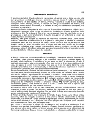163 
O Pensamento: A Gnosiologia 
A gnosiologia de Leibniz é fundamentalmente representada pela ciência geral ou lógica universal; esta deve proporcionar o método para inventar e demonstrar todas as ciências. A realidade apresenta-se indiscutivelmente sob dois aspectos: um idêntico, universal, necessário, e o outro diverso, particular, contingente. Leibniz distingue, portanto, as verdades de razão (juízos necessários de essência), que colheriam o primeiro aspecto da realidade, e as verdades de fato (juízos da existência contingente), que colheriam o segundo aspecto. 
As verdades de razão fundamentam-se sobre o princípio de indentidade, imediatamente evidente, isto é, tais verdades reduzíveis a juízos, em que o predicado tem identidade com o sujeito, se pode ser tirado analiticamente dele. As verdades de fato seriam representadas por juízos de experiência, em que o predicado não se pode extrair analiticamente do sujeito; teria, porém, um fundamento, o princípio de razão suficiente na realidade criada. 
Entretanto, estes juízos escapam às pretensões da necessidade racionalista. Então Leibniz procura conciliar a necessidade do racionalismo com as exigências da contingência: as verdades de fato seriam contingentes quoad nos, com respeito a nós, devido à nossa ignorância. Mas, de um ponto de vista absoluto, quoad se, seriam necessárias como as outras. Isto quer dizer, também as proposições contingentes verdadeiras seriam racionais e demonstráveis, porque o predicado é contido na noção adequada do sujeito. A definição do sujeito, para quem a penetrasse até o fundo, seria verdadeiramente o antecendente lógico infalível de cada um dos predicados. 
A Metafísica 
A Metafísica de Leibniz é a doutrina das mônadas (monadologia). Os elementos primeiros, fundamentais, da realidade, Leibniz chama-os mônadas; e são concebidos como átomos espirituais dotados de atividade, substâncias-forças. "A substância é um ser capaz de ação". A natureza das mônadas é espiritual, representativa: cada uma representa, reflete todo o universo de um determinado ponto de vista. Não apenas o homem é um microcosmo, mas cada ser é um microcosmo. Conforme o seu conteúdo representativo, mais ou menos elevado, as mônadas são dotadas de propriedade de perceber (pampsiquismo); entretanto, nem todas percebem conscientemente. 
As mônadas são eternas, inúmeras, não há duas mônadas perfeitamente iguais, a sua imensa série se dispõe em escala hierárquica ascendente, contínua, da ínfima mônada até à suprema, Deus. Elas não têm relações recíproca: "as mônadas são sem janelas" - diz Leibniz. "Nesta escala, Leibniz distingue quatro grandes ordens: 1.ª) mônadas nuas, que constituem o reino mineral e as plantas, dotadas de representação insconsciente (pampsiquismo); 2.ª) mônadas sensitivas, capazes de representação consciente ou apercepção; constituem as almas dos brutos; 3.ª) mônadas racionais, ou almas humanas, enriquecidas de conhecimento científico e consciência reflexa; 4.ª) mônada suprema, ou Deus, absolutamente perfeita, causa eficiente de todas as outras". A ordem entre elas é explicada pela harmonia preestabelecida, que Deus introduziu na criação. 
Afirma Leibniz, mais ou menos, o conceito tradicional de Deus. Deus seria a mônada suprema, criadora e ordenadora de todas as outras. Este Absoluto - realidade única informada por uma alma côsmica - recorda a tão combatida Substância spinoziana, feita por Leibniz dinâmica, ativa, desenvolvendo-se não apenas matematicamente, mas também finalisticamente. 
O homem, o indivíduo humano, seria um conjunto de mônadas de grau diverso. A uma mônada central, consciente, dotada de percepção, constituindo a alma, unem-se mônadas subconscientes e mônadas inconscientes, que constituem o corpo. Este todo é regulado pela harmonia preestabelecida, em virtude da qual a uma modificação física corresponde uma modificação psíquica e vice-versa, pois o corpo não atua diretamente sobre a alma, nem esta sobre o corpo. 
Para Leibniz, o mundo físico, a matéria, não tem existência real. A matéria, a corporeidade, é um fenômeno, uma aparência da psiquicidade. Negada às mônadas a faculdade de agirem transitivamente, uma sobre as outras, como explicar a ordem do universo? Leibniz responde com a célebre teoria da harmonia preestabelecida. Deus, ab aeterno, regularizou todas as ações das mônadas de tal forma que  
