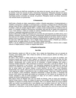 165 
As obras filosóficas de Wolff são constituídas por duas séries de manuais, uma em latim, e a outra em alemão. A série dos manuais em latim, compreende precisamente: Philosophia rationalis sive logica; Philosophia prima seu ontologia; Cosmologia generalis; Psychologia empirica; Psychologia rationalis; Psychologia practica universalis; Jus naturae; Jus gentium; Philosophia moralis seu ethica; Oeconomia. Tais manuais tiveram um grande êxito. 
O Pensamento 
Wolff divide a filosofia em lógica, especulativa e prática. A filosofia especulativa é, fundamentalmente, a metafísica, abrangendo a ontologia, a cosmologia geral, a psicologia, a teologia natural. A filosofia prática abrange, antes de tudo, a filosofia prática geral e o direito natural e, logo, a ética, a política, a economia. É notável o critério de verdade segundo Wolff: a verdade consiste exclusivamente na coerência entre as idéias. É a revelação completa so fenomenismo racionalista, pelo qual não há relação entre pensamento e ser. É bem diverso o critério de verdade do sistema aristotélico-tomista, pelo qual a verdade é, ao contrário, a adequação especulativa da mente com a coisa. 
Quanto à idéia de ética, Wolff diz justamente que a lei moral não pode depender ao arbítrio divino; mas é absoluta, necessária, primitiva (isto é, diríamos, tomisticamente, derivante da própria natureza de Deus e das coisas por ele criadas). Diversamente, admite a obrigação absoluta da lei moral, mesmo no caso do ateísmo (como se a negação de Deus não implicasse necessariamente na negação de todos os valores). 
Em todo caso, Wolff não nega Deus, nem a religião natural. Separa, porém, a filosofia que conhece a religião natural, da religião positiva, ou revelada. Desta o filósofo prescinde. 
Wolff é o pai do Aufklärung, do iluminismo racionalista alemão, que sustenta o divórcio entre a religião natural e a religião positiva, e finaliza na negação desta última. 
A Filosofia de Descartes 
Sua Vida 
René Descartes, nascido em 1596 em La Haye  não a cidade dos Países-Baixos, mas um povoado da Touraine, numa família nobre  terá o título de senhor de Perron, pequeno domínio do Poitou, daí o aposto "fidalgo poitevino". 
De 1604 a 1614, estuda no colégio jesuíta de La Flèche. Aí gozará de um regime de privilégio, pois levanta-se quando quer, o que o leva a adquirir um hábito que o acompanhará por toda sua vida: meditar no próprio leito. Apesar de apreciado por seus professores, ele se declara, no "Discurso sobre o Método", decepcionado com o ensino que lhe foi ministrado: a filosofia escolástica não conduz a nenhuma verdade indiscutível, "Não encontramos aí nenhuma coisa sobre a qual não se dispute". Só as matemáticas demonstram o que afirmam: "As matemáticas agradavam-me sobretudo por causa da certeza e da evidência de seus raciocínios". Mas as matemáticas são uma exceção, uma vez que ainda não se tentou aplicar seu rigoroso método a outros domínios. Eis por que o jovem Descartes, decepcionado com a escola, parte à procura de novas fontes de conhecimento, a saber, longe dos livros e dos regentes de colégio, a experiência da vida e a reflexão pessoal: "Assim que a idade me permitiu sair da sujeição a meus preceptores, abandonei inteiramente o estudo das letras; e resolvendo não procurar outra ciência que aquela que poderia ser encontrada em mim mesmo ou no grande livro do mundo, empreguei o resto de minha juventude em viajar, em ver cortes e exércitos, conviver com pessoas de diversos temperamentos e condições". 
Após alguns meses de elegante lazer com sua família em Rennes, onde se ocupa com equitação e esgrima (chega mesmo a redigir um tratado de esgrima, hoje perdido), vamos encontrá-lo na Holanda engajado no exército do príncipe Maurício de Nassau. Mas é um estranho oficial que recusa qualquer soldo, que mantém seus equipamentos e suas despesas e que se declara menos um "ator" do que um "espectador": antes ouvinte numa escola de guerra do que verdadeiro militar. Na Holanda, ocupa-se sobretudo com matemática, ao lado de Isaac Beeckman. É dessa época (tem cerca de 23 anos) que data  