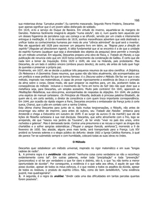166 
sua misteriosa divisa "Larvatus prodeo". Eu caminho mascarado. Segundo Pierre Frederix, Descartes quer apenas significar que é um jovem sábio disfarçado de soldado. 
Em 1619, ei-lo a serviço do Duque de Baviera. Em virtude do inverno, aquartela-se às margens do Danúbio. Podemos facilmente imaginá-lo alojado "numa estufa", isto é, num quarto bem aquecido por um desses fogareiros de porcelana cujo uso começa a se difundir, servido por um criado e inteiramente entregue à meditação. A 10 de novembro de 1619, sonhos maravilhosos advertem que está destinado a unificar todos os conhecimentos humanos por meio de uma "ciência admirável" da qual será o inventor. Mas ele aguardará até 1628 para escrever um pequeno livro em latim, as "Regras para a direção do espírito" (Regulae ad directionem ingenii). A idéia fundamental que aí se encontra é a de que a unidade do espírito humano (qualquer que seja a diversidade dos objetos da pesquisa) deve permitir a invenção de um método universal. Em seguida, Descartes prepara uma obra de física, o Tratado do Mundo, a cuja publicação ele renuncia visto que em 1633 toma conhecimento da condenação de Galileu. É certo que ele nada tem a temer da Inquisição. Entre 1629 e 1649, ele vive na Holanda, país protestante. Mas Descartes, de um lado é católico sincero (embora pouco devoto), de outro, ele antes de tudo quer fugir às querelas e preservar a própria paz. 
Finalmente, em 1637, ele se decide a publicar três pequenos resumos de sua obra científica: A Dióptrica, Os Meteoros e A Geometria. Esses resumos, que quase não são lidos atualmente, são acompanhados por um prefácio e esse prefácio foi que se tornou famoso: é o Discurso sobre o Método. Ele faz ver que o seu método, inspirado nas matemáticas, é capaz de provar rigorosamente a existência de Deus e o primado da alma sobre o corpo. Desse modo, ele quer preparar os espíritos para, um dia, aceitarem todas as conseqüências do método  inclusive o movimento da Terra em torno do Sol! Isto não quer dizer que a metafísica seja, para Descartes, um simples acessório. Muito pelo contrário! Em 1641, aparecem as Meditações Metafísicas, sua obra-prima, acompanhadas de respostas às objeções. Em 1644, ele publica uma espécie de manual cartesiano. Os Princípios de Filosofia, dedicado à princesa palatina Elisabeth, de quem ele é, em certo sentido, o diretor de consciência e com quem troca importante correspondência. Em 1644, por ocasião da rápida viagem a Paris, Descartes encontra o embaixador da frança junto à corte sueca, Chanut, que o põe em contato com a rainha Cristina. 
Esta última chama Descartes para junto de si. Após muitas tergiversações, o filósofo, não antes de encarregar seu editor de imprimir, para antes do outono, seu Tratado das Paixões  embarca para Amsterdã e chega a Estocolmo em outubro de 1649. É ao surgir da aurora (5 da manhã!) que ele dá lições de filosofia cartesiana à sua real discípula. Descartes, que sofre atrozmente com o frio, logo se arrepende, ele que "nasceu nos jardins da Touraine", de ter vindo "viver no país dos ursos, entre rochedos e geleiras". Mas é demasiado tarde. Contrai uma pneumonia e se recusa a ingerir as drogas dos charlatões e a sofrer sangrias sistemáticas ("Poupai o sangue francês, senhores"), morrendo a 9 de fevereiro de 1650. Seu ataúde, alguns anos mais tarde, será transportado para a França. Luís XIV proibirá os funerais solenes e o elogio público do defunto: desde 1662 a Igreja Católica Romana, à qual ele parece Ter-se submetido sempre e com humildade, colocará todas as suas obras no Index. 
O Método 
Descartes quer estabelecer um método universal, inspirado no rigor matemático e em suas "longas cadeias de razão". 
1.  A primeira regra é a evidência: não admitir "nenhuma coisa como verdadeira se não a reconheço evidentemente como tal". Em outras palavras, evitar toda "precipitação" e toda "prevenção" (preconceitos) e só ter por verdadeiro o que for claro e distinto, isto é, o que "eu não tenho a menor oportunidade de duvidar". Por conseguinte, a evidência é o que salta aos olhos, é aquilo de que não posso duvidar, apesar de todos os meus esforços, é o que resiste a todos os assaltos da dúvida, apesar de todos os resíduos, o produto do espírito crítico. Não, como diz bem Jankélévitch, "uma evidência juvenil, mas quadragenária". 
2.  A segunda, é a regra da análise: "dividir cada uma das dificuldades em tantas parcelas quantas forem possíveis".  