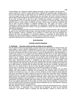 168 
é todo bondade. Eis o fantasma do gênio maligno exorcizado. Se Deus é perfeito, ele não pode ter querido enganar-me e todas as minhas idéias claras e distintas são garantidas pela veracidade divina. Uma vez que Deus existe, eu então posso crer na existência do mundo. O caminho é exatamente o inverso do seguido por São Tomás. Compreenda-se que, para tanto, não tenho o direito de guiar-me pelos sentidos (cujas mensagens permanecem confusas e que só têm um valor de sinal para os instintos do ser vivo). Só posso crer no que me é claro e distinto (por exemplo: na matéria, o que existe verdadeiramente é o que é claramente pensável, isto é, a extensão e o movimento). Alguns acham que Descartes fazia um circulo vicioso: a evidência me conduz a Deus e Deus me garante a evidência! Mas não se trata da mesma evidência. A evidência ontológica que, pelo cogito, me conduz a Deus fundamenta a evidência dos objetos matemáticos. Por conseguinte, a metafísica tem, para Descartes, uma evidência mais profunda que a ciência. É ela que fundamenta a ciência (um ateu, dirá Descartes, não pode ser geômetra!). 
4. °  A Quinta meditação apresenta uma outra maneira de provar a existência de Deus. Não mais se trata de partir de mim, que tenho a idéia de Deus, mas antes da idéia de Deus que há em mim. Apreender a idéia de perfeição e afirmar a existência do ser perfeito é a mesma coisa. Pois uma perfeição não- existente não seria uma perfeição. É o argumento ontológico, o argumento de Santo Anselmo que Descartes (que não leu Santo Anselmo) reencontra: trata-se, ainda aqui, mais de uma intuição, de uma experiência espiritual (a de um infinito que me ultrapassa) do que de um raciocínio. 
René Descartes 
A Dúvida, Exercício Espiritual 
1.ª Meditação  Descartes resolve duvidar de todas as suas opiniões: 
Mas não basta ter feito essas observações, é preciso ainda que eu cuide de não me esquecer delas; pois essas antigas e comuns opiniões freqüentemente revivem em meu pensamento, a longa e familiar convivência que tiveram comigo, o que lhes dá o direito de ocupar o meu espírito sem que eu o queira e de quase se tornarem senhoras de minha crença. E nunca me desacostumarei a essa aquiescência e a confiar nelas, enquanto eu as considerar tais como efetivamente são, isto é, de certo modo duvidosas, como acabei de provar, e, no entanto, muito prováveis, de maneira que se tenha mais razão em acreditar nelas do que em negá-las. Eis por que penso que as utilizarei mais prudentemente se, tomando um partido contrário, empregar todos os esforços no sentido de enganar-me a mim mesmo, fingindo que todos esses pensamentos são falsos e imaginários; até que, tendo de tal modo avaliado meus preconceitos, eles não possam fazer com que minha opinião tenda mais para um lado do que para outro, e meu julgamento não mais seja, daqui por diante, dominado por maus usos e afastado do caminho reto que o pode conduzir ao conhecimento da verdade. Pois estou certo de que, no entanto, não pode haver perigo nem erro nesse caminho e de que eu hoje não poderia conceder muito à minha desconfiança, uma vez que, no momento, não se trata d agir, mas somente de meditar e de conhecer. 
Suporei, então, que há, não um verdadeiro Deus, que é a soberana fonte da verdade, mas certo gênio maligno, não menos ardiloso e enganador do que poderoso, que empregou toda sua indústria em enganar-me. Pensarei que o céu, o ar, a terra, as cores, as figuras, os sons, e todas as coisas exteriores que vemos não passam de ilusões e enganos de que ele se serve para surpreender minha credulidade. Considerar-me-ei a mim mesmo como não tendo mãos, nem olhos, nem carne, nem sangue, como não tendo nenhum dos sentidos, mas acreditando falsamente possuir todas essas coisas. Permanecerei obstinadamente apegado a esse pensamento; e, se por esse medo, não estiver em meu poder atingir o conhecimento, de nenhuma verdade, pelo menos estará em meu poder fazer a suspensão de meu juízo. Eis por que cuidarei zelosamente de não receber em minha crença nenhuma falsidade, e prepararei tão bem meu espírito em face de todos os ardis desse grande enganador que, por mais poderoso e astucioso que seja, nunca poderá impor-me coisa alguma. 
Mas esse desígnio é árduo e trabalhoso, e certa preguiça arrasta-me insensivelmente para o ritmo de minha vida comum. E, exatamente como o escravo que se comprazia no sonho de uma liberdade imaginaria e que, quando começa a suspeitar que essa liberdade é apenas um sonho, teme ser  