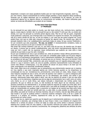 169 
despertado e conspira com essas agradáveis ilusões para ser mais longamente enganado, assim eu, por mim mesmo, retorno invisivelmente às minhas antigas opiniões e receio despertar dessa sonolência, temendo que as vigílias laboriosas que se sucederiam à tranqüilidade de tal repouso, ao invés de propiciarem alguma luz ou alguma clareza no conhecimento da verdade, não fossem suficientes para aclarar as trevas das dificuldades que acabam de ser tratadas. 
Eu Sou Uma Coisa Que Pensa 
2.ª Meditação 
Eu me persuadi de que nada existia no mundo, que não havia nenhum céu, nenhuma terra, espíritos alguns, corpos alguns; também não me persuadi de que eu não existia? É certo que não, eu existia sem dúvida, se é que me persuadi ou somente pensei alguma coisa. Mas há um não sei quem, enganador muito poderoso e astucioso, que emprega toda a sua indústria em enganar-me sempre. Por conseguinte, não há a menor dúvida de que sou, se ele me engana; e, por mais que ele queira enganar-me, nunca poderá fazer com que eu nada seja, enquanto eu pensar ser alguma coisa. De maneira que, após ter pensado bastante nisto e ter cuidadosamente examinado todas as coisas, há que concluir finalmente e ter por constante que esta proposição, Eu sou, eu existo, é necessariamente verdadeira, todas as vezes em que a enuncio ou em que a concebo em meu espírito. 
Mas ainda não conheço bastante o que sou, eu, que estou certo de que sou; de maneira que, de agora em diante, é preciso que eu atente cuidadosamente, para não tomar imprudentemente alguma outra coisa por mim e assim não me equivocar nesse conhecimento que sustento ser mais certo e mais evidente do que todos os que tive até o momento. 
Eis por que considerarei de novo o que acreditava ser, antes de penetrar nesses últimos pensamentos; e de minhas antigas opiniões abolirei tudo o que pode ser combatido pelas razões que há pouco aleguei, de maneira a só permanecer precisamente o que é inteiramente indubitável. Por conseguinte, que é que eu acreditava ser até aqui? Sem dificuldade, eu pensei que era um homem. Mas que é um homem? Direi que é um animal racional? Não, certamente; pois seria necessário que em seguida pesquisasse o que é animal e o que é racional e assim, de uma só questão, cairíamos insensivelmente numa infinidade de outras mais difíceis e embaraçosas, e eu não gostaria de abusar do pouco tempo e do lazer que me resta, empregando-o em desvendar semelhantes sutilezas. 
Mas, antes, deter-me-ei em considerar aqui os pensamentos que anteriormente nasciam por si mesmos em meu espírito e que eram inspirados apenas por minha natureza quando eu me empenhava na consideração de meu ser. Considerava-me, primeiramente, como tendo um rosto, mãos, braços e toda essa máquina composta de osso e carne, tal como ela aparece num cadáver e a qual eu designava pelo nome de corpo. Por outro lado, considerava que eu me alimentava, que andava, que sentia e que pensava, relacionando todas essas ações à alma; mas não me detinha em pensar o que era essa alma ou, então, se aí me demorava, imaginava que ela era algo de extremamente raro e sutil, como um vento, uma chama ou um ar muito tênue, que estava insinuado e disseminado nas minhas partes mais grosseiras. No que se referia ao corpo, eu não duvidava de modo algum de sua natureza; pois eu pensava conhecê-la mui distintamente e, se quisesse explicá-la segundo as noções que tinha dela, tê-la- ia descrito da seguinte maneira: por corpo, entendo tudo o que pode ser limitado por alguma figura; que pode ser compreendido em qualquer lugar e preencher um espaço de tal maneira que todo outro corpo seja dela excluído; que pode ser sentido pelo tato, ou pela visão, ou pela audição, ou pelo paladar, ou pelo olfato; que pode ser movido por diversas maneiras, não por si mesmo, mas por algo alheio pelo qual seja tocado e do qual se pudesse atribuir à natureza corpórea vantagens como a de ter o poder de mover-se a si própria; ao contrário, espantava-me antes ao ver que semelhantes faculdades se encontravam em certos corpos. 
Mas eu, que sou eu, agora que suponho que há alguém que é extremamente poderoso e, se ouso dize- lo, malicioso e astucioso, que emprega todas as suas forças e toda a sua indústria em enganar-me? Poderei ter a certeza de possuir a menor de todas as coisas que acima atribuí à natureza corpórea? Detenho-me a pensar nisso em meu espírito, e não encontro nenhuma que possa dizer que existe em mim. Não é necessário que me demore a enumerá-las. Por conseguinte, passemos aos atributos da alma  