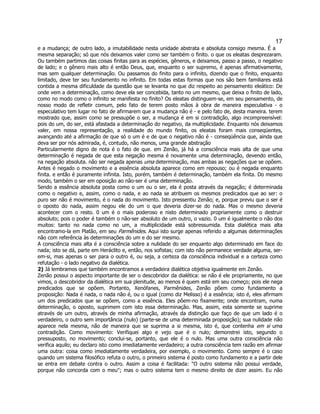 17 
e a mudança; de outro lado, a imutabilidade nesta unidade abstrata e absoluta consigo mesma. É a mesma separação; só que nós deixamos valer como ser também o finito. o que os eleatas desprezaram. Ou também partimos das coisas finitas para as espécies, gêneros, e deixamos, passo a passo, o negativo de lado; e o gênero mais alto é então Deus, que, enquanto o ser supremo, é apenas afirmativamente, mas sem qualquer determinação. Ou passamos do finito para o infinito, dizendo que o finito, enquanto limitado, deve ter seu fundamento no infinito. Em todas estas formas que nos são bem familiares está contida a mesma dificuldade da questão que se levanta no que diz respeito ao pensamento eleático: De onde vem a determinação, como deve ela ser concebida, tanto no um mesmo, que deixa o finito de lado, como no modo como o infinito se manifesta no finito? Os eleatas distinguem-se, em seu pensamento, de nosso modo de refletir comum, pelo fato de terem posto mãos à obra de maneira especulativa - o especulativo tem lugar no fato de afirmarem que a mudança não é - e pelo fato de, desta maneira. terem mostrado que, assim como se pressupõe o ser, a mudança é em si contradição, algo incompreensível: pois do um, do ser, está afastada a determinação do negativo, da multiplicidade. Enquanto nós deixamos valer, em nossa representação, a realidade do mundo finito, os eleatas foram mais conseqüentes, avançando até a afirmação de que só o um é e de que o negativo não é - conseqüência que, ainda que deva ser por nós admirada, é, contudo, não menos, uma grande abstração 
Particularmente digno de nota é o fato de que. em Zenão, já há a consciência mais alta de que uma determinação é negada de que esta negação mesma é novamente uma determinação, devendo então, na negação absoluta. não ser negada apenas uma determinação, mas ambas as negações que se opõem. Antes é negado o movimento e a essência absoluta aparece como em repouso; ou é negada enquanto finita. e então é puramente infinita. Isto, porém, também é determinação, também ela finita. Do mesmo modo, também o ser em oposição ao não-ser é uma determinação. 
Sendo a essência absoluta posta como o um ou o ser, ela é posta através da negação; é determinada como o negativo e, assim, como o nada, e ao nada se atribuem os mesmos predicados que ao ser: o puro ser não é movimento, é o nada do movimento. Isto pressentiu Zenão; e, porque previu que o ser é o oposto do nada, assim negou ele do um o que deveria dizer-se do nada. Mas o mesmo deveria acontecer com o resto. 0 um é o mais poderoso e nisto determinado propriamente como o destruir absoluto; pois o poder é também o não-ser absoluto de um outro, o vazio. 0 um é igualmente o não dos muitos: tanto no nada como no um, a multiplicidade está sobressumida. Esta dialética mais alta encontramo-la em Platão, em seu Parmênides. Aqui isto surge apenas referido a algumas determinações não com referência às determinações do um e do ser mesmo. 
A consciência mais alta é a consciência sobre a nulidade do ser enquanto algo determinado em face do nada; isto se dá, parte em Heráclito e, então, nos sofistas; com isto não permanece verdade alguma, ser- em-si, mas apenas o ser para o outro é, ou seja, a certeza da consciência individual e a certeza como refutação - o lado negativo da dialética. 
2) Já lembramos que também encontramos a verdadeira dialética objetiva igualmente em Zenão. 
Zenão possui o aspecto importante de ser o descobridor da dialética: se não é ele propriamente, no que vimos, o descobridor da dialética em sua plenitude, ao menos é quem está em seu começo; pois ele nega predicados que se opõem. Portanto, Xenófanes, Parmênides, Zenão põem como fundamento a proposição: Nada é nada, o nada não é, ou o igual (como diz Melisso) é a essência; isto é, eles afirmam um dos predicados que se opõem, como a essência. Eles põem-no fixamente; onde encontram, numa determinação, o oposto, suprimem com isto essa determinação. Mas, assim, esta somente se suprime através de um outro, através de minha afirmação, através da distinção que faço de que um lado é o verdadeiro, o outro sem importância (nulo) (parte-se de uma determinada proposição); sua nulidade não aparece nela mesma, não de maneira que se suprima a si mesma, isto é, que contenha em si uma contradição. Como movimento: Verifiquei algo e vejo que é o nulo; demonstrei isto, segundo o pressuposto, no movimento; conclui-se, portanto, que ele é o nulo. Mas uma outra consciência não verifica aquilo; eu declaro isto como imediatamente verdadeiro; a outra consciência tem razão em afirmar uma outra: coisa como imediatamente verdadeira, por exemplo, o movimento. Como sempre é o caso quando um sistema filosófico refuta o outro, o primeiro sistema é posto como fundamento e a partir dele se entra em debate contra o outro. Assim a coisa é facilitada: "O outro sistema não possui verdade, porque não concorda com o meu"; mas o outro sistema tem o mesmo direito de dizer assim. Eu não  