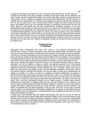 170 
e vejamos se há alguns que existam em mim. Os primeiros são alimentar-me e andar; mas se é verdade que não tenho corpo algum, também é verdade que não posso andar nem me alimentar. Um outro é sentir; mas não se pode sentir também sem o corpo; além disso, outrora eu pensei sentir várias coisas durante o sono e verifiquei, ao despertar, que não as sentira efetivamente. Um outro é pensar; e constato aqui que o pensamento é um atributo que me pertence; somente ele não pode ser separado de mim. Eu sou, eu existo; isso é certo; mas por quanto tempo? A saber, por todo o tempo em que eu penso; pois poderia ocorrer que, se eu deixasse de pensar, eu deixaria ao mesmo tempo de ser ou de existir. Agora eu nada admito que não seja necessariamente verdadeiro: portanto, eu não sou, precisamente falando, senão uma coisa que pensa, isto é, um espírito, um entendimento ou uma razão, que são termos cuja significação me era desconhecida anteriormente. Ora, eu sou uma coisa verdadeira e verdadeiramente existente; mas que coisa? Já o disse: uma coisa que pensa. E que mais? Excitarei ainda minha imaginação, para verificar ainda se não sou algo mais. Eu não sou essa reunião de membros que se chama corpo humano; não sou um ar tênue e penetrante, disseminado por todos esses membros; não sou um vento, um sopro, um vapor nem nada que possa fingir e imaginar, uma vez que supus que tudo isso não era nada e que, sem modificar tal suposição, constato que não deixo de estar certo de que sou alguma coisa. 
O Pedaço De Cera 
3.ª Meditação 
Comecemos pelas considerações das coisas mais comuns e que julgamos compreender mais distintamente, e saber, os corpos que tocamos e que vemos. Não pretendo falar dos corpos em geral, uma vez que essas noções gerais comumente são mais confusas, mas de qualquer corpo em particular. Tomemos, por exemplo, este pedaço de cera que acaba de ser tirado da colmeia: ele ainda não perdeu a doçura do mel que continha, ainda retém algo do odor das flores de que foi recolhido; sua cor, sua figura e sua grandeza são evidentes: ele é duro e frio quando o tocamos e, se nele batermos, produzirá algum som. Enfim, todas as coisas que podem distintamente fazer conhecer um corpo, encontram-se neste. 
Mas eis que, enquanto falo, alguém o aproxima do fogo: o que nele restava de sabor, exala-se, o odor se desvanece, sua cor se modifica, sua figura se perde, sua grandeza aumenta, ele se torna líquido, esquenta-se, mal podemos tocá-lo, e, ainda que batamos nele, não produzirá som algum. A mesma cera permanece após essa transformação? Cumpre confessar que sim; e ninguém o pode negar. Que é, então, que conhecíamos nesse pedaço de cera com tanta distinção? Certamente não pode ser nada do que observei nela por intermédio dos sentidos, uma vez que todas as coisas que se apresentavam ao paladar, ou ao olfato, ou à visão, ou ao tato, ou à audição se encontram modificadas e, no entanto, a mesma cera permanece. Talvez fosse o que penso a atualmente, a saber, que a cera não era essa doçura do mel, nem esse agradável perfume das flores, nem essa brancura, nem essa figura, nem esse som, mas apenas um corpo que, pouco antes, se apresentava sob essas formas e que agora se faz notar sob outras. Mas o que será, precisamente falando, que eu imagino quando a concebo dessa maneira? Consideremo-la atentamente e, afastando todas as coisas que não pertencem à cera, vejamos o que resta. É certo que não permanece senão algo de extenso, de flexível e mutável. Ora, que é isso: flexível e mutável? Não estarei imaginando que esta cera, sendo redonda, é capaz de se tornar quadrada e de passar do quadrado para uma figura triangular? É certo que não, não é isso, uma vez que a concebo capaz de receber uma infinidade de transformações semelhantes e, no entanto, eu não poderia percorrer essa infinidade com minha imaginação e, consequentemente, essa concepção que tenho da cera não se realiza pela faculdade de imaginar. 
E, agora, que é essa extensão? Não será também desconhecida, visto que na cera que se funde ela aumenta e fica ainda maior quando aquela está inteiramente fundida e muito mais ainda quando o calor aumenta mais? E eu não conceberia claramente, e segundo a verdade, o que é a cera; se não pensasse que é capaz de receber mais variedades segundo a extensão do que nunca imaginei. Por conseguinte, é preciso que eu concorde que não poderia mesmo conceber pela imaginação o que é essa cera, e que só meu entendimento é quem o concebe. 
 
