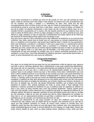 171 
A Liberdade 
4.ª Meditação 
O que existe unicamente é a vontade que sinto ser tão grande em mim, que não concebo de modo algum a idéia de nenhuma outra mais ampla e mais extensa: de maneira que é ela, principalmente que me faz conhecer que trago a imagem e a semelhança de Deus. Pois, ainda que ela seja incomparavelmente maior em Deus do que em mim, seja em virtude do conhecimento e do poder - que, encontrando-se juntos aí, a tornam mais firme e mais eficaz - seja em virtude do objeto, na medida em que ela se dirige e se estende infinitamente a mais coisas; ela não me parece todavia maior se eu a considero formal e precisamente em si mesma. Pois ela consiste somente em que podemos fazer uma coisa ou deixar de fazê-la (isto é, afirmar ou negar, perseguir ou fugir), ou, antes, somente em que, para afirmar ou negar, perseguir ou fugir as coisas que o entendimento nos propõe, agimos de tal modo que não sentimos de maneira alguma força exterior que nos obrigue a isso. 
Pois, para que eu seja livre, não é necessário que eu seja indiferente na escolha de um ou outro dos dois contrários; mas, antes, quanto mais eu tender para um, seja porque eu conheça evidentemente que o bem e o verdadeiro aí se encontram, seja porque Deus disponha assim o interior do meu pensamento, tanto mais livremente o escolherei e o abraçarei. É certo que a graça divina e o conhecimento natural, bem longe de diminuírem minha vontade, antes a aumentam e a fortalecem. De modo que essa indiferença que sinto, quando não sou de maneira alguma impelido mais para um lado do que para outro pelo peso de alguma razão, é o mais baixo grau de liberdade, e faz antes parecer uma carência de conhecimento do que uma perfeição na vontade; pois, se eu sempre conhecesse claramente o que é verdadeiro e o que é bom, nunca teria dificuldade em deliberar qual juízo e qual escolha deveria fazer; e, assim, eu seria inteiramente livre, sem nunca ser indiferente. 
O Argumento Ontológico 
5.ª Meditação 
Ora, agora, se do simples fato de que posso tirar de meu pensamento a idéia de alguma coisa, segue-se que tudo o que eu reconheço pertencer clara e distintamente a essa coisa, pertence-lhe efetivamente, não posso tirar daí um argumento e uma prova demonstrativa da existência de Deus? É certo que não encontro menos em mim sua, isto é, a idéia de um ser soberanamente perfeito, do que a idéia de qualquer figura ou de qualquer número que seja. E não conheço menos clara e distintamente que uma atual e eterna existência pertence à sua natureza do que conheço que tudo o que posso demonstrar de qualquer figura ou de qualquer número pertence verdadeiramente à natureza dessa figura ou desse número. E, portanto, ainda o que tudo que concluí nas Meditações precedentes não fosse absolutamente verdadeiro, a existência de Deus deve apresentar-se em meu espírito pelo menos como tão certa quanto considerei até aqui todas as verdades da matemática, que só dizem respeito aos números e às figuras: se bem que, na verdade, isso, de início, não pareça inteiramente manifesto, que se afigure com alguma aparência de sofisma. Pois, estando habituado em todas as outras coisas a fazer distinção entre existência e essência, persuado-me facilmente de que a existência pode ser separada da essência de Deus e que, assim, se possa conceber Deus como não existindo atualmente. Todavia, quando penso nisso com mais atenção, verifico claramente que a existência não pode ser separada da essência de um triângulo retilíneo não pode ser separada a grandeza de seus três ângulos iguais a dois retos ou, da idéia de uma montanha, a idéia de um vale; de maneira que não há menos repugnância em conceber um Deus (isto é, um ser soberanamente perfeito) ao qual falta a existência (isto é, ao qual falta alguma perfeição) do que em conceber uma montanha que não tenha um vale. 
Mas, ainda que efetivamente eu não possa conceber um Deus sem existência, assim como uma montanha sem vale, todavia, como do simples fato de eu conceber uma montanha com um vale não se segue que haja qualquer montanha no mundo, do mesmo modo, embora eu conceba Deus com existência, parece que isso não implica em que haja algum Deus existente; pois, meu pensamento não impõe necessidade alguma às coisas; e como só depende de mim imaginar um cavalo alado, embora não exista nenhum dotado de asas, assim eu talvez pudesse atribuir existência a Deus, ainda que Deus  