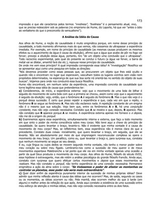173 
impressão e que ele caracteriza pelos termos vividness, liveliness é o pensamento atual, vivo, que se precisa redescobrir sob as palavras (no empirismo de Hume, diz Laporte, há que ver antes o ódio ao verbalismo do que o preconceito do sensualismo). 
A Análise da Idéia de Causa 
Aos olhos de Hume, a noção de causalidade é muito enigmática porque, em nome desse princípio de causalidade, a todo momento afirmamos mais do que vemos, não cessamos de ultrapassar a experiência imediata. Por exemplo, em nome do princípio de causalidade (as mesmas causas produzem os mesmos efeitos ou o aquecimento da água é causa da ebulição), afirmo que a água que acabo de pôr no fogo vai ferver; prevejo a ebulição dessa água, portanto, tiro de um objeto uma conclusão que o ultrapassa. Todo raciocínio experimental, pelo qual do presente se conclui o futuro (a água vai ferver, a barra de metal vai se dilatar, amanhã fará dia etc.), repousa nesse princípio de causalidade. 
De onde me vem esse princípio? A qual impressão corresponde essa idéia? A investigação filosófica vai se apresentar aqui como uma pesquisa em todas as direções: 
Nós devemos proceder como essas pessoas que, ao procurarem um objeto que lhes está oculto e quando não o encontram no lugar que esperavam, vasculham todos os lugares vizinhos sem visão nem propósitos determinados, na esperança de que sua boa sorte irá orientá-las no sentido do objeto de suas buscas. Vejamos para onde nos conduzirá essa busca filosófica. 
Hume não encontrará, em nenhum setor da experiência, uma impressão concreta de causalidade que torne legítima essa idéia de causa que pretendemos ter: 
a) Consideremos, de início, a experiência externa: vejo que o movimento de uma bola de bilhar é seguido do movimento de outra bola com que a primeira se chocou, assim como vejo que o aquecimento é seguido da ebulição: vejo, então, que o fenômeno A é seguido do fenômeno B. Mas o que não vejo é o porquê dessa sucessão. É certo que posso repetir a experiência e que, cada vez em que a repito, o fenômeno B se segue ao fenômeno A. Mas isto não esclarece nada. A repetição constante de um enigma não é o mesmo que sua solução. Vejo bem que, entre os fenômenos A e B, há uma conjunção constante, mas não vejo conexão necessária. Constato que A se mostra e que, depois, B aparece. Mas não constato que B aparece porque A se mostra. A experiência externa apenas me fornece o e depois, não me dá a origem do porquê. 
b) Examinemos agora essa experiência, simultaneamente interna e externa, que faço a todo momento em que sinto o poder da minha consciência sobre meu corpo. Não terei aqui a chave do princípio de causalidade. Se quero levantar o braço, levanto-o. Não é evidente que minha vontade é a causa do movimento de meu corpo? Mas, se refletirmos bem, essa experiência não é menos clara do que a precedente. Constato duas coisas: inicialmente, que quero levantar o braço, em seguida, que ele se levanta. Não sei absolutamente por meio de que engrenagem neuromuscular complexa se opera o movimento de meu braço. Um paralítico, como eu, quer levantar o braço e, para surpresa sua, constata que nenhum movimento se segue ao seu desejo. 
E eu, cuja língua ou cujos dedos se movem segundo minha vontade, não tenho o menor poder sobre meu coração ou sobre meu fígado. Lembramo-nos como a sucessão de meu querer e de meus movimentos espantava Malebranche a tal ponto que ele via em minha vontade apenas uma ocasião a partir da qual Deus produzia o movimento de meu corpo. Aos olhos de Hume, filósofo do século XVIII, essa hipótese é extravagante, mas ele retém a análise psicológica do grande filósofo francês. Ainda aqui, constato com surpresa que quero efetuar certos movimentos e depois que esses movimentos se realizam. Mas não constato o porquê, não tenho experiência de uma conexão necessária. Permanece enigmática a ação da alma sobre o corpo: Se tivéssemos o poder de afastar as montanhas ou controlar os planetas, esse poder não seria mais extraordinário. 
c) Quer dizer enfim da esperiência puramente interior da sucessão de minhas próprias idéias? Deve admitir que minha reflexão atenta é causa das idéias que me ocorrem? Mas, de saída, segundo os casos ou os momentos, as idéias ocorrem ou não. Pela manhã, elas ocorrem melhor do que à tarde (em alguns) e melhor antes da refeição do que após. Ainda aqui constato a existência de uma sucessão entre meu esforço de atenção e minhas idéias, mas não vejo conexão necessária entre os dois fatos.  