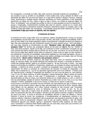 174 
Por conseguinte, a conclusão se impõe. Não existe nenhuma impressão autêntica da causalidade. O que acontece é que eu acredito na causalidade e Hume explica essa crença, partindo do hábito e da associação das idéias. Por que será que espero ver a água ferver quando a aqueço? É porque, responde Hume, aquecimento e ebulição sempre estiveram associados em minha experiência e essa associação determinou um hábito em mim. Coloco a água no fogo e afirmo, em virtude de poderoso hábito: vai ferver. Se estabeleço uma conclusão que projeta no futuro os casos passados de que tive experiência, é porque a imaginação, irresistivelmente arrastada pelo peso do costume, resvala de um evento dado àquele que comumente o acompanha. Aparento antecipar a experiência quando, na verdade, cedo a uma tendência criada pelo hábito. Por conseguinte, a necessidade causal não existe realmente nas coisas. A necessidade é algo que existe no espírito, não nos objetos. 
O Ceticismo de Hume 
O empirismo de Hume surge então como um ceticismo; explicar psicologicamente a crença no princípio de causalidade é recusar todo valor a esse princípio. De fato, não existe, na idéia de causalidade, senão o peso do meu hábito e da minha expectativa. Espero invencivelmente a ebulição da água que coloquei no fogo. Mas essa expectativa não tem fundamento racional. Em suma, poderia ocorrer - sem contradição - que essa água aquecida se transformasse em gelo! Qualquer coisa, diz Hume, pode produzir qualquer coisa. No domínio das proposições lógicas, A não pode ser não-A. Mas nas matters of fact, tudo pode acontecer. Aquele rei de Sião, que condenara à morte o embaixador norueguês em sua corte (porque este último zombara dele ao afirmar que em seu país, no inverno, os rios se tornavam tão duros que se podia fazer deslizar trenós sobre os mesmos!!), errara muito ao negar um fato contrário à sua experiência. O princípio de causalidade, inteiramente explicado por uma ilusão psicológica, não tem o menor valor de verdade. Pascal, que já esboçara essa análise psicológica da indução, dizia em fórmula surpreendente: Quem reduz o costume a seu princípio, anula-o. 
O ceticismo de Hume, portanto, surge-nos, dirá Hegel mais tarde, como um ceticismo absoluto. Para Hegel, ao ceticismo antigo, que duvida sobretudo dos sentidos para preparar a conversão do espírito ao mundo das verdades eternas, opõe-se um ceticismo moderno - de que Hume seria o corifeu - que nega apenas as afirmações da metafísica e fundamenta, solidamente, as verdades da ciência experimental. Na realidade, o ceticismo de Hume, ao abolir o princípio de causalidade, lança a suspeita em toda ciência experimental. Em todos os princípios do conhecimento ele descobre as ilusões da imaginação e do hábito. Até a unidade do eu - que se nos apresenta ingenuamente como uma evidência - é ilusória para ele. Segundo Hume, é também a imaginação que identifica o eu com o que ele possui ou, como dizemos, o ser e o ter. Em última instância, eu tenho reputação e mesmo lembranças, idéias e sonhos do mesmo modo que tenho esta roupa ou esta casa. É simplesmente a imaginação, hábil em mascarar a descontinuidade de todas as coisas, que facilmente desliza de um estado psíquico a outro e constrói o mito da personalidade, coleção de haveres heteróclitos que é dado como um ser. Pois, ou eu sou meus estados e minhas qualidades e não sou eu mesmo, ou então sou eu mesmo e nada mais. 
Só que Hume é o primeiro a reconhecer que seu ceticismo, por mais absoluto que seja, é artificial. Hume, como todo mundo, quando coloca a água no fogo, está persuadido de que ela vai ferver. Quando reflete como filósofo, em seu gabinete, ele é cético. Quando mergulha na vida corrente, suas conclusões filosóficas parecem desvanecer-se como os fantasmas da noite ao nascer do dia. Se, diz ele curiosamente, após três ou quatro horas de diversão, eu quisesse retornar às minhas especulações, estas me pareceriam tão frias, tão forçadas e ridículas que não poderia encontrar coragem e retomá-las por pouco que fosse. A crença no princípio de causalidade, absurda no plano da reflexão, é natural, instintiva. A teoria de Hume, por conseguinte, é simultaneamente um dogmatismo instintivo e um ceticismo reflexivo. Ceticismo e dogmatismo não se apresentam nele segundo os domínios do saber, mas segundo os níveis do pensamento. Ninguém mais do que ele separou filosofia e vida. Ele filosofa ceticamente segundo uma reflexão rigorosa e dissolvente. Podemos então qualificar, de certo modo, como humorístico o ceticismo desse filósofo inglês que, por outro lado, ousou dizer que convinha a um cavalheiro pensar como os whigs... e votar como os tories. 
 