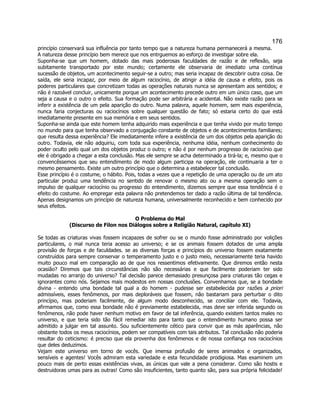 176 
princípio conservará sua influência por tanto tempo que a natureza humana permanecerá a mesma. A natureza desse princípio bem merece que nos entrguemos ao esforço de investigar sobre ela. 
Suponha-se que um homem, dotado das mais poderosas faculdades de razão e de reflexão, seja subitamente transportado por este mundo; certamente ele observaria de imediato uma contínua sucessão de objetos, um acontecimento seguir-se a outro; mas seria incapaz de descobrir outra coisa. De saída, ele seria incapaz, por meio de algum raciocínio, de atingir a idéia de causa e efeito, pois os poderes particulares que concretizam todas as operações naturais nunca se apresentam aos sentidos; e não é razoável concluir, unicamente porque um acontecimento precede outro em um único caso, que um seja a causa e o outro o efeito. Sua formação pode ser arbitrária e acidental. Não existe razão para se inferir a existência de um pela aparição do outro. Numa palavra, aquele homem, sem mais experiência, nunca faria conjecturas ou raciocínios sobre qualquer questão de fato; só estaria certo do que está imediatamente presente em sua memória e em seus sentidos. 
Suponha-se ainda que este homem tenha adquirido mais experiência e que tenha vivido por muito tempo no mundo para que tenha observado a conjugação constante de objetos e de acontecimentos familiares; que resulta dessa experiência? Ele imediatamente infere a existência de um dos objetos pela aparição do outro. Todavia, ele não adquiriu, com toda sua experiência, nenhuma idéia, nenhum conhecimento do poder oculto pelo qual um dos objetos produz o outro; e não é por nenhum progresso de raciocínio que ele é obrigado a chegar a esta conclusão. Mas ele sempre se acha determinado a tirá-la; e, mesmo que o convencêssemos que seu entendimento de modo algum participa na operação, ele continuaria a ter o mesmo pensamento. Existe um outro princípio que o determina a estabelecer tal conclusão. 
Esse princípio é o costume, o hábito. Pois, todas a vezes que a repetição de uma operação ou de um ato particular produz uma tendência no sentido de renovar o mesmo ato ou a mesma operação sem o impulso de qualquer raciocínio ou progresso do entendimento, dizemos sempre que essa tendência é o efeito do costume. Ao empregar esta palavra não pretendemos ter dado a razão última de tal tendência. Apenas designamos um princípio de natureza humana, universalmente reconhecido e bem conhecido por seus efeitos. 
O Problema do Mal 
(Discurso de Filon nos Diálogos sobre a Religião Natural, capítulo XI) 
Se todas as criaturas vivas fossem incapazes de sofrer ou se o mundo fosse administrado por volições particulares, o mal nunca teria acesso ao universo; e se os animais fossem dotados de uma ampla provisão de forças e de faculdades. se as diversas forças e princípios do universo fossem exatamente construídos para sempre conservar o temperamento justo e o justo meio, necessariamente teria havido muito pouco mal em comparação ao de que nos ressentimos efetivamente. Que diremos então nesta ocasião? Diremos que tais circunstâncias não são necessárias e que facilmente poderiam ter sido mudadas no arranjo do universo? Tal decisão parece demasiado presunçosa para criaturas tão cegas e ignorantes como nós. Sejamos mais modestos em nossas conclusões. Convenhamos que, se a bondade divina - entendo uma bondade tal qual a do homem - pudesse ser estabelecida por razões a priori admissíveis, esses fenômenos, por mais deploráveis que fossem, não bastariam para perturbar o dito princípio, mas poderiam facilmente, de algum modo desconhecido, se conciliar com ele. Todavia, afirmamos que, como essa bondade não é previamente estabelecida, mas deve ser inferida segundo os fenômenos, não pode haver nenhum motivo em favor de tal inferência, quando existem tantos males no universo, e que teria sido tão fácil remediar isto para tanto que o entendimento humano possa ser admitido a julgar em tal assunto. Sou suficientemente cético para convir que as más aparências, não obstante todos os meus raciocínios, podem ser compatíveis com tais atributos. Tal conclusão não poderia resultar do ceticismo: é preciso que ela provenha dos fenômenos e de nossa confiança nos raciocínios que deles deduzimos. 
Vejam este universo em torno de vocês. Que imensa profusão de seres animados e organizados, sensíveis e agentes! Vocês admiram esta variedade e esta fecundidade prodigiosa. Mas examinem um pouco mais de perto essas existências vivas, as únicas que vale a pena considerar. Como são hostis e destruidoras umas para as outras! Como são insuficientes, tanto quanto são, para sua própria felicidade!  