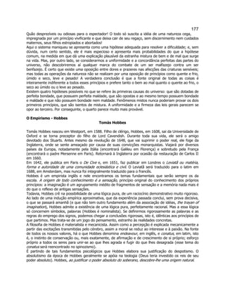 177 
Quão desprezíveis ou odiosas para o espectador! O todo só suscita a idéia de uma natureza cega, impregnada por um princípio vivificante e que deixa cair de seu regaço, sem discernimento nem cuidados maternos, seus filhos estropiados e abortados! 
Aqui o sistema maniqueu se apresenta como uma hipótese adequada para resolver a dificuldade; e, sem dúvida, num certo sentido, ele é mais especioso e apresenta mais probabilidades do que a hipótese comum, na medida em que dá uma explicação plausível da estranha mistura de bem e de mal que surge na vida. Mas, por outro lado, se considerarmos a uniformidade e a concordância perfeitas das partes do universo, não descobriremos aí qualquer marca do combate de um ser malfazejo contra um ser benfazejo. É certo que existe uma oposição entre dores e prazeres nas afecções das criaturas sensíveis; mas todas as operações da natureza não se realizam por uma oposição de princípios como quente e frio, úmido e seco, leve e pesado! A verdadeira conclusão é que a fonte original de todas as coisas é inteiramente indiferente a todos esses princípios e prefere tanto o bem ao mal quanto o quente ao frio, o seco ao úmido ou o leve ao pesado. 
Existem quatro hipóteses possíveis no que se refere às primeiras causas do universo: que são dotadas de perfeita bondade, que possuem perfeita maldade, que são opostas e ao mesmo tempo possuem bondade e maldade e que não possuem bondade nem maldade. Fenômenos mistos nunca poderiam provar os dois primeiros princípios, que são isentos de mistura. A uniformidade e a firmeza das leis gerais parecem se opor ao terceiro. Por conseguinte, o quarto parece muito mais provável. 
O Empirismo - Hobbes 
Tomás Hobbes 
Tomás Hobbes nasceu em Westport, em 1588. Filho de clérigo, Hobbes, em 1608, sai da Universidade de Oxford e se torna preceptor do filho de Lord Cavendish. Durante toda sua vida, ele será o amigo devotado dos Stuarts. Antes mesmo da revolução de 1648, que vai suprimir o poder real, ele foge da Inglaterra, onde se sente ameaçado por causa de suas convicções monarquistas. Viajará por diversos países da Europa, notadamente pela Itália (encontrará Galileu em Florença) e sobretudo pela França (encontrará o padre Mersenne em Paris). Retornará à Inglaterra por ocasião da restauração de Carlos II em 1660. 
Em 1642, ele publica em Paris o De Cive e, em 1651, faz publicar em Londres o Leviatã ou matéria, forma e autoridade de uma comunidade eclesiástica e civil. O Leviatã será traduzido para o latim em 1688, em Amsterdam, mas nunca foi integralmente traduzido para o francês. 
Hobbes é um empirista inglês e nele encontramos os temas fundamentais que serão sempre os da escola. A origem de todo conhecimento é a sensação, princípio original do conhecimento dos próprios princípios: a imaginação é um agrupamento inédito de fragmentos de sensação e a memória nada mais é do que o reflexo de antigas sensações. 
Todavia, Hobbes crê na possibilidade de uma lógica pura, de um raciocínio demonstrativo muito rigoroso. Ao lado de uma indução empírica aproximativa, que da experiência passada conclui, sem prova decisiva, o que se passará amanhã (e que não tem outro fundamento além da associação de idéias, the trayan of imagination), Hobbes admite a existência de uma lógica pura, perfeitamente racional. Mas a essa lógica só concernem símbolos, palavras (Hobbes é nominalista). Se definirmos rigorosamente as palavras e as regras do emprego dos signos, podemos chegar a conclusões rigorosas, isto é, idênticas aos princípios de que partimos. Mas trata-se de um jogo do pensamento, estranho às realidades concretas. 
A filosofia de Hobbes é materialista e mecanicista. Assim como a percepção é explicada mecanicamente a partir das excitações transmitidas pelo cérebro, assim a moral se reduz ao interesse e à paixão. Na fonte de todos os nossos valores, há o que Hobbes denomina endeavour, em inglês, e conatus, em latim, isto é, o instinto de conservação ou, mais exatamente, de afirmação e de crescimento de si próprio; esforço próprio a todos os seres para unir-se ao que lhes agrada e fugir do que lhes desagrada (esse tema do conatus será reencontrado no spinozismo). 
É partindo de tais fundamentos psicológicos que Hobbes elabora sua justificação do despotismo. O absolutismo da época de Hobbes geralmente se apóia na teologia (Deus teria investido os reis de seu poder absoluto). Hobbes, ao justificar o poder absoluto do soberano, descobre-lhe uma origem natural.  