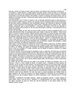 178 
Para ele, o direito, em todos os casos, reduz-se à força; mas distingue dois momentos na história da humanidade: o estado natural e o estado político. No estado natural, o poder de cada um é medido por seu poder real; cada um tem exatamente tanto de direito quanto de força e todos só pensam na própria conservação e nos interesses pessoais. Para Hobbes, o homem se distingue dos insetos sociais, como as abelhas e as formigas; por isso, o homem não possui instinto social. Ele não é sociável por natureza e só o será por acidente. 
Para compreender como o homem se resolve a criar a instituição artificial do governo, basta descrever o que se passa no estado natural; o homem, por natureza, procura ultrapassar todos os seus semelhantes: ele não busca apenas a satisfação de suas necessidades naturais, mas sobretudo as alegrias da vaidade (pride). O maior sofrimento é ser desprezado. Assim sendo, o ofendido procura vingar-se, mas - observa Hobbes, antecipando aqui os temas hegelianos - comumente não deseja a morte de seu adversário e deseja seu cativeiro a fim de poder ler, em seu olhar atemorizado e submisso, o reconhecimento de sua própria superioridade. 
É claro que esse estado, em que cada um procura senão a morte, ao menos a sujeição do outro, é um estado extremamente infeliz. As expressões pelas quais Hobbes o descreve são célebres: Homo homini lupus, o homem é o lobo do homem; Bellum omnium contra omnes, é a guerra de todos contra todos. Não pensemos que mesmo os homens mais robustos desfrutem tranqüilamente as vitórias que sua força lhe assegura. Aquele que possui grande força muscular não está ao abrigo da astúcia do mais fraco. Este último - por maquinação secreta ou a partir de hábeis alianças - sempre é o suficientemente forte para vencer o mais forte. Por conseguinte, ao invés de uma desigualdade, é uma espécie de igualdade dos homens no estado natural que faz sua infelicidade. Pois, em definitivo, ninguém está protegido; o estado natural é, para todos, um estado de insegurança e de angústia. 
Assim sendo, o homem sempre tem medo de ser morto ou escravizado e esse temor, em última instância mais poderoso do que o orgulho, é a paixão que vai dar a palavra à razão. (Essa psicologia da vaidade e do medo é, em Hobbes, uma espécie de laicização da oposição teológica entre o orgulho espiritual e o temor a Deus ou humildade.) É o medo, portanto, que vai obrigar os homens a fundarem um estado social e a autoridade política. 
Os homens, portanto, vão se encarregar de estabelecer a paz e a segurança. Só haverá paz concretizável se cada um renunciar ao direito absoluto que tem sobre todas as coisas. Isto só será possível se cada um abdicar de seus direitos absolutos em favor de um soberano que, ao herdar os direitos de todos, terá um poder absoluto. Não existe aí a intervenção de uma exigência moral. Simplesmente o medo é maior do que a vaidade e os homens concordam em transmitir todos os seus poderes a um soberano. Quanto a este último, notemo-lo bem, ele é o senhor absoluto desde então, mas não possui o menor compromisso em relação a seus súditos. 
Seu direito não tem outro limite que seu poder e sua vontade. No estado de sociedade, como no de natureza, a força é a única medida do direito. No estado social, o monopólio da força pertence ao soberano. Houve, da parte de cada indivíduo, uma atemorizada renúncia do seu próprio poder. Mas não houve pacto nem contrato, o que houve, como diz Halbwachs, foi uma alienação e não uma delegação de poderes. O efeito comum do poder consistirá, para todos, na segurança, uma vez que o soberano terá, de fato, o maior interesse em fazer reinar a ordem se quiser permanecer no poder. Apesar de tudo, esse poder absoluto permanece um poder de fato que encontrará seus limites no dia em que os súditos preferirem morrer do que obedecer. Em todo caso, esta á a origem psicológica que Hobbes atribui ao poder despótico. Ele chama de Leviatã ao seu estado totalitário em lembrança de uma passagem da Bíblia (Jó XLI) em que tal palavra designa um animal monstruoso, cruel e invencível que é o rei dos orgulhosos. 
Finalmente, o totalitarismo de Hobbes submete - apesar de prudentes reservas - o poder religioso ao poder político. Assim é que ele exclui o papismo e o presbiterianismo por causa dessa autoridade que alguns concedem ao papa em reinos que não lhe pertencem ou que alguns bispos, em suas dioceses, querem usurpar. 
 