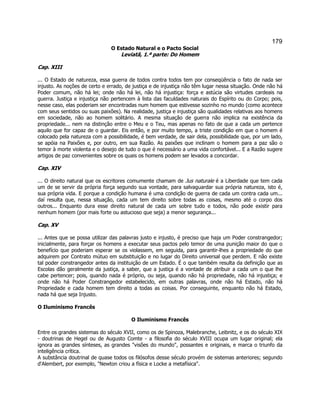 179 
O Estado Natural e o Pacto Social 
Leviatã, 1.ª parte: Do Homem 
Cap. XIII 
... O Estado de natureza, essa guerra de todos contra todos tem por conseqüência o fato de nada ser injusto. As noções de certo e errado, de justiça e de injustiça não têm lugar nessa situação. Onde não há Poder comum, não há lei; onde não há lei, não há injustiça: força e astúcia são virtudes cardeais na guerra. Justiça e injustiça não pertencem à lista das faculdades naturais do Espírito ou do Corpo; pois, nesse caso, elas poderiam ser encontradas num homem que estivesse sozinho no mundo (como acontece com seus sentidos ou suas paixões). Na realidade, justiça e injustiça são qualidades relativas aos homens em sociedade, não ao homem solitário. A mesma situação de guerra não implica na existência da propriedade... nem na distinção entre o Meu e o Teu, mas apenas no fato de que a cada um pertence aquilo que for capaz de o guardar. Eis então, e por muito tempo, a triste condição em que o homem é colocado pela natureza com a possibilidade, é bem verdade, de sair dela, possibilidade que, por um lado, se apóia na Paixões e, por outro, em sua Razão. As paixões que inclinam o homem para a paz são o temor à morte violenta e o desejo de tudo o que é necessário a uma vida confortável... E a Razão sugere artigos de paz convenientes sobre os quais os homens podem ser levados a concordar. 
Cap. XIV 
... O direito natural que os escritores comumente chamam de Jus naturale é a Liberdade que tem cada um de se servir da própria força segundo sua vontade, para salvaguardar sua própria natureza, isto é, sua própria vida. E porque a condição humana é uma condição de guerra de cada um contra cada um... daí resulta que, nessa situação, cada um tem direito sobre todas as coisas, mesmo até o corpo dos outros... Enquanto dura esse direito natural de cada um sobre tudo e todos, não pode existir para nenhum homem (por mais forte ou astucioso que seja) a menor segurança... 
Cap. XV 
... Antes que se possa utilizar das palavras justo e injusto, é preciso que haja um Poder constrangedor; inicialmente, para forçar os homens a executar seus pactos pelo temor de uma punição maior do que o benefício que poderiam esperar se os violassem, em seguida, para garantir-lhes a propriedade do que adquirem por Contrato mútuo em substituição e no lugar do Direito universal que perdem. E não existe tal poder constrangedor antes da instituição de um Estado. É o que também resulta da definição que as Escolas dão geralmente da justiça, a saber, que a justiça é a vontade de atribuir a cada um o que lhe cabe pertencer; pois, quando nada é próprio, ou seja, quando não há propriedade, não há injustiça; e onde não há Poder Constrangedor estabelecido, em outras palavras, onde não há Estado, não há Propriedade e cada homem tem direito a todas as coisas. Por conseguinte, enquanto não há Estado, nada há que seja Injusto. 
O Iluminismo Francês 
O Iluminismo Francês 
Entre os grandes sistemas do século XVII, como os de Spinoza, Malebranche, Leibnitz, e os do século XIX - doutrinas de Hegel ou de Augusto Comte - a filosofia do século XVIII ocupa um lugar original; ela ignora as grandes sínteses, as grandes visões do mundo, possantes e originais, e marca o triunfo da inteligência crítica. 
A substância doutrinal de quase todos os filósofos desse século provém de sistemas anteriores; segundo d'Alembert, por exemplo, Newton criou a física e Locke a metafísica.  