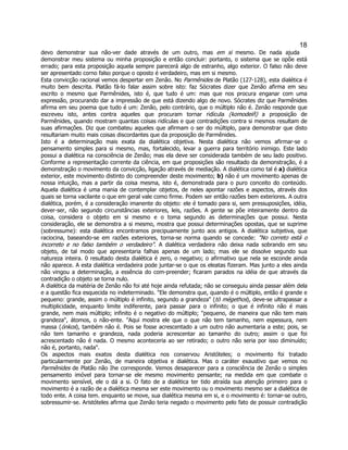 18 
devo demonstrar sua não-ver dade através de um outro, mas em si mesmo. De nada ajuda demonstrar meu sistema ou minha proposição e então concluir: portanto, o sistema que se opõe está errado; para esta proposição aquela sempre parecerá algo de estranho, algo exterior. O falso não deve ser apresentado corno falso porque o oposto é verdadeiro, mas em si mesmo. 
Esta convicção racional vemos despertar em Zenão. No Parmênides de Platão (127-128), esta dialética é muito bem descrita. Platão fá-lo falar assim sobre isto: faz Sócrates dizer que Zenão afirma em seu escrito o mesmo que Parmênides, isto é, que tudo é um: mas que nos procura enganar com uma expressão, procurando dar a impressão de que está dizendo algo de novo. Sócrates diz que Parmênides afirma em seu poema que tudo é um: Zenão, pelo contrário, que o múltiplo não é. Zenão responde que escreveu isto, antes contra aqueles que procuram tornar ridícula (komodeiñ) a proposição de Parmênides, quando mostram quantas coisas ridículas e que contradições contra si mesmos resultam de suas afirmações. Diz que combateu aqueles que afirmam o ser do múltiplo, para demonstrar que disto resultariam muito mais coisas discordantes que da proposição de Parmênides. 
Isto é a determinação mais exata da dialética objetiva. Nesta dialética não vemos afirmar-se o pensamento simples para si mesmo, mas, fortalecido, levar a guerra para território inimigo. Este lado possui a dialética na consciência de Zenão; mas ela deve ser considerada também de seu lado positivo. Conforme a representação corrente da ciência, em que proposições são resultado da demonstração, é a demonstração o movimento da convicção, ligação através de mediação. A dialética como tal é a) dialética exterior, este movimento distinto do compreender deste movimento; b) não é um movimento apenas de nossa intuição, mas a partir da coisa mesma, isto é, demonstrada para o puro conceito do conteúdo. Aquela dialética é uma mania de contemplar objetos, de neles apontar razões e aspectos, através dos quais se torna vacilante o que em geral vale como firme. Podem ser então razões bem exteriores. A outra dialética, porém, é a consideração imanente do objeto: ele é tomado para si, sem pressuposições, idéia, dever-ser, não segundo circunstâncias exteriores, leis, razões. A gente se põe inteiramente dentro da coisa, considera o objeto em si mesmo e o toma segundo as determinações que possui. Nesta consideração, ele se demonstra a si mesmo, mostra que possui determinações opostas, que se suprime (sobressume): esta dialética encontramos precipuamente junto aos antigos. A dialética subjetiva, que raciocina, baseando-se em razões exteriores, torna-se norma quando se concede: "No correto está o incorreto e no falso também o verdadeiro". A dialética verdadeira não deixa nada sobrando em seu objeto, de tal modo que apresentaria falhas apenas de um lado; mas ele se dissolve segundo sua natureza inteira. 0 resultado desta dialética é zero, o negativo; o afirmativo que nela se esconde ainda não aparece. A esta dialética verdadeira pode juntar-se o que os eleatas fizeram. Mas junto a eles ainda não vingou a determinação, a essência do com-preender; ficaram parados na idéia de que através da contradição o objeto se torna nulo. 
A dialética da matéria de Zenão não foi até hoje ainda refutada; não se conseguiu ainda passar além dela e a questão fica esquecida no indeterminado. "Ele demonstra que, quando é o múltiplo, então é grande e pequeno: grande, assim o múltiplo é infinito, segundo a grandeza" (tò mégethos), deve-se ultrapassar a multiplicidade, enquanto limite indiferente, para passar para o infinito; o que é infinito não é mais grande, nem mais múltiplo; infinito é o negativo do múltiplo; "pequeno, de maneira que não tem mais grandeza", átomos, o não-ente. "Aqui mostra ele que o que não tem tamanho, nem espessura, nem massa (ónkos), também não é. Pois se fosse acrescentado a um outro não aumentaria a este; pois, se não tem tamanho e grandeza, nada poderia acrescentar ao tamanho do outro; assim o que foi acrescentado não é nada. O mesmo aconteceria ao ser retirado; o outro não seria por isso diminuído; não é, portanto, nada". 
Os aspectos mais exatos desta dialética nos conservou Aristóteles; o movimento foi tratado particularmente por Zenão, de maneira objetiva e dialética. Mas o caráter exaustivo que vemos no Parmênides de Platão não Ihe corresponde. Vemos desaparecer para a consciência de Zenão o simples pensamento imóvel para tornar-se ele mesmo movimento pensante; na medida em que combate o movimento sensível, ele o dá a si. O fato de a dialética ter tido atraída sua atenção primeiro para o movimento é a razão de a dialética mesma ser este movimento ou o movimento mesmo ser a dialética de todo ente. A coisa tem. enquanto se move, sua dialética mesma em si, e o movimento é: tornar-se outro, sobressumir-se. Aristóteles afirma que Zenão teria negado o movimento pelo fato de possuir contradição  
