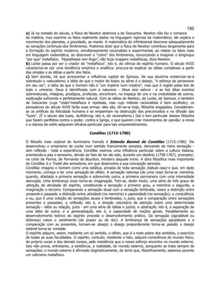 180 
a) Já na metade do século, a física de Newton destrona a de Descartes. Newton não faz o romance da matéria, mas exprime os fatos realmente dados na linguagem rigorosa da matemática; ele explica o movimento dos planetas, a gravidade, as marés. A matemática do infinitesimal descreve adequadamente as variações contínuas dos fenômenos. Podemos dizer que a física de Newton contribuiu largamente para a formação do espírito moderno, simultaneamente racionalista e experimental, ao relatar os fatos reais em linguagem matemática, ao descrever o como dos fenômenos, renunciando a imaginar o longínquo por que metafísico. Hypotheses non fingo, não forjo imagens metafísicas, dizia Newton. 
b) Locke passa por ser o criador da metafísica, isto é, da ciência do espírito humano. O século XVIII caracteriza-se por uma tendência empírica e analítica: procura-se explicar as idéias complexas a partir das simples e as idéias a partir dos fatos. 
c) Sem dúvida, há que acrescentar a influência capital de Spinoza. De sua doutrina evidenciar-se-á sobretudo o naturalismo, a idéia de que o motor de todos os sêres é o desejo, o esforço de perseverar em seu ser, a idéia de que o homem não é um império num império, mas que é regido pelas leis de todo o universo. Deus é identificado com a natureza - Deus sive natura - e as leis ditas eventos sobrenaturais, milagres, prodígios, profecias, encontram, na trapaça de uns e na credulidade de outros, explicação suficiente e perfeitamente natural. Com as idéias de Newton, de Locke, de Spinoza, e também de Descartes (cuja visãometafísica é rejeitada, mas cujo método racionalista é bem acolhido), os pensadores do século XVIII farão suas armas: eles são, dir-se-ia hoje, filósofos engajados. Consideram- se os artífices da felicidade humana e se empenham na destruição dos preconceitos e na difusão das luzes. (É o século das luzes, Aufklärung, isto é, do racionalismo.) Daí o tom particular desses filósofos que fazem panfletos contra o poder, contra a Igreja, e que querem criar movimentos de opinião: a ironia e a clareza do estilo adquirem eficácia particular para tais empreendimentos. 
Condillac (1715-1780) 
O filósofo mais notável do iluminismo francês é Estevão Bannot de Condillac (1715-1780). Ele desenvolveu o empirismo de Locke num sentido francamente sensista, derivando da mera sensação - sem reflexão - toda a experiência. Condillac exerceu uma influência particular sobre a cultura italiana, orientando-a paa o sensismo, devido ao fato de ter ele sido, durante um decênio (1758-1767), preceptor, na corte de Parma, de Fernando de Bourbon, herdeiro daquele trono. A obra filosófica mais importante de Condillac é o Traité des sensations, em que desenvolve a sua concepção sensista. 
Condillac imagina o homem como uma estátua, privada de toda sensação (tabula rasa) e que, em dado momento, começa a ter uma sensação de olfato. A sensação odorosa (de uma rosa) torna-se memória, quando, afastada a primeira sensação e sobrevindo outra, a primeira permanece com uma intensidade atenuada. Uma lembrança vivaz torna-se imaginação. Tem-se, deste modo, uma série de três graus de atenção, de atividade do espírito, constituindo a sensação o primeiro grau, a memória o segundo, a imaginação o terceiro. Comparando a sensação atual com a sensação lembrada, nasce a distinção entre presente e passado; a distinção entre atividade (na memória) e passividade (na sensação); a consciência, o eu, que é uma coleção de sensações atuais e lembradas; o juízo, que é comparação entre sensações presentes e passadas; a reflexão, isto é, a direção voluntária de atenção sobre uma determinada sensação - idéia ou relação, juízo - em uma série de idéias e juízos; a abstração, isto é, a separação de uma idéia de outra; e a generalização, isto é, a capacidade de noções gerais. Paralelamente ao desenvolvimento teórico do espírito procede o desenvolvimento prático. Da sensação (agradável ou dolorosa) nasce o sentimento (de prazer ou de dor). A lembrança de sensações agradáveis e a comparação com as presentes, tornam-se desejo; o desejo preponderante torna-se paixão; o desejo estável torna-se vontade. 
O espírito adquire, assim, mediante um só sentido, o olfato, que é o mais pobre dos sentidos, o exercício de todas as suas faculdades. O espírito, contudo, mediante o tato, adquire consciência do mundo físico, do próprio corpo e dos demais corpos, pela resistência que o nosso esforço encontra no mundo externo. Isto não prova, entretanto, a existência, a realidade, do mundo externo, porquanto se trata sempre de sensações; o mundo externo é afirmado dogmaticamente, de sorte que, filosoficamente, estamos perante um ceticismo metafísico.  