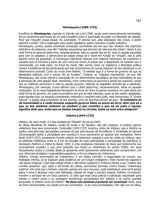 181 
Montesquieu (1689-1755) 
A política de Montesquieu, exposta no Espírito das Leis (1748), surge como essencialmente racionalista. Ela se caracteriza pela busca de um justo equilíbrio entre a autoridade do poder e a liberdade do cidadão. Para que ninguém possa abusar da autoridade, é preciso que, pela disposição das coisas, o poder detenha o poder. Daí a separação entre poder legislativo, poder executivo e poder judiciário. 
Montesquieu, porém, possui sobretudo concepção racionalista das leis que não resultam dos caprichos arbitrários do soberano, mas são relações necessárias que derivam da natureza das coisas. Assim é que cada forma de governo determina, necessariamente, este ou aquele tipo de lei, esta ou aquela psicologia para com os cidadãos: a democracia da cidade antiga só é viável em função da virtude, isto é, pelo espírito cívico da população. A monarquia tradicional repousa num sistema hierárquico de suseranos e vassalos que só funciona a partir de uma moral da honra, ao passo que o despotismo só subsiste com a manutenção, em toda parte, da força do medo. Não vemos como na Inglaterra a liberdade política conduz à existência de leis particulares que não encontramos em outros regimes? As leis obedecem a um determinismo racional. Como diz muito bem Brehier, a variável aqui é a forma de governo de que as legislações políticas, civil e outras são as funções. Todavia, as relações necessárias, de que fala Montesquieu, são muito menos a expressão de um determinismo sociológico de tipo materialista do que a afirmação de uma ligação ideal, harmônica, entre certos tipos de governo e certas leis possíveis, sendo que as melhores pertencem a este ou aquele governo, cabendo ao legislador descobri-las e aplicá-las. Montesquieu, por exemplo, nunca afirmou que o clima determina, necessariamente, estas ou aquelas instituições. Só os maus legisladores favorecem os vícios do clima. É preciso encontrar em cada clima, em cada forma de governo, em cada circunstância em que se está colocado, quais as leis melhor adaptadas, quais aquelas que, na situação considerada, realizarão o conjunto mais justo, mais harmonioso. O direito natural, a justiça ideal preexistem às leis escritas, uma vez que lhes servem de guia. A verdadeira lei da humanidade é a razão humana enquanto governa todos os povos da terra; dizer que só o que as leis positivas ordenam ou proíbem é que constitui o que há de justo e injusto, significa dizer que, antes que se tivesse traçado os círculos, todos os raios eram desiguais. 
Voltaire (1694-1778) 
Voltaire, de certo modo, é o tipo acabado do filósofo do século XVIII. 
As idéias filosóficas de Voltaire, tirada de Locke e de Newton, não são originais. O próprio espírito voltairiano teve seus precursores. Fontenelle (1657-1757) mostrou, antes de Voltaire, que a história se explica mais pelo jogo das paixões humanas do que pelo decreto da Providência. E Fontenelle já colocara (Conversações sobre a pluralidade dos mundos) a nova astronomia ao alcance dos marqueses. Pierre Bayle (1647-1707), protestante francês exilado em Roterdam, possuía a arte de, antes de Voltaire, opor os sistemas metafísicos entre si, a fim de ressaltar de suas contradições a necessidade da tolerância (o Dicionário histórico e crítico de Bayle, 1697, é uma prodigiosa colocação de teses que testemunha sua incomparável erudição e que será possuído por todos os intelectuais do século XVIII). Em seus Pensamentos sobre o cometa, Bayle já apresenta ardis tipicamente voltairianos para comprometer, em sua crítica aos prodígios e superstições populares, a fé nos milagres do cristianismo. 
Voltaire, inimigo encarniçado do cristianismo, é um deísta convicto: a organização do mundo, sua finalidade interna, só se explicam pela existência de um Criador inteligente (Este mundo me espanta e não posso imaginar / Que este relógio exista e não tenha relojoeiro). Criticou Leibnitz e seu melhor dos mundos possíveis que, após o terremoto de Lisboa, permanece otimista; contra Pascal, misantropo sublime, ele acha que o homem, reduzido apenas aos seus recursos, pode estabelecer uma certa justiça sobre a terra e alcançar uma certa felicidade. Apesar de negar o pecado original, Voltaire, no entanto, mantém o princípio de um Deus justiceiro. É certo que esse Deus policial é sobretudo requisitado para manter a ordem social e as vantagens econômicas aproveitadas por Voltaire e os outros grandes burgueses. O célebre verso de Voltaire Se Deus não existisse precisaria ser inventado deve, para ser bem compreendido, ser citado com seu comentário: e teu novo arrendatário / Por não crer em Deus,  