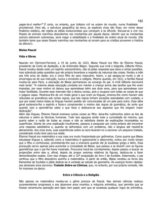 182 
pagar-te-á melhor? É certo, no entanto, que Voltaire crê na ordem do mundo, numa finalidade providencial. Para ele, a estrutura geográfica da terra, as espécies vivas são fixas; em nome desse finalismo estático, ele rejeita as idéias evolucionistas que começam a se difundir. Recusa-se a crer nos fósseis de animais marinhos descobertos nas montanhas por aquela época. Admitir que as montanhas outrora estiveram submersas, seria negar a estabilidade e a finalidade da ordem atual do mundo. (Ele também teme que esses fósseis marinhos nas montanhas só sirvam para os cristãos provarem a história do dilúvio!). 
Blaise Pascal 
Vida e Obras 
Nascido em Clermont-Ferrand, a 19 de junho de 1623, Blaise Pascal era filho de Étienne Pascal, presidente da Corte de Apelação, e de Antoinette Bégon. Segundo sua irmã e biógrafa, Gilberte Périer, Pascal revelou desde cedo um espírito extraordinário, não só pelas respostas que dava a certas questões, mas sobretudo pelas questões que ele próprio levantava a respeito da natureza das coisas. Perdeu a mãe aos três anos de idade; era o único filho do sexo masculino. Assim, o pai apegou-se muito a ele e encarregou-se de sua instrução, nunca o enviando a colégios. Mesmo quando, em 1631, a família Pascal mudou-se para Paris, a educação de Blaise permaneceu ao encargo do pai. A irmã Gilberte escreverá mais tarde: A máxima dessa educação consistia em manter a criança acima das tarefas que lhe eram impostas; por esse motivo só deixou que aprendesse latim aos doze anos, para que aprendesse com maior facilidade. Durante esse intervalo não o deixou ocioso, pois o ocupava com todas as coisas de que o julgava capaz. Mostrava-lhe de um modo geral o que eram as línguas; ensinou-lhe como haviam sido reduzidas as gramáticas sob certas regras, que tais regras tinham exceções assinaladas com cuidade, e que por esses meios todas as línguas haviam podido ser comunicadas de um país para outro. Essa idéia geral esclarecia-lhe o espírito e fazia-o compreender o motivo das regras da gramática, de sorte que quando veio a aprendê-las sabia o que fazia e dedicava-se aos aspectos que lhe exigiam maior dedicação. 
Além das línguas, Étienne Pascal ensinava outras coisas ao filho: dava-lhe rudimentos sobre as leis da natureza e sobre as técnicas humanas. Tudo isso aguçava ainda mais a curiosidade do menino, que queria saber a razão de todas as coisas e não se satisfazia diante de explicações incompletas ou superficiais. Diante de uma explicação insuficiente, passava a pesquisar por conta própria até encontrar uma resposta satisfatória e, quando se defrontava com um problema, não o largava até resolvê-lo plenamente. Aos onze anos, suas experiências sobre os sons levaram-no a escrever um pequeno tratado, considerado muito bom para sua idade. 
Étienne Pascal era matemático e sua casa era muito freqüentada por geômetras. Como queria que Blaise estudasse línguas e, sabendo como a matemática é apaixonante e absorvente, evitou por muito tempo que o filho a conhecesse, prometendo-lhe que a ensinaria quando ele já soubesse grego e latim. Essa precaução serviu apenas para aumentar a curiosidade de Blaise, que passou a se divertir com as figuras geométricas que o pai lhe havia mostrado. Procurava tracá-las corretamente; depois passou a buscar as proporções entre elas e, afinal, depois de propor axiomas relativos às figuras, dedicou-se a fazer demonstrações exatas. Com isso chegou até a 32ª proposição do livro I de Euclides. Estarrecido, o pai verificou que o filho descobrira sozinho a matemática. A partir de então, Blaise recebeu os livros dos Elementos de Euclides e pôde dedicar-se à vontade ao estudo da geometria. Os avanços foram rápidos: aos dezesseis anos escreveu Tratado Sobre as Cônicas, que, no entanto, por sua própria vontade, não foi impresso na época. 
Entre a Ciência e a Religião 
Não apenas na matemática revelou-se o gênio precoce de Pascal. Nas demais ciências realizou surpreendentes progressos e aos dezenove anos inventou a máquina aritmética, que permitia que se fizesse nenenhuma operação sem lápis nem papel, sem que se soubesse qualquer regra de aritmética,  