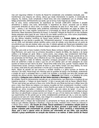 183 
mas com segurança infalível. O invento de Pascal foi considerado uma verdadeira revolução, pois transformava uma máquina em ciência, ciência que reside inteiramente no espírito. A construção da máquina, foi, todavia, muito complicada e Pascal levou dois anos trabalhando com os artesãos. Essa fadiga comprometeu definitivamente sua saúde, que se tornou muito frágil daí por diante. 
Aos 23 anos, tomou conhecimento da experiência de Torricelli (1608-1647) referente à pressão atmostérica e realizou uma outra, denominada a experiência do vácuo, provando que os efeitos comumente atribuídos ao vácuo eram, na verdade, resultantes do peso do ar. Mais tarde - a partir de 1652 -, passou a sse interessaar pelos problemas matemáticos relacionados aos jogos de dados. As pesquisas que fez a esse respeito conduziram-no à formulação do cálculo das probabilidades, que ele denominou Aleae Geometria (Geometria do Acaso). O chamado Triângulo de Pascal foi um dos resultados dessas pesquisas sobre jogos de azar: trata-se de uma tabela numérica que, entre outras propriedades, permite calcular as combinações possíveis de m objetos agrupados n a n. 
Um dos últimos trabalhos científicos de Pascal nesse período é o Tratado Sobre as Potências Numéricas, em que aborda a questão dos infinitamente pequenos. A essa questão voltará mais uma vez em 1658, num derradeiro estudo científico sobre a área de ciclóide, curva descrita por um ponto da circunferência que rola sem deslizar sobre uma reta. O método aplicado por Pascal para estabelecer essa área abriu caminho à descoberta, do cálculo integral, realizada por Leibniz (1646-1716) e Newton (1642- 1727). 
Em Ruão, para onde se havia mudado a família Pascal, Blaise conheceu Jacques Forton, senhor de Saint- Ange-Montcard, com quem teve as primeiras discussões a respeito da Bíblia, dos dogmas e da Igreja católica e da teologia em geral. Blaise e outros jovens, seus amigos, logo consideraram Saint-Ange- Montcard um herético pernicioso. Começa então a fase apologética da obra de Pascal, quando ele se une aos jansenistas do Port-Royal, sob a influência de sua irmã, Jacqueline Pascal, que havia entrado para o convento. Segundo o relato de Gilberte, Jacqueline conseguiu persuaadir o irmão de que a salvação devia ser preferível a todas as coisas e que era um erro atentar para um bem passageiro do corpo quando se tratava do bem eterno da alma. Pascal tinha então trinta anos, quando resolveu desistir dos compromissos sociais. Começou mudando de bairro e, para melhor romper com seus hábitos, foi morar no campo, onde tanto fez para abandonar o mundo que o mundo afinal o abandonou. 
Assim, depois do período em que procurou a verdade científica e a glória humana no domínio da natureza e da razão, Pascal dirigiu seu interesse para as questões da Igreja e da Revelação, acalentando o projeto de reunir a sociedade laica e a cristã e de combater a corrupção que teria sido causada pela evolução dos últimos séculos. Nesse período escreve o Memorial, obra mística, e os trabalhos de cunho apologético Colóquios com o Senhor de Saci Sobre Epicteto e Montaigne e as Províncias. 
Na verdade, Pascal foi decisivamente marcado por um acontecimento, que determinou a mudança de sua trajetória espiritual: o milagre do Santo Espinho. O fato é narrado pela irmã de Pascal, Gilberte Périer: Foi por esse tempo que aprouve a Deus curar minha filha de uma fístula lacrimal que a afligia havia três anos e meio. Essa fístula era maligna e os maiores cirurgiões de Paris consideravam incurável; e enfim Deus permitiu que ela se curasse tocando o Santo Espinho que existe em Port-Royal, e esse milagre foi atestado por vários cirurgiões e médicos, e reconhecido pelo juízo solene da Igreja. A cura de sua sobrinha e afilhada repercuriu profundamente em Pascal: ... ele ficou emocionado com o milagre porque nele Deus era gloorificado e porque ocorria num tempo em que a fé da maioria era medíocre. A alegria que experimentou foi tão grande que se sentiu completamente penetrado por ela, e, como seu espírito ocupava-se de tudo com muita reflexão, esse milagre foi a ocasião para que nele se produzissem muitos pensamentos importantes sobre milagres em geral. 
As análises sobre o milagre são fundamentais no pensamento de Pascal, pois determinam o centro de todas as suas reflexões religiosas e filosóficas: a figura de Cristo, mediador entre o finito (as criaturas) e o infinito (Deus criador). Em função de Cristo, Pascal estabelece a verdadeira relação entre os dois Testamentos: o Antigo revelaria a justiça de Deus, perante a qual todos os homens seriam culpados pela transmissão do pecado original; o Novo revelaria a misericórdia de Deus, que o leva a descer entre os homens por intermédio de seu Filho, cujo sacrifício infunde a graça santificante no coração dos homens e os redime. A idéia central de Pascal  
