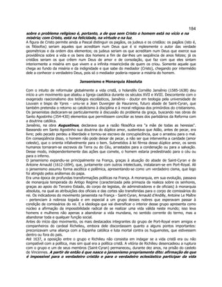 184 
sobre o problema religioso é, portanto, a de que sem Cristo o homem está no vício e na miséria; com Cristo, está na felicidade, na virtude e na luz. 
A figura de Cristo permite ainda a Pascal distinguir os pagãos, os judeus e os cristãos: os pagãos (isto é, os filósofos) seriam aqueles que acreditam num Deus que é si mplesmente o autor das verdade geométricas e da ordem dos elementos; os judeus seriam os que acreditam num Deus que exerce sua providência sobre a vida e os bens dos homens a fim de dar-lhes um seqüência de anos felizes; já os cristãos seriam os que crêem num Deus de amor e de consolação, que faz com que eles sintam interiormente a miséria em que vivem e a infinita misericórdia de quem os criou. Somente aquele que chega ao fundo da miséria e da indignidade e que sabe do mediador (Cristo), chegando por intermédio dele a conhecer o verdadeiro Deus, pois só o mediador poderia reparar a miséria do homem. 
Jansenismo e Monarquia Absoluta 
Com o intuito de reformular globalmente a vida cristã, o holandês Cornélio Jansênio (1585-1638) deu início a um movimento que abalou a Igreja caatólica durante os séculos XVII e XVIII. Descontente com o exagerado raacionalismo dos teólogos escolásticos, Jansênio - doutor em teologia pela universidade de Louvain e bispo de Ypres - uniu-se a Jean Duvergier de Hauranne, futuro abade de Saint-Cyran, que também pretendia o retorno so catolicismo à disciplina e à moral religiosa dos primórdios do cristianismo. Os jansenistas dedicaram-se particularmente à discussão do problema da graça, buscando nas obras de Santo Agostinho (354-430) elementos que permitissem conciliar as teses dos partidários da Reforma com a doutrina católica. 
Jansênio, na obra Augustinus, declarava que a razão filosófica era a mãe de todas as heresias. Baseando em Santo Agostinho sua doutrina do dúplice amor, sustentava que Adão, antes de pecar, era livre; pelo pecado perdeu a liberdade e tornou-se escravo da concupiscência, que o arrastou para o mal. Em conseqüência disso, o homem não pode deixar de pecar, a não ser que intervenha a caridade (amor celeste), que o orienta infalivelmente para o bem. Submetidos à lei férrea desse dúplice amor, os seres humanos tornaram-se escravos da Terra ou do Céu, arrastados para a condenação ou para a salvação. Desse modo, independentemente das ações que comete, o homem estaria predestinado para o céu ou para o inferno. 
O jansenismo expandiu-se principalmente na França, graças à atuação do abade de Saint-Cyran e de Antoine Arnauld (1612-1694), que, juntamente com outros intelectuais, instalaram-se em Port-Royal. Ali o jansenismo assumiu forma ascética e polêmica, apresentando-se como um verdadeiro cisma, que logo foi atingido pelos anátemas do papa. 
Era uma época de profundas transformações políticas na França. A monarquia, em sua evolução, passava de monarquia temperada do Antigo Regime (caracterizada pela primazia da realeza sobre os senhores, graças ao apoio do Terceiro Estado, do corpo de legistas, de adminstradores e de oficiais) à monarquia absoluta, na qual as atribuições dos oficiais e das cortes são transferidas para o corpo de comissários do rei. Os indicadores do movimento jansenista na França - Saint-Cyran, Arnauld d'Andilly, Antoine Le Maître - pertenciam à nobreza togada e em especial a um grupo desses nobres que esperavam passar à condição de comissários do rei. E a ideologia que vai diversificar o interior desse grupo apresenta como núcleo a afirmação da impossibilidade radical de se realizar uma vida válida neste mundo; isso leva homens e mulheres não apenas a abandonar a vida mundana, no sentido corrente do termo, mas a abandonar toda e qualquer função social. 
Antes do início dpo movimento, os mais destacados integrantes do grupo de Port-Royal eram amigos e companheiros do cardeal Richelieu, embora dele discordassem quanto a alguns pontos importantes: preconizavam uma aliança com a Espanha católica e luta mortal contra os huguenotes, que estivessem dentro ou fora do país. 
Até 1637, a oposição entre o grupo e Richilieu não consistia em indagar se a vida cristã era ou não compatível com a política, mas sim qual era a política cristã. A vitória de Richilieu desencadeou a ruptura com o grupo e um de seus membros (Saint-Cyran) permaneceu, durante dez anos, na prisão do castelo de Vincennes. A partir de então é que nasce o jansenismo propriamente dito: afirmação de que é impossível para o verdadeiro cristão e para o verdadeiro eclesiástico participar da vida  