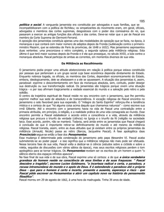 185 
política e social. A vanguarda jansenista era constituída por advogados e suas famílias, que se incompatibilizaram com a política de Richilieu; os simpatizantes do movimento eram, em geral, oficiais, advogados e membros das cortes supremas, desgostosos com o poder dos comissários do rei, que passaram a exercer as antigas funções dos oficiais e das cortes. Deve-se notar que o pai de Pascal era membro da Corte Suprema de Clermont-Ferrand. 
A oposição dos jansenistas constituía apenas uma das modalidades de oposição que se fazia, na época, à monarquia e que contará com maior número de adeptos depois da Fronda (sublevação contra o primeiro- ministro Mazarin, que se estendeu de Paris às províncias, de 1648 a 1652). Mas jansenismo aapresentou duas vertentes: uma preconizava o retiro completo, a segunda optava pela militância religiosa. Esta última é que terá maior sucesso depois da Fronda e é ela que prossegue, no século XVIII, a luta contra a monarquia absoluta. Pascal participa de ambas as correntes, em momentos diversos de sua vida. 
Da Militância ao Recolhimento 
O jansenismo podia propor uma atitude abstencionista em relação à política porque estava constituído por pessoas que pertenciam a um grupo social cuja base econômica dependia diretamente do Estado. Enquanto nobreza togada, os oficiais, os membros das Cortes, dependiam economicamente do Estado, embora, ideologicamente, dele se afastassem e a ele se opusessem. A situação dos jansenistas é, assim, paradoxal: exprime o descontentamento em face da monarquia absoluta, sem, contudo, poder desejar sua destruição ou sua transformação radical. Os jansenistas são trágicos porque vivem uma situação trágica - e por isso afirmam tragicamente a vaidade essencial do mundo e a salvação pelo retiro e pela solidão. 
O centro da trajetória espiritual de Pascal reside no seu encontro com o jansenismo, que lhe permitiu exprimir melhor sua sede de absoluto e de transcendência. A vocação religiosa de Pascal encontra no jansenismo o solo favorável para sua expansão. O milagre do Santo Espinho reforçou-lhe a tendência mística e a certeza de que há alguma coisa acima daquilo que chamamos natureza - como escreve sua irmã Gilberte. Até o encontro com o jansenismo havia na vida de Pascal uma contradição entre a primazia atribuída, em princípio, à religião, e a realidade prática de uma vida consagrada ao mundo. Esse encontro permite a Pascal estabelecer o acordo entre a consciência e a vida, através da militância religiosa que procura o triunfo da verdade (ciência) na Igreja e o triunfo da fé (religião na sociedade laica. Esse acordo, porém, não se manterá. Todavia, será ainda entre os jansenistas que Pascal chegará à conclusão de que é importante retirar-se definitivamente do mundo e até mesmo da militância religiosa. Pascal transita, assim, entre as duas atitudes que já existiam entre os próprios jansenistas da militância (Arnauld, Nicole) passa ao retiro (Barcos, Jacqueline Pascal). À fase apologética daas Proncinciais segue-se então a fase dos Pensamentos. 
Essa mudança é determinada pela condenação do jansenismo pelo papa Alexandre VI. Pascal acaba submetendo-se ao poder papal - e isso significa que a militância religiosa não mais pode ser efetuada. Nessa terceira fase de sua vida, Pascal volta a dedicar-se à ciência (estudos sobre a ciclóide e sobre a roleta, seguidos de discussões com vários sábios da época), mas seus escritos religiosos perdem o tom apologético para se tornar trágicos. Os Pensamentos revelam ser os escritos de um homem a quem o silêncio eterno dos espaços infinitos apavora. 
Na fase final de sua vida e de sua obra, Pascal exprime uma só certeza: a de que a única verdadeira grandeza do homem reside na consciência de seus limites e de suas fraquezas.  Pascal descobre a tragédia, escreve Lucien Goldmann, a incerteza radical e certa, o paradoxo, a recusa intramundana do mundo e o apelo de Deus. E é estendendo o paradoxo até o próprio Deus - que para o homem é certo e incerto, presente e ausente, esperança e risco - que Pascal pôde escrever os Pensamentos e abrir um capítulo novo na história do pensamento filosófico. 
Pascal morreu em 29 de agosto de 1662, à uma hora da madrugada. Tinha 39 anos de idade. 
 
