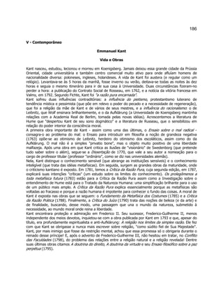 186 
V - Contemporâneo 
Emmanuel Kant 
Vida e Obras 
Kant nasceu, estudou, lecionou e morreu em Koenigsberg. Jamais deixou essa grande cidade da Prússia Oriental, cidade universitária e também centro comercial muito ativo para onde afluíam homens de nacionalidade diversa: poloneses, ingleses, holandeses. A vida de Kant foi austera (e regular como um relógio). Levantava-se às 5 horas da manhã, fosse inverno ou verão, deitava-se todas as noites às dez horas e seguia o mesmo itinerário para ir de sua casa à Universidade. Duas circunstâncias fizeram-no perder a hora: a publicação do Contrato Social de Rosseau, em 1762, e a notícia da vitória francesa em Valmy, em 1792. Segundo Fichte, Kant foi a razão pura encarnada. 
Kant sofreu duas influências contraditórias: a influência do pietismo, protestantismo luterano de tendência mística e pessimista (que põe em relevo o poder do pecado e a necessidade de regeneração), que foi a religião da mãe de Kant e de vários de seus mestres, e a influência do racionalismo: o de Leibnitz, que Wolf ensinara brilhantemente, e o da Aufklärung (a Universidade de Koenigsberg mantinha relações com a Academia Real de Berlim, tomada pelas novas idéias). Acrescentemos a literatura de Hume que despertou Kant de seu sono dogmático e a literatura de Russeau, que o sensibilizou em relação do poder interior da consciência moral. 
A primeira obra importante de Kant - assim como uma das últimas, o Ensaio sobre o mal radical - consagra-o ao problema do mal: o Ensaio para introduzir em filosofia a noção de grandeza negativa (1763) opõe-se ao otimismo de Leibnitz, herdeiro do otimismo dos escoláticos, assim como do da Aufklärung. O mal não é a simples privatio bone, mas o objeto muito positivo de uma liberdade malfazeja. Após uma obra em que Kant critica as ilusões de visionário de Swedenborg (que pretende tudo saber sobre o além), segue-se a Dissertação de 1770, que vale a seu autor a nomeação para o cargo de professor titular (professor ordinário, como se diz nas universidades alemãs). 
Nela, Kant distingue o conhecimento sensível (que abrange as instituições sensíveis) e o conhecimento inteligível (que trata das idéias metafísicas). Em seguida, surgem as grandes obras da maturidade, onde o criticismo kantiano é exposto. Em 1781, temos a Crítica da Razão Pura, cuja segunda edição, em 1787, explicará suas intenções críticas (um estudo sobre os limites do conhecimento). Os prolegômenos a toda metafísica futura (1783) estão para a Crítica da Razão Pura assim como a Investigação sobre o entendimento de Hume está para o Tratado da Natureza Humana: uma simplificação brilhante para o uso de um público mais amplo. A Crítica da Razão Pura explica essencialmente porque as metafísicas são voltadas ao fracasso e porque a razão humana é impotente para conhecer o fundo das coisas. A moral de Kant é exposta nas obras que se seguem: o Fundamento da Metafísica dos Costumes (1785) e a Crítica da Razão Prática (1788). Finalmente, a Crítica do Juízo (1790) trata das noções de beleza (e da arte) e de finalidade, buscando, desse modo, uma passagem que una o mundo da natureza, submetido à necessidade, ao mundo moral onde reina a liberdade. 
Kant encontrara proteção e admiração em Frederico II. Seu sucessor, Frederico-Guilherme II, menos independente dos meios devotos, inquietou-se com a obra publicada por Kant em 1793 e que, apesar do título, era profundamente espiritualista e anti-Aufklärung: A religião nos limites da simples razão. Ele fez com que Kant se obrigasse a nunca mais escrever sobre religião, como súdito fiel de Sua Majestade. Kant, por mais inimigo que fosse da restrição mental, achou que essa promessa só o obrigaria durante o reinado desse príncipe! E, após o advento de Frederico-Guilherme III, não hesitou em tratar, no Conflito das Faculdades (1798), do problema das relações entre a religião natural e a religião revelada! Dentre suas últimas obras citamos A doutrina do direito, A doutrina da virtude e seu Ensaio filosófico sobre a paz perpétua (1795). 
 