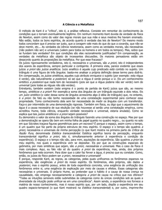 187 
A Ciência e a Metafísica 
O método de Kant é a crítica, isto é, a análise reflexiva. Consiste em remontar do conhecimento às condições que o tornam eventualmente legítimo. Em nenhum momento Kant duvida da verdade da física de Newton, assim como do valor das regras morais que sua mãe e seus mestres lhe haviam ensinado. Não estão, todos os bons espíritos, de acordo quanto à verdade das leis de Newton? Do mesmo modo todos concordam que é preciso ser justo, que a coragem vale mais do que do que a covardia, que não se deve mentir, etc... As verdades da ciência newtoniana, assim como as verdades morais, são necessárias (não podem não ser) e universais (valem para todos os homens e em todos os tempos). Mas, sobre que se fundam tais verdades? Em que condições são elas racionalmente justificadas? Em compensação, as verdades da metafísica são objeto de incessantes discussões. Os maiores pensadores estão em desacordo quanto às proposições da metafísica. Por que esse fracasso? 
Os juízos rigorosamente verdadeiros, isto é, necessários e universais, são a priori, isto é independentes dos azares da experiência, sempre particular e contigente. À primeira vista, parece evidente que esses juízos a priori são juízos analíticos. Juízo analítico é aquele cujo predicado está contido no sujeito. Um triângulo é uma figura de três ângulos: basta-me analisar a própria definição desse termo para dizê-lo. Em compensação, os juízos sintéticos, aqueles cujo atributo enriquece o sujeito (por exemplo: esta régua é verde), são naturalmente a posteriori; só sei que a régua é verde porque a vi. Eis um conhecimento sintético a posteirori que nada tem de necessário (pois sei que a régua poderia não ser verde) nem de universal (pois todas as réguas não são verdes). 
Entretanto, também existem (este enigma é o ponto de partida de Kant) juízos que são, ao mesmo tempo, sintéticos e a priori! Por exemplo:a soma dos ângulos de um triângulo equivale a dois retos. Eis um juízo sintético (o valor dessa soma de ângulos acrescenta algo à idéia de triângulo) que, no entanto, é a priori. De fato eu não tenho necessidade de uma constatação experimental para conhecer essa propriedade. Tomo conhecimento dela sem ter necessidade de medir os ângulos com um transferidor. Faço-o por intermédio de uma demonstração rigorosa. Também em física, eu digo que o aquecimento da água é a causa necessária de sua ebulição (se não houvesse aí senão uma constatação empírica, como acreditou Hume, toda ciência, enquanto verdade necessária e universal, estaria anulada). Como se explica que tais juízos sintéticos e a priori sejam possíveis? 
Eu demonstro o valor da soma dos ângulos do triângulo fazendo uma construção no espaço. Mas por que a demonstração se opera tão bem em minha folha de papel quanto no quadro negro... ou quanto no solo em que Sócrates traçava figuras geométricas para um escravo? É porque o espaço, assim como o tempo, é um quadro que faz parte da própria estrutura de meu espírito. O espaço e o tempo são quadros a priori, necessários e universais de minha percepção (o que Kant mostra na primeira parte da Crítica da Razão Pura, denominada Estética transcendental. Estética significa teoria da percepção, enquanto transcendental significa a priori, isto é, simultaneamente anterior à experiência e condição da experiência). O espaço e o tempo não são, para mim, aquisições da experiência. São quadros a priori de meu espírito, nos quais a experiência vem se depositar. Eis por que as construções espaciais do geômetra, por mais sintéticas que sejam, são a priori, necessárias e universais. Mas o caso da física é mais complexo. Aqui, eu falo não só do quadro a priori da experiência, mas, ainda, dos próprios fenômenos que nela ocorrem. Para dizer que o calor faz ferver a água, é preciso que eu constate. Como, então, os juízos do físico podem ser a priori, necessários e universais? 
É porque, responde Kant, as regras, as categorias, pelas quais unificamos os fenômenos esparsos na experiência, são exigências a priori do nosso espírito. Os fenômenos, eles próprios, são dados a posteriori, mas o espírito possui, antes de toda experiência concreta, uma exigência de unificação dos fenômenos entre si, uma exigência de explicação por meio de causas e efeitos. Essas categorias são necessárias e universais. O próprio Hume, ao pretender que o hábito é a causa de nossa crença na causalidade, não emprega necessariamente a categoria a priori de causa na crítica que nos oferece? Todas as intuições sensíveis estão submetidas às categorias como às únicas condições sob as quais a diversidade da intuição pode unificar-se em uma consciência. Assim sendo, a experiência nos fornece a matéria de nosso conhecimento, mas é nosso espírito que, por um lado, dispõe a experiência em seu quadro espacio-temporal (o que Kant mostrará na Estética transcendental) e, por outro, imprime-lhe  