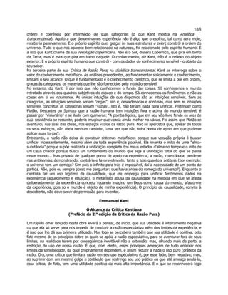 188 
ordem e coerência por intermédio de suas categorias (o que Kant mostra na Analítica transcendental). Aquilo a que denominamos experiência não é algo que o espírito, tal como cera mole, receberia passivamente. É o próprio espírito que, graças às suas estruturas a priori, constrói a ordem do universo. Tudo o que nos aparece bem relacionado na natureza, foi relacionado pelo espírito humano. É a isto que Kant chama de sua revolução copernicana. Não é o Sol, dissera Copérnico, que gira em torno da Terra, mas é esta que gira em torno daquele. O conhecimento, diz Kant, não é o reflexo do objeto exterior. É o próprio espírito humano que constrói - com os dados do conhecimento sensível - o objeto do seu saber. 
Na terceira parte de sua Crítica da Razão Pura, na dialética transcendental, Kant se interroga sobre o valor do conhecimento metafísico. As análises precedentes, ao fundamentar solidamente o conhecimento, limitam o seu alcance. O que é fundamentado é o conhecimento científico, que se limita a por em ordem, graças às categorias, os materiais que lhe são fornecidos pela intuição sensível. 
No entanto, diz Kant, é por isso que não conhecemos o fundo das coisas. Só conhecemos o mundo refratado através dos quadros subjetivos do espaço e do tempo. Só conhecemos os fenômenos e não as coisas em si ou noumenos. As únicas intuições de que dispomos são as intuições sensíveis. Sem as categorias, as intuições sensíveis seriam cegas, isto é, desordenadas e confusas, mas sem as intuições sensíveis concretas as categorias seriam vazias, isto é, não teriam nada para unificar. Pretender como Platão, Descartes ou Spinoza que a razão humana tem intuições fora e acima do mundo sensível, é passar por visionário e se iludir com quimeras: A pomba ligeira, que em seu vôo livre fende os ares de cuja resistência se ressente, poderia imaginar que voaria ainda melhor no vácuo. Foi assim que Platão se aventurou nas asas das idéias, nos espaços vazios da razão pura. Não se apercebia que, apesar de todos os seus esforços, não abria nenhum caminho, uma vez que não tinha ponto de apoio em que pudesse aplicar suas forças. 
Entretanto, a razão não deixa de construir sistemas metafísicos porque sua vocação própria é buscar unificar incessantemente, mesmo além de toda experiência possível. Ela inventa o mito de uma alma- substância porque supõe realizada a unificação completa dos meus estados d'alma no tempo e o mito de um Deus criador porque busca um fundamento do mundo que seja a unificação total do que se passa neste mundo... Mas privada de qualquer ponto de apoio na experiência, a razão, como louca, perde-se nas antinomias, demonstrando, contrária e favoravelmente, tanto a tese quanto a antítese (por exemplo: o universo tem um começo? Sim pois o infinito para trás é impossível, daí a necessidade de um ponto de partida. Não, pois eu sempre posso me perguntar: que havia antes do começo do universo?). Enquanto o cientista faz um uso legítimo da causalidade, que ele emprega para unificar fenômenos dados na experiência (aquecimento e ebulição), o metafísico abusa da causalidade na medida em que se afasta deliberadamente da experiência concreta (quando imagino um Deus como causa do mundo, afasto-me da experiência, pois so o mundo é objeto de minha experiência). O princípio da causalidade, convite à descoberta, não deve servir de permissão para inventar. 
Emmanuel Kant 
O Alcance da Crítica Kantiana 
(Prefácio da 2.ª edição da Crítica da Razão Pura) 
Um rápido olhar lançado nesta obra levará a pensar, de início, que sua utilidade é inteiramente negativa ou que ela só serve para nos impedir de conduzir a razão especulativa além dos limites da experiência, e é isso que lhe dá sua primeira utilidade. Mas logo se perceberá também que sua utilidade é positiva, pelo fato mesmo de os princípios sobre os quais se apóia a razão especulativa, para se aventurar fora de seus limites, na realidade terem por conseqüência inevitável não a extensão, mas, olhando mais de perto, a restrição do uso de nossa razão. É que, com efeito, esses princípios ameaçam de tudo enfeixar nos limites da sensibilidade, da qual propriamente dependem, e assim reduzir a nada o uso puro (prático) da razão. Ora, uma crítica que limita a razão em seu uso especulativo é, por esse lado, bem negativa; mas, ao suprimir com um mesmo golpe o obstáculo que restringe seu uso prático ou que até ameaça anulá-la, essa crítica, de fato, tem uma utilidade positiva da mais alta importância. É o que se reconhecerá logo  