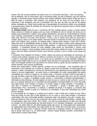 19 
interna. Mas não se deve entender isto assim como se o movimento não fosse - como nós dizemos, não há elefantes, não há rinocerontes. Que o movimento existe, que ele é fenômeno, isto nem está em questão; o movimento possui certeza sensível, como existem elefantes. Neste sentido, Zenão nem teve a idéia de negar o movimento. Pelo contrário, seu questionar vai em busca de sua verdade; mas o movimento é não verdadeiro, pois ele é contradição. Com isto quer ele dizer que não se Ihe deveria atribuir verdadeiro ser. Zenão mostra então que a representação do movimento contém uma contradição e apresenta quatro modos de refutação do movimento. Os argumentos repousam sobre a infinita divisão do espaço e do tempo. 
1) Primeira forma: Zenão diz que o movimento não tem verdade alguma, porque o movido deveria atingir primeiro a metade do espaço como sua meta. Aristóteles diz isto de maneira tão breve por ter tratado antes amplamente o objeto e tê-lo exposto detidamente. Isto deve ser compreendido de maneira mais universal; é pressuposta a continuidade do espaço. O que se move deve atingir uma determinada meta; este caminho é um todo. Para percorrer o todo, o que é movido deve antes ter percorrido a metade. Agora a meta é o fim desta metade. Mas esta metade é novamente um todo, este espaço possui assim uma metade; deve, portanto, ter atingido antes a metade desta metade, e assim até o infinito. Zenão toca aqui na divisibilidade infinita do espaço. Pelo fato de espaço e tempo serem absolutamente contínuos, nunca se pode parar com a divisão. Cada grandeza - e cada tempo e espaço sempre tem uma grandeza - é novamente divisível em duas metades; estas devem ser percorridas e, mesmo onde colocamos um espaço o menor possível, sempre surge este mesmo estado de coisas. O movimento que seria o percurso destes momentos infinitos nunca termina; portanto, o que é movido nunca atinge sua meta. 
É conhecido como Diógenes de Sínope, o Cínico, refutou tais provas da contradição do movimento, de maneira muito simples; levantou-se em silêncio e caminhou de cá para lá - ele as refutou pela ação. Mas a estória é continuada também assim: a um aluno que se contentara com esta refutação, Diógenes o castigou pela simples razão de que, se o professor havia discutido com argumentos, ele só poderia deixar valer uma refutação também com argumentos. Da mesma maneira a gente não deve satisfazer-se com a certeza sensível; mas é preciso compreender. 
Vemos aqui desenvolvido o infinito aparecer. primeiro em sua contradição - uma consciência dele. O movimento, o puro aparecer em si mesmo é o objeto e surge como um pensado, um posto segundo sua essência, a saber, (consideramos a forma dos momentos) em suas diferenças da pura igualdade consigo mesmo e da pura negatividade - do ponto contra a continuidade. Na nossa representação não parece contraditório que o ponto no espaço ou, do mesmo modo, o momento no tempo contínuo seja posto ou que seja afirmado o agora do tempo como uma continuidade, uma duração (dia, ano); mas seu conceito contradiz-se a si mesmo. A igualdade consigo mesmo, a continuidade é absoluta homogeneidade, é eliminação de toda diferença, de todo negativo, de todo ser para si; o ponto é, pelo contrário, o puro ser para si, o absoluto distinguir-se e a supressão de toda igualdade e homogeneidade com outro. Mas estes dois estão postos numa unidade, no espaço e no tempo, espaço e tempo, portanto, a contradição. O mais fácil é mostrá-la no movimento; pois, no movimento, o oposto é também posto para a representação. Pois o movimento e a essência, a realidade do tempo e do espaço; e, enquanto esta aparece, é posta, também é posto já o fenômeno da contradição. É para esta contradição que Zenão chama a atenção. 
É a continuidade de um espaço, é o positivo que é posto; e nele o limite que o divide ao meio. Mas o limite que divide ao meio não é limite absoluto ou em si e para si, mas é algo limitado, é novamente continuidade. Mas esta continuidade também novamente nada é de absoluto, mas põe o oposto nela - limite que divide ao meio; mas com isto novamente não é posto o limite da continuidade, a metade ainda é continuidade e assim até o infinito. Até o infinito - com isto nos representamos um além, que não pode ser atingido, fora da representação que não pode atingi-lo. É um inacabado ultrapassar, mas presente no conceito - um passar além de uma determinação oposta para outra, de continuidade para negatividade, de negatividade para continuidade; elas estão diante de nós. Destes dois momentos pode, no processo, ser afirmado um deles como o essencial. Primeiro Zenão põe o progresso contínuo de maneira tal que não se atinge nada igual a si, um determinado - nenhum espaço limitado, portanto, continuidade; ou Zenão afirma o avanço neste limitar.  