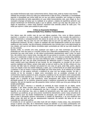 190 
aos simples fenômenos todo nosso conhecimento teórico. Desse modo, pode-se mostrar essa mesma utilidade dos princípios críticos da razão pura relativamente à idéia de Deus, a liberdade e a imoratalidade segundo a necessidade que minha razão tem em seu uso prático necessário, sem rechaçar ao mesmo tempo as pretensões da razão especulativa em suas visões transcendentes; pois, para chegar aí, lhe é necessário empregar princípios que na realidade só se aplicam a objetos da experiência sensível e que sempre transformam em fenômenos aquilo a que se aplicam, mesmo que esse algo não possa ser um objeto de experiência, e desse modo declaram impossível toda extensão prática da razão pura. Tive então que suprimir o saber para substituí-lo pela crença. 
Crítica ao Argumento Ontológico 
(Crítica da Razão Pura, Dialética Transcendental) 
Cem táleres reais não contêm mais do que cem táleres possíveis. Pois, como os táleres possíveis exprimem o conceito e os reais o objeto e sua posição em si mesma, meu conceito não exprimiria o objeto inteiramente e conseqüentemente não estaria de acordo com ele, caso o objeto contivesse mais do que o conceito. Mas sou mais rico com cem táleres reais do que com sua idéia (isto é, se eles são simplesmente possíveis). De fato, o objeto na realidade não está simplesmente contido de uma maneira analítica em meu conceito, mas ele enriqueceu sinteticamente meu conceito (que é uma determinação do meu estado), sem que os cem táleres concebidos sejam aumentados por este ser que está situado fora do meu conceito. 
Quando, então, eu concebo uma coisa, quaisquer que sejam e por mais numerosos que sejam os predicados por meio dos quais eu a concebo (mesmo que a determine completamente), e só por isso eu acrescente que essa coisa existe, eu não estarei acrescentando absolutamente nada à coisa. Se assim fora, não existiria mais a mesma coisa, mas algo além do que pensei no conceito; e eu não mais poderia dizer que é exatamente o objeto do meu conceito que existe. Se numa coisa eu concebo toda realidade, exceto uma, e pelo fato de dizer que essa coisa defeituosa existe, a realidade que lhe falta não lhe será acrescentada por isto; mas ela existe precisamente tão defeituosa quanto a concebo, pois, de outro modo, existiria outra coisa diferente do que concebi. Se, por conseguinte, eu concebo um ser como a suprema realidade (sem falhas), sempre resta saber se esse ser existe ou não. De fato, embora em meu conceito não falte nada do conteúdo real possível de uma coisa em geral, ainda falta, porém, alguma coisa com relação a todo meu estado intelectual, a saber, que o conhecimento de um objeto seja possível a posteriori. E aqui se mostra a causa da dificuldade que reina nesse ponto. Se se tratasse de um objeto dos sentidos, eu não poderia confundir a existência da coisa com seu simples conceito. De fato, o conceito só me faz conceber o objeto como concordante com as condições universais de um conhecimento empírico possível em geral, enquanto a existência me faz concebê-lo como compreendido no contexto de toda experiência; e, se o conceito do objeto não é de modo algum aumentado para sua ligação com o conteúdo de toda experiência, nosso pensamento dele recebe em acréscimo mais percepção possível. Se, ao contrário, quisermos pensar a existência unicamente por intermédio da pura categoria, não será de espantar que não possamos indicar nenhum critério que sirva para distingui-la da simples possibilidade. 
Qualquer que seja a natureza e a extensão do conteúdo de nosso conceito de um objeto, somos obrigados a sair desse conceito para lhe atribuir a existência. Com relação a objetos sensíveis, a passagem se faz por meio do encadeamento que liga o conceito a alguma de minhas percepções, segundo as leis empíricas; mas, para os objetos do pensamento puro, não existe nenhum meio de reconhecer sua existência, já que seria preciso reconhecê-la inteiramente a priori; nossa consciência de toda existência (quer ela resulte imediatamente da percepção, quer resulte de raciocínios que unem alguma coisa à percepção) pertence inteiramente à unidade da experiência, e se uma existência fora desse campo não deve ser tida por absolutamente impossível, ela também não deixa de ser uma suposição que nada pode justificar. 
O conceito de um ser supremo é uma idéia muito útil com relação a muitas coisas, mas, precisamente porque é apenas uma idéia, ele é inteiramente incapaz de estender a si só nosso conhecimento com relação ao que existe. Nem pode mesmo nos instruir o suficiente com relação à possibilidade. É certo que  