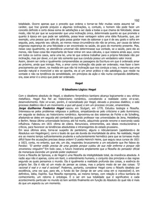 192 
totalidade. Ocorre apenas que o preceito que ordena o tornar-se feliz muitas vezes assume tal caráter, que traz grande prejuízo a algumas inclinações, e, contudo, o homem não pode fazer um conceito definido e certo dessa soma de satisfações a ser dada a todas a que chama de felicidade; desse modo, não há por que se surpreender que uma inclinação única, determinada quanto ao que promete e quanto à época em que pode ser satisfeita, possa levar vantagem sobre uma idéia flutuante, que, por exemplo, uma pessoa que sofre de gota possa gostar mais de saborear o que é de seu gosto e sofra em seguida, pois, segundo seu cálculo, ao menos nessa circunstância ela não se privou, por causa da talvez enganosa esperança de uma felicidade a ser encontrada na saúde, do gozo do momento presente. Mas, nesse caso igualmente, se atendência universal não determinasse sua vontade, se a saúde, para ela ao menos, não fosse coisa tão importante de fazer entrar em seus cálculos, o que restaria ainda aqui, como em todos os outros casos, seria uma lei, uma lei que ordena trabalhar para a própria felicidade não por inclinação, mas por dever, e é por isto somente que sua conduta possui um verdadeiro valor moral. 
Assim, devem ser certa e igualmente compreendidas as passagens da Escritura em que é ordenado amar ao próximo, ainda que inimigo. Pois, o amor como inclinação não pode ser ordenado; mas fazer o bem precisamente por dever, na medida em que não há inclinação que nos conduza a isso, e mesmo que uma aversão natural e invencível a isto se oponha, eis aí um amor prático e não patológico, que reside na vontade e não na tendência da sensibilidade, em princípios da ação e não numa compaixão debilitante; ora, esse amor é o único que pode ser ordenado. 
Hegel 
O Idealismo Lógico: Hegel 
Com o idealismo absoluto de Hegel, o idealismo fenomênico kantiano alcança logicamente o seu vértice metafísico. Hegel fica fiel ao historicismo romântico, concebendo a realidade como vir-a-ser, desenvolvimento. Este vir-a-ser, porém, é racionalizado por Hegel, elevado a processo dialético; e este processo dialético não é um movimento a quo adi quod, e sim um processo circular, emanentista. 
Jorge Guilherme Frederico Hegel nasceu em Stutgart, em 1770. Estudou teologia e filosofia. Interessou-se pelos problemas religiosos e políticos, simpatizando-se pelo criticismo e pelo iluminismo; em seguida se dedicou ao historicismo romântico. Aproximou-se dos sistemas de Fichte e de Schelling, afastando-se deles em seguida até combatê-los quando professor nas universidades de Jena, Heidelberg e Berlim. Nessa última universidade lecionou até há morte, adquirindo grande renome e exercendo vasta influência. Faleceu em 1831 vítima de cólera. Renunciara, entrementes, aos ideais revolucionários e críticos, para favorecer as tendências absolutistas e intransigentes do estado prussiano. 
Em seus últimos anos, torna-se suspeito de panteísmo; alguns o ridicularizaram (apelidando-o de Absolutus von Hegelingen); corre o boato de que ele duvida da imortalidade da alma. Na realidade, Hegel era ao mesmo tempo suficientemente prudente e sufucientemente hermético para que se tornasse muito difícil fazer-lhe acusações precisas dessa ordem! O poeta Heinrich Heine, que seguiu seus cursos de 1821 a 1823, conta, no entanto, que ele, um dia, respondeu bruscamente a um estudante que lhe falava do Paraíso: O senhor então precisa de uma gorjeta porque cuidou de sua mãe enferma e porque não envenenou ninguém! Em todo caso, o futuro mostraria amplamente que a filosofia do pensador oficial da monarquia escondia um grande poder explosivo! 
Como a filosofia de Spinoza, a de Hegel é uma filosofia da inteligibilidade total, da imanência absoluta. A razão aqui não é apenas, como em Kant, o entendimento humano, o conjunto dos princípios e das regras segundo as quais pensamos o mundo. Ela é igualmente a realidade profunda das coisas, a essência do próprio Ser. Ela é não só um modo de pensar as coisas, mas o próprio modo de ser das coisas: O racional é real e o real é racional. Podemos, portanto, considerar Hegel como o filósofo idealista por excelência, uma vez que, para ele, o fundo do Ser (longe de ser uma coisa em si inacessível) é, em definitivo, Idéia, Espírito. Sua filosofia representa, ao mesmo tempo, com relação à crítica kantiana do conhecimento, um retorno à ontologia. É o ser em sua totalidade que é significativo e cada acontecimento particular no mundo só tem sentido finalmente em função do Absoluto do qual não é mais do que um aspecto ou um momento.  