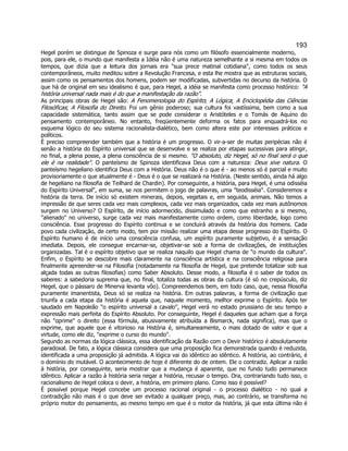 193 
Hegel porém se distingue de Spinoza e surge para nós como um filósofo essencialmente moderno, pois, para ele, o mundo que manifesta a Idéia não é uma natureza semelhante a si mesma em todos os tempos, que dizia que a leitura dos jornais era sua prece matinal cotidiana, como todos os seus contemporâneos, muito meditou sobre a Revolução Francesa, e esta lhe mostra que as estruturas sociais, assim como os pensamentos dos homens, podem ser modificadas, subvertidas no decurso da história. O que há de original em seu idealismo é que, para Hegel, a idéia se manifesta como processo histórico: A história universal nada mais é do que a manifestação da razão. 
As principais obras de Hegel são: A Fenomenologia do Espírito; A Lógica; A Enciclopédia das Ciências Filosóficas; A Filosofia do Direito. Foi um gênio poderoso; sua cultura foi vastíssima, bem como a sua capacidade sistemática, tanto assim que se pode considerar o Aristóteles e o Tomás de Aquino do pensamento contemporâneo. No entanto, freqüentemente deforma os fatos para enquadrá-los no esquema lógico do seu sistema racionalista-dialético, bem como altera este por interesses práticos e políticos. 
É preciso compreender também que a história é um progresso. O vir-a-ser de muitas peripécias não é senão a história do Espírito universal que se desenvolve e se realiza por etapas sucessivas para atingir, no final, a plena posse, a plena consciência de si mesmo. O absoluto, diz Hegel, só no final será o que ele é na realidade. O panteísmo de Spinoza identificava Deus com a natureza: Deus sive natura. O panteísmo hegeliano identifica Deus com a História. Deus não é o que é - ao menos só é parcial e muito provisoriamente o que atualmente é - Deus é o que se realizará na História. (Neste sentido, ainda há algo de hegeliano na filosofia de Teilhard de Chardin). Por conseguinte, a história, para Hegel, é uma odisséia do Espírito Universal, em suma, se nos permitem o jogo de palavras, uma teodisséia. Consideremos a história da terra. De início só existem minerais, depois, vegetais e, em seguida, animais. Não temos a impressão de que seres cada vez mais complexos, cada vez mais organizados, cada vez mais autônomos surgem no Universo? O Espírito, de início adormecido, dissimulado e como que estranho a si mesmo, alienado no universo, surge cada vez mais manifestamente como ordem, como liberdade, logo como consciência. Esse progresso do Espírito continua e se concluirá através da história dos homens. Cada povo cada civilização, de certo modo, tem por missão realizar uma etapa desse progresso do Espírito. O Espírito humano é de início uma consciência confusa, um espírito puramente subjetivo, é a sensação imediata. Depois, ele consegue encarnar-se, objetivar-se sob a forma de civilizações, de instituições organizadas. Tal é o espírito objetivo que se realiza naquilo que Hegel chama de o mundo da cultura. Enfim, o Espírito se descobre mais claramente na consciência artística e na consciência religiosa para finalmente apreender-se na Filosofia (notadamente na filosofia de Hegel, que pretende totalizar sob sua alçada todas as outras filosofias) como Saber Absoluto. Desse modo, a filosofia é o saber de todos os saberes: a sabedoria suprema que, no final, totaliza todas as obras da cultura (é só no crepúsculo, diz Hegel, que o pássaro de Minerva levanta vôo). Compreendemos bem, em todo caso, que, nessa filosofia puramente imanentista, Deus só se realiza na história. Em outras palavras, a forma de civilização que triunfa a cada etapa da história é aquela que, naquele momento, melhor exprime o Espírito. Após ter saudado em Napoleão o espírito universal a cavalo, Hegel verá no estado prussiano de seu tempo a expressão mais perfeita do Espírito Absoluto. Por conseguinte, Hegel é daqueles que acham que a força não oprime o direito (essa fórmula, abusivamente atribuída a Bismarck, nada significa), mas que o exprime, que aquele que é vitorioso na História é, simultaneamente, o mais dotado de valor e que a virtude, como ele diz, exprime o curso do mundo. 
Segundo as normas da lógica clássica, essa identificação da Razão com o Devir histórico é absolutamente paradoxal. De fato, a lógica clássica considera que uma proposição fica demonstrada quando é reduzida, identificada a uma proposição já admitida. A lógica vai do idêntico ao idêntico. A história, ao contrário, é o domínio do mutável. O acontecimento de hoje é diferente do de ontem. Ele o contradiz. Aplicar a razão à história, por conseguinte, seria mostrar que a mudança é aparente, que no fundo tudo permanece idêntico. Aplicar a razão à história seria negar a história, recusar o tempo. Ora, contrariando tudo isso, o racionalismo de Hegel coloca o devir, a história, em primeiro plano. Como isso é possível? 
É possível porque Hegel concebe um processo racional original - o processo dialético - no qual a contradição não mais é o que deve ser evitado a qualquer preço, mas, ao contrário, se transforma no próprio motor do pensamento, ao mesmo tempo em que é o motor da história, já que esta última não é  