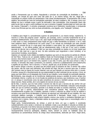 194 
senão o Pensamento que se realiza. Repudiando o princípio da contradição de Aristóteles e de Leibnitz, em virtude do qual uma coisa não pode ser e, ao mesmo tempo, não ser, Hegel põe a contradição no próprio núcleo do pensamento e das coisas simultaneamente. O pensamento não é mais estático, ele procede por meio de contradições superadas, da tese à antítese e, daí, à sintese, como num diálogo em que a verdade surge a partir da discussão e das contradições. Uma proposição (tese) não pode se pôr sem se opor a outra (antítese) em que a primeira é negada, transformada em outra que não ela mesma (alienada). A primeira proposição encontrar-se-á finalmente transformada e enriquecida numa nova fórmula que era, entre as duas precedentes, uma ligação, uma mediação (síntese). 
A Dialética 
A dialética para Hegel é o procedimento superior do pensamento é, ao mesmo tempo, repetimo-la, a marcha e o ritmo das próprias coisas. Vejamos, por exemplo, como o conceito fundamental de ser se enriquece dialeticamente. Como é que o ser, essa noção simultaneamente a mais abstrata e a mais real, a mais vazia e a mais compreensiva (essa noção em que o velho Parmênides se fechava: o ser é, nada mais podemos dizer), transforma-se em outra coisa? É em virtude da contradição que esse conceito envolve. O conceito de ser é o mais geral, mas também o mais pobre. Ser, sem qualquer qualidade ou determinação - é, em última análise, não ser absolutamente nada, é não ser! O ser, puro e simples, equivale ao não-ser (eis a antítese). É fácil ver que essa contradição se resolve no vir-a-ser (posto que vir-a-ser é não mais ser o que se era). Os dois contrários que engendram o devir (síntese), aí se reencontram fundidos, reconciliados. 
Vejamos um exemplo muito célebre da dialética hegeliana que será um dos pontos de partida da reflexão de Karl Marx. Trata-se de um episódio dialético tirado da Fenomenologia do Espírito, o do senhor e o escravo. Dois homens lutam entre si. Um deles é pleno de coragem. Aceita arriscar sua vida no combate, mostrando assim que é um homem livre, superior à sua vida. O outro, que não ousa arriscar a vida, é vencido. O vencedor não mata o prisioneiro, ao contrário, conserva-o cuidadosamente como testemunha e espelho de sua vitória. Tal é o escravo, o servus, aquele que, ao pé da letra, foi conservado. 
a) O senhor obriga o escravo, ao passo que ele próprio goza os prazeres da vida. O senhor não cultiva seu jardim, não faz cozer seus alimentos, não acende seu fogo: ele tem o escravo para isso. O senhor não conhece mais os rigores do mundo material, uma vez que interpôs um escravo entre ele e o mundo. O senhor, porque lê o reconhecimento de sua superioridade no olhar submisso de seu escravo, é livre, ao passo que este último se vê despojado dos frutos de seu trabalho, numa situação de submissão absoluta. 
b) Entretanto, essa situação vai se transformar dialeticamente porque a posição do senhor abriga uma contradição interna: o senhor só o é em função da existência do escravo, que condiciona a sua. O senhor só o é porque é reconhecido como tal pela consciência do escravo e também porque vive do trabalho desse escravo. Nesse sentido, ele é uma espécie de escravo de seu escravo. 
c) De fato, o escravo, que era mais ainda o escravo da vida do que o escravo de seu senhor (foi por medo de morrer que se submeteu), vai encontrar uma nova forma de liberdade. Colocado numa situação infeliz em que só conhece provações, aprende a se afastar de todos os eventos exteriores, a libertar-se de tudo o que o oprime, desenvolvendo uma consciência pessoal. Mas, sobretudo, o escravo incessantemente ocupado com o trabalho, aprende a vencer a natureza ao utilizar as leis da matéria e recupera uma certa forma de liberdade (o domínio da natureza) por intermédio de seu trabalho. Por uma conversão dialética exemplar, o trabalho servil devolve-lhe a liberdade. Desse modo, o escravo, transformado pelas provações e pelo próprio trabalho, ensina a seu senhor a verdadeira liberdade que é o domínio de si mesmo. Assim, a liberdade estóica se apresenta a Hegel como a reconciliação entre o domínio e a servidão. 
Hegel parte, fundamentalmente, da síntese a priori de Kant, em que o espírito é constituído substancialmente como sendo o construtor da realidade e toda a sua atividade é reduzida ao âmbito da experiência, porquanto é da íntima natureza da síntese a priori não poder, de modo nenhum, transcender a experiência, de sorte que Hegel se achava fatalmente impelido a um monismo imanentista, que devia necessariamente tornar-se panlogista, dialético. Assim, deviam se achar na realidade única da experiência as características divinas do antigo Deus transcendente, destruído por Kant. Hegel devia,  