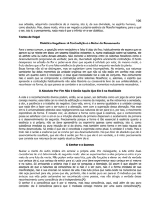 196 
sua odisséia, adquirindo consciência de si mesma, isto é, da sua divindade, no espírito humano, como absoluto. Mas, desse modo, viria a ser negada a própria essência da filosofia hegeliana, para a qual o ser, isto é, o pensamento, nada mais é que o infinito vir-a-ser dialético. 
Textos de Hegel 
Dialética Hegeliana: A Contradição é o Motor do Pensamento 
Para o senso comum, a oposição entre verdadeiro e falso é algo de fixo; habitualmente ele espera que se aprove ou se rejeite em bloco um sistema filosófico existente; e, numa explicação sobre tal sistema, ele só admite uma ou outra dessas atitudes. Não concebe a diferença entre os sistemas filosóficos como o desenvolvimento progressivo da verdade; para ele, diversidade significa unicamente contradição. O broto desaparece na eclosão da flor e poder-se-ia dizer que aquele é refutado por esta; do mesmo modo, o fruto declara que a flor é uma falsa existência da planta e a substitui enquanto verdade da planta. 
Essas formas não só se distinguem, mas se suplantam como incompatíveis. No entanto, sua natureza cambiante faz delas momentos da unidade orgânica em que não só não estão em conflito mas onde tanto um quanto outro é necessário; e essa igual necessidade faz a vida do conjunto. Mas comumente não é assim que se compreende a contradição entre sistemas filosóficos; e, ademais, o espírito que apreende a contradição habitualmente não sabe liberá-la ou conservá-la livre de sua unilateralidade, e reconhecer na forma, do que parece se combater e se contradizer, momentos mutuamente necessários. 
O Absoluto Por Fim Não é Senão Aquilo Que Ele é na Realidade 
A vida e o reconhecimento divinos podem, então, se se quiser, ser definidos como um jogo de amor para consigo mesmo; essa idéia cai no nível da edificação e mesmo da insipidez, se lhe retirarmos a seriedade, a dor, a paciência e o trabalho do negativo. Essa vida, em-si, é a serena igualdade e a unidade consigo que nada têm a fazer com o ser-outro e a alienação, nem com a superação dessa alienação. Mas esse em-si é universalidade abstrata caso negligenciemos sua natureza de ser para-si e, por isso, o movimento espontâneo da forma. É inexato crer, ao declarar a forma como igual à essência, que o conhecimento possa se satisfazer com o em-si ou a intuição absoluta da primeira dispensam o acabamento da primeira e o desenvolvimento da segunda. Precisamente porque a forma é tão essencial à essência quanto a essência a si própria, não se deve apreendê-la ou exprimi-la apenas como essência, isto é, como substância imediata ou pura intuição de si do divino, mas também como forma e em toda riqueza da forma desenvolvida. Só então é que ela é concebida e exprimida como atual. A verdade é o todo. Mas o todo não é senão a essência que se conclui por seu desenvolvimento. Há que dizer do absoluto que ele é essencialmente resultado, que ele não é senão por fim o que ele é em verdade, e é nisto precisamente que consiste sua natureza de ser sujeito atual ou Devir de si. 
O Senhor e o Escravo 
Buscar a morte do outro implica em arriscar a própria vida. Por conseguinte, a luta entre duas consciências de si é determinada do seguinte modo: elas se experimentam a elas próprias e entre si por meio de uma luta de morte. Não podem evitar essa luta, pois são forçadas a elevar ao nível da verdade sua certeza de si, sua certeza de existir para si; cada uma deve experimentar essa certeza em si mesma e na outra. Só arriscando a própria vida é que se conquista a liberdade. Só assim é que alguém se assegura de que a natureza da consciência de si não é o ser puro, não é a forma imediata de sua manifestação, não é sua imersão no oceano da vida. Essa luta prova que nada existe na consciência que não seja perecível para ela, prova que ela, portanto, não é senão puro ser para-si. O indivíduo que não arriscou sua vida pode certametne ser reconhecido como pessoa, mas não atingiu a verdade desse reconhecimento como consciência de si independente.(¹) 
O senhor é a consciência que é por si mesma, mas essa consciência, aqui, está além de seu puro conceito: ela é consciência para-si que é mediada consigo mesma por uma outra consciência(²),  
