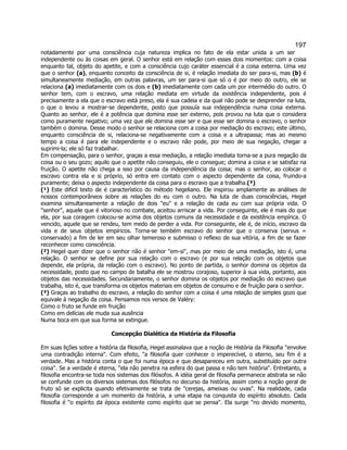 197 
notadamente por uma consciência cuja natureza implica no fato de ela estar unida a um ser independente ou às coisas em geral. O senhor está em relação com esses dois momentos: com a coisa enquanto tal, objeto do apetite, e com a consciência cujo caráter essencial é a coisa externa. Uma vez que o senhor (a), enquanto conceito da consciência de si, é relação imediata do ser para-si, mas (b) é simultaneamente mediação, em outras palavras, um ser para-si que só o é por meio do outro, ele se relaciona (a) imediatamente com os dois e (b) imediatamente com cada um por intermédio do outro. O senhor tem, com o escravo, uma relação mediata em virtude da existência independente, pois é precisamente a ela que o escravo está preso, ela é sua cadeia e da qual não pode se desprender na luta, o que o levou a mostrar-se dependente, posto que possuía sua independência numa coisa externa. Quanto ao senhor, ele é a potência que domina esse ser externo, pois provou na luta que o considera como puramente negativo; uma vez que ele domina esse ser e que esse ser domina o escravo, o senhor também o domina. Desse modo o senhor se relaciona com a coisa por mediação do escravo; este último, enquanto consciência de si, relaciona-se negativamente com a coisa e a ultrapassa; mas ao mesmo tempo a coisa é para ele independente e o escravo não pode, por meio de sua negação, chegar a suprimi-la; ele só faz trabalhar. 
Em compensação, para o senhor, graças a essa mediação, a relação imediata torna-se a pura negação da coisa ou o seu gozo; aquilo que o apetite não conseguiu, ele o consegue; domina a coisa e se satisfaz na fruição. O apetite não chega a isso por causa da independência da coisa; mas o senhor, ao colocar o escravo contra ela e si próprio, só entra em contato com o aspecto dependente da coisa, fruindo-a puramente; deixa o aspecto independente da coisa para o escravo que a trabalha.(³) 
(¹) Este difícil texto de é característico do método hegeliano. Ele inspirou amplamente as análises de nossos contemporâneos sobre as relações do eu com o outro. Na luta de duas consciências, Hegel examina simultaneamente a relação de dois eu e a relação de cada eu com sua própria vida. O senhor, aquele que é vitorioso no combate, aceitou arriscar a vida. Por conseguinte, ele é mais do que ela, por sua coragem colocou-se acima dos objetos comuns da necessidade e da existência empírica. O vencido, aquele que se rendeu, tem medo de perder a vida. Por conseguinte, ele é, de início, escravo da vida e de seus objetos empíricos. Torna-se tembém escravo do senhor que o conserva (servus = conservado) a fim de ler em seu olhar temeroso e submisso o reflexo de sua vitória, a fim de se fazer reconhecer como consciência. 
(²) Hegel quer dizer que o senhor não é senhor em-si, mas por meio de uma mediação, isto é, uma relação. O senhor se define por sua relação com o escravo (e por sua relação com os objetos que depende, ela própria, da relação com o escravo). No ponto de partida, o senhor domina os objetos da necessidade, posto que no campo de batalha ele se mostrou corajoso, superior à sua vida, portanto, aos objetos das necessidades. Secundariamente, o senhor domina os objetos por mediação do escravo que trabalha, isto é, que transforma os objetos materiais em objetos de consumo e de fruição para o senhor. 
(³) Graças ao trabalho do escravo, a relação do senhor com a coisa é uma relação de simples gozo que equivale à negação da coisa. Pensamos nos versos de Valéry: 
Como o fruto se funde em fruição 
Como em delícias ele muda sua ausência 
Numa boca em que sua forma se extingue. 
Concepção Dialética da História da Filosofia 
Em suas lições sobre a história da filosofia, Hegel assinalava que a noção de História da Filosofia envolve uma contradição interna. Com efeito, a filosofia quer conhecer o imperecível, o eterno, seu fim é a verdade. Mas a história conta o que foi numa época e que desapareceu em outra, substituído por outra coisa. Se a verdade é eterna, ela não penetra na esfera do que passa e não tem história. Entretanto, a filosofia encontra-se toda nos sistemas dos filósofos. A idéia geral de filosofia permanece abstrata se não se confunde com os diversos sistemas dos filósofos no decurso da história, assim como a noção geral de fruto só se explicita quando efetivamente se trata de cerejas, ameixas ou uvas. Na realidade, cada filosofia corresponde a um momento da história, a uma etapa na conquista do espírito absoluto. Cada filosofia é o espírito da época existente como espírito que se pensa. Ela surge no devido momento,  