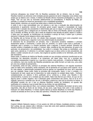 198 
nenhuma ultrapassou seu tempo (¹). As filosofias sucessivas não se refutam, mas as novas filosofias mostram as anteriores como verdades parciais passíveis de serem integradas numa síntese mais ampla que se elabora com o tempo. A história da filosofia oferece momentos privilegiados ou, como diz Hegel, nós em que vêm se reconciliar dialeticamente os contraditórios. A filosofia de Platão, por exemplo, é a síntese do imóvel ser parmenídico com a mobilidade heracliteana. 
Nesse sentido, citaremos um excerto das lições sobre a História da Filosofia: 
A razão é una e essa racionalidade una, um sistema e, por isso, a evolução das determinações do pensamento é igualmente racional. Os princípios gerais surgem segundo a necessidade da noção fundamental. A posição dos precedentes é determinada pelo que se segue. O princípio de uma filosofia passa, na seguinte, para a categoria de um momento. Não se refuta uma filosofia, apenas sua posição é que é refutada. As folhas, de início, são o modo de existência mais elevado da planta, depois é o botão e o cálice que, em seguida, se transformam em envoltório a serviço do fruto; é assim que o primeiro elemento é colocado numa categoria inferior pelo seguinte. 
As filosofias são as formas do Uno. Um estudo mais avançado mostrar-nos-á como progridem seus princípios, de maneira que o seguinte é uma nova determinação do precedente... 
O estoicismo faz do pensamento um princípio, mas o epicurismo proclama vedadeiro o princípio diretamente oposto: o sentimento, o prazer para um, portanto, é o geral e para outro o particular, o individual: para o primeiro, é o homem pensante; para o segundo, o homem sensível. Somente sua reunião constitui a totalidade da noção e o homem, aliás, compõe-se dos dois elementos, do geral e do particular, do pensamento e da sensibilidade. Sua união é a verdade. Mas ambas se manifestam, uma após outra, opondo-se. O ceticismo é o princípio negativo que se eleva contra os dois precedentes; ele afasta o caráter exclusivo de um e outro, mas engana-se quando acredita os ter eliminado, pois ambos são necessários. 
Desse modo, a essência da história da filosofia consiste em que princípios exclusivos transformam-se em momentos, em elementos concretos e se conservam, por assim dizer, num nó; o princípio das concepções subseqüentes é superior ou, o que dá no mesmo, mais profundo... A história de Platão não é um ecletismo, mas uma reunião das filosofias precedentes que então formam um todo vivo, uma união em uma viva unidade do pensamento... 
É importante, antes de tudo, conhecer os princípios dos sistemas filosóficos e em seguida reconhecer cada um deles como necessário; sendo necessário, ele se apresenta em sua época como superior. Se se for mais adiante, a determinação precedente torna-se apenas um ingrediente da nova, ela é assumida sem ser rejeitada. Desse modo, todos os princípios são conservados. Assim, o Uno, a unidade, é o fundamento de tudo; aquilo que se desenvolve na razão progride na unidade dessa razão... Conhecer verdadeiramente um sistema é tê-lo justificado em-si. Limitar-se a refutar uma filosofia é não compreendê-la; é preciso ver a verdade que ela contém. Nada mais fácil do que criticar, do que ver em alguma parte o caráter negativo; isto é sobretudo gosto característico dos jovens, mas se só se vê a negação, ignora-se o conteúdo que, ele sim, é afirmativo; supera-se-o sem que se encontre no interior. A dificuldade consiste em ver o que os sistemas filosóficos contêm de verdadeiro; só quando são justificados em si próprios é que se pode falar de seu limites, de suas deficiências. 
(¹) Encontramos essa idéia em Marx, num contexto materialista: Os filósofos não brotam da terra como cogumelos, eles são os frutos de seu tempo, de seu povo, cujas forças mais sutis e mais ocultas se traduzem em idéias filosóficas. O mesmo espírito fabrica as teorias filosóficas na mente dos filósofos e constrói as estradas de ferro com as mãos dos operários. A filosofia não é exterior ao mundo. 
Nietzsche 
Vida e Obra 
Friedrich Wilhelm Nietzsche nasceu a 15 de outubro de 1844 em Röcken, localidade próxima a Leipzig. Karl Ludwig, seu pai, pessoa culta e delicada, e seus dois avós eram pastores protestantes; o próprio Nietzsche pensou em seguir a mesma carreira.  