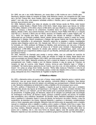 199 
Em 1849, seu pai e seu irmão faleceram; por causa disso a mãe mudou-se com a família para Naumburg, pequena cidade às margens do Saale, onde Nietzsche cresceu, em companhia da mãe, duas tias e da avó. Criança feliz, aluno modelo, dócil e leal, seus colegas de escola o chamavam pequeno pastor; com eles criou uma pequena sociedade artística e literária, para a qual compôs melodias e escreveu seus primeiros versos. 
Em 1858, Nietzsche obteve uma bolsa de estudos na então famosa escola de Pforta, onde haviam estudado o poeta Novalis o filósofo Fichte (1762-1814). Datam dessa época suas leituras de Schiller (1759-1805), Hölderlin (1770-1843) e Byron (1788-1824); sob essa influência e a de alguns professores, Nietzsche começou a afastar-se do cristianismo. Excelente aluno em grego e brilhante em estudos bíblicos, alemão e latim, seus autores favoritos, entre os clássicos, foram Platão (428-348 a.C.) e Ésquilo (525-456 a.C.). Durante o último ano em Pforta, escreveu um trabalho sobre o poeta Teógnis (séc. VI a.C.). Partiu em seguida para Bonn, onde se dedicou aos estudos de teologia e filosofia, mas, influenciado por seu professor predileto, Ritschl, desistiu desses estudos e passou a residir em Leipzig, dedicando-se à filologia. Ritschl considerava a filologia não apenas história das formas literárias, mas estudos das instituições e do pensamento. Nietzsche seguiu-lhe as pegadas e realizou investigações originais sobre Diógenes Laércio (séc. III), Hesíodo (séc. VIII a.C.) e Homero. A partir desses trabalhos foi nomeado, em 1869, professor de filologia em Basiléia, onde permaneceu por dez anos. A filosofia somente passou a interessá-lo a partir da leitura de O Mundo como Vontade e Representação, de Schopenhauer (1788-1860). Nietzsche foi atraído pelo ateísmo de Schopenhauer, assim como pela posição essencial que a experiência estética ocupa em sua filosofia, sobretudo pelo significado metafísico que atribui à música. 
Em 1867, Nietzsche foi chamado para prestar o serviço militar, mas um acidente em exercício de montaria livrou-o dessa obrigação. Voltou então aos estudos na cidade de Leipzig. Nessa época teve início sua amizade com Richard Wagner (1813-1883), que tinha quase 55 anos e vivia então com Cosima, filha de Liszt (1811-1886). Nietzsche encantou-se com a música de Wagner e com seu drama musical, principalmente com Tristão e Isolda e com Os Mestres Cantores. A casa de campo de Tribschen, às margens do lago de Lucerna, onde Wagner morava, tornou-se para Nietzsche lugar d refúgio e consolação. Na mesma época, apaixonou-se por Cosima, que viria a ser, em obra posterior, a sonhada Ariane. Em cartas ao amigo Erwin Rohde, escrevia: Minha Itália chama-se Tribschen e sinto-me ali como em minha própria casa. Na universidade, passou a tratar das relações entre a música e a tragédia grega, esboçando seu livro O Nascimento da Tragédia no Espírito da Música. 
O Filósofo e o Músico 
Em 1870, a Alemanha entrou em guerra com a França; nessa ocasião, Nietzsche serviu o exército como enfermeiro, mas por pouco tempo, pois logo adoeceu, contraindo difteria e disenteria. Essa doença parece ter sido a origem das dores de cabeça e de estômago que acompanharam o filósofo durante toda a vida. Nietzsche restabeleceu-se lentamente e voltou a Basiléia a fim de prosseguir seus cursos. 
Em 1871, publicou O Nascimento da Tragédia, a respeito da qual se costuma dizer que o verdadeiro Nietzsche fala através das figuras de Schopenhauer e de Wagner. Nessa obra, considera Sócrates (470 ou 469 a.C.-399 a.C.) um sedutor, por ter feito triunfar junto à juventude ateniense o mundo abstrato do pensamento. A tragédia grega, diz Nietzsche, depois de ter atingido sua perfeição pela reconciliação da embriaguez e da forma, de Dioniso e Apolo, começou a declinar quando, aos poucos, foi invadida pelo racionalismo, sob a influência decadente de Sócrates. Assim, Nietzsche estabeleceu uma distinção entre o apolíneo e o dionisíaco: Apolo é o deus da clareza, da harmonia e da ordem; Dioniso, o deus da exuberância, da desordem e da música. Segundo Nietzsche, o apolíneo e o dionisíaco, complementares entre si, foram separados pela civilização. Nietzsche trata da Grécia antes da separação entre o trabalho manual e o intelectual, entre o cidadão e o político, entre o poeta e o filósofo, entre Eros e Logos. Para ele a Grécia socrática, a do Logos e da lógica, a da cidade-Estado, assinalou o fim da Grécia antiga e de sua força criadora. Nietzsche pergunta como, num povo amante da beleza, Sócrates pôde atrair os jovens com a dialética, isto é, uma nova forma de disputa (ágon), coisa tão querida pelos gregos. Nietzsche responde que isso aconteceu porque a existência grega já tinha perdido sua bela imediatez, e  