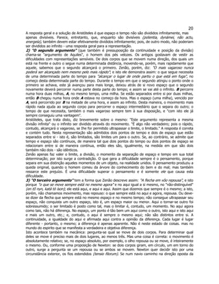 20 
A resposta geral e a solução de Aristóteles é que espaço e tempo não são divididos infinitamente, mas apenas divisíveis. Parece, entretanto, que, enquanto são divisíveis (potentia, dynámei, não actu, energeía), também devem estar efetivamente divididos infinitamente; pois, de outro modo, não poderiam ser divididos ao infinito - uma resposta geral para a representação. 
2) "O segundo argumento" (que também é pressuposição da continuidade e posição da divisão) chama-se "argumento de Aquiles", o homem dos pés velozes. Os antigos gostavam de vestir as dificuldades com representações sensíveis. De dois corpos que se movem numa direção, dos quais um está na frente e outro o segue numa determinada distância, movendo-se, porém, mais rapidamente que aquele, sabemos que o segundo alcançará o primeiro. Zenão, porém, diz: "O mais vagaroso nunca poderá ser alcançado nem mesmo pelo mais rápido"; e isto ele demonstra assim: o que segue necessita de uma determinada parte do tempo para "alcançar o lugar de onde partiu o que está em fuga", no começo desta determinada parte do tempo. Durante o tempo em que o segundo atingiu o ponto onde o primeiro se achava, este já avançou para mais longe, deixou atrás de si novo espaço que o segundo novamente deverá percorrer numa parte desta parte do tempo; e assim se vai até o infinito. B percorre numa hora duas milhas, A, no mesmo tempo, uma milha. Se estão separados entre si por duas milhas, então B chegou numa hora onde A estava no começo da hora. Mas o espaço (uma milha), vencido por A, será percorrido por B na metade de uma hora, e assim ao infinito. Desta maneira, o movimento mais rápido nada ajuda ao segundo corpo para percorrer o espaço intermediário que o separa do outro; o tempo de que necessita, também o mais vagaroso sempre tem à sua disposição, e "com isto ele já sempre conseguiu uma vantagem". 
Aristóteles, que trata disto, diz brevemente sobre o mesmo: "Este argumento representa a mesma divisão infinita'' ou o infinito ser dividido através do movimento. "É algo não verdadeiro; pois o rápido, contudo, alcançará o vagaroso, se Ihe for permitido ultrapassar o limite, o limitado." A resposta é correta e contém tudo. Nesta representação são admitidos dois pontos de tempo e dois de espaço que estão separados entre si - isto é, são limitados, são limites um para o outro. Se, ao contrário, se admite que tempo e espaço são contínuos, de maneira tal que dois pontos do tempo ou dois pontos de espaço se relacionam entre si de maneira contínua, então eles são, igualmente, na medida em que são dois também não dois - são idênticos. 
Zenão apenas faz valer o limite, a divisão, o momento da separação de espaço e tempo em sua total determinação; por isto surge a contradição. O que gera a dificuldade sempre é o pensamento, porque separa em sua distinção aqueles momentos de um objeto, na realidade unidos. 0 pensamento produziu a queda original, quando o homem comeu da árvore do conhecimento do bem e do mal; mas também ressarce este prejuízo. É uma dificuldade superar o pensamento e é somente ele que causa esta dificuldade. 
3) "O terceiro argumento" tem a forma que Zenão descreve assim: "A flecha em vôo repousa", e isto porque "o que se move sempre está no mesmo agora" e no aqui igual a si mesmo, no "não-distinguível" (en tõ nyn, katà tò íson); ele está aqui, e aqui e aqui. Assim que dizemos que sempre é o mesmo; a isto, porém, não chamamos movimento, mas repouso: o que sempre está no aqui e agora, repousa. Ou deve- se dizer da flecha que sempre está no mesmo espaço e no mesmo tempo; não consegue ultrapassar seu espaço, não conquista um outro espaço, isto é, um espaço maior ou menor. Aqui o tornar-se outro foi sobressumido; o ser limitado é posto como tal, mas o limitar é, contudo, um momento. No aqui agora como tais, não há diferença. No espaço, um ponto é tão bem um aqui como o outro, isto aqui e isto aqui e mais um outro, etc.; e, contudo, o aqui é sempre o mesmo aqui; não são distintos entre si. A continuidade, a igualdade do aqui e afirmada aqui contra a opinião da diferença. Cada lugar é lugar diferente - portanto, o mesmo; a diferença é apenas aparente. Não é neste estado de coisas. mas no mundo do espirito que se manifesta a verdadeira e objetiva diferença. 
Isto acontece também na mecânica: pergunta-se qual se move de dois corpos. Para determinar qual deles se move é preciso mais de dois lugares, ao menos três. Mas uma coisa é correta: o movimento é absolutamente relativo; se, no espaço absoluto, por exemplo, o olho repousa ou se move, é inteiramente o mesmo. Ou, conforme uma proposição de Newton: se dois corpos giram, em círculo, um em torno do outro, surge a pergunta se um repousa ou se ambos se movem. Newton quer decidir isto por uma circunstância exterior, os fios estendidos (tensio filorum). Se num navio caminho na direção oposta da  