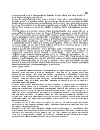 200 
tornou-se necessário que a vida ameaçada de dissolução lançasse mão de uma razão tirânica, a fim de dominar os instintos contraditórios. 
Seu livro foi mal acolhido pela crítica, o que o impeliu a refletir sobre a incompatibilidade entre o pensador privado e o professor público. Ao mesmo tempo, esperava-se com seu estado de saúde: dores de cabeça, perturbações oculares, dificuldades na fala. Interrompeu assim sua carreira universitária por um ano. Mesmo doente foi até Bayreuth, para assistir à apresentação de O Anel dos Nibelungos, de Wagner. Mas o entusiasmo grosseiro da multidão e a atitude de Wagner embriagado pelo sucesso o irritaram. 
Terminada a licença da universidade para que tratasse da saúde, Nietzsche voltou à cátedra. Mas sua voz agora era tão imperceptível que os ouvintes deixaram de freqüentar seus cursos, outrora tão brilhantes. Em 1879, pediu demissão do cargo. Nessa ocasião, iniciou sua grande crítica dos valores, escrevendo Humano, Demasiado Humano; seus amigos não o compreenderam. Rompeu as relações de amizade que o ligavam a Wagner e, ao mesmo tempo, afastou-se da filosofia de Schopenhauer, recusando sua noção de vontade culpada e substituindo-a pela de vontade alegre; isso lhe parecia necessário para destruir os obstáculos da moral e da metafísica. O homem, dizia Nietzsche, é o criador dos valores, mas esquece sua própria criação e vê neles algo de transcendente, de eterno e verdadeiro, quando os valores não são mais do que algo humano, demasiado humano. 
Nietzsche, que até então interpretara a música de Wagner como o renascimento da grande arte da Grécia, mudou de opinião, achando que Wagner inclinava-se ao pessimismo sob a influência de Schopenhauer. Nessa época Wagner voltara-se, ao mesmo tempo, a recusa do cristianismo e de Schopenhauer; para Nietzsche, ambos são parentes porque são a manifestação da decadência, isto é, da fraqueza e da negação. Irritado com o antigo amigo, Nietzsche escreveu: Não há nada de exausto, nada de caduco, nada de perigoso para a vida, nada que calunie o mundo no reino do espírito, que não tenha encontrado secretamente abrigo em sua arte; ele dissimula o mais negro obscurantismo nos orbes luminosos do ideal. Ele acaricia todo o instinto niilista (budista) e embeleza-o com a música; acaricia toda a forma de cristianismo e toda expressão religiosa de decadência . 
Solidão, Agonia e Morte 
Em 1880, Nietzsche publicou O Andarilho e sua Sombra: um ano depois apareceu Aurora, com a qual se empenhou numa luta contra a moral da auto-renúncia. Mais uma vez, seu trabalho não foi bem acolhido por seus amigos; Erwin Rohde nem chegou a agradecer-lhe o recebimento da obra, nem respondeu à carta que Nietzsche lhe enviara. Em 1882, veio à luz A Gaia Ciência, depois Assim falou Zaratustra (1884), Para Além de Bem e Mal (1886), O Caso Wagner, Crepúsculo dos Ídolos, Nietzsche contra Wagner (1888). Ecce Homo, Ditirambos Dionisíacos, O Anticristo e Vontade de Potência só apareceram depois de sua morte. 
Durante o verão de 1881, Nietzsche residiu em Haute-Engandine, na pequena aldeia de Silvaplana, e, durante um passeio, teve a intuição de O Eterno Retorno, redigido logo depois. Nessa obra defendeu a tese de que o mundo passa indefinidamente pela alternância da criação e da destruição, da alegria e do sofrimento, do bem e do mal. De Silvaplana, Nietzsche transferiu-se para Gênova, no outono de 1881, e depois para Roma, onde permaneceu por insistência de Fräulein von Meysenburg, que pretendia casá-lo com uma jovem finlandesa, Lou Andreas Salomé. Em 1882, Nietzsche propôs-lhe casamento e foi recusado, mas Lou Andreas Salomé desejou continuar sua amiga e discípula. Encontraram-se mais tarde na Alemanha; porém, não houve a esperada adesão à filosofia nietzschiana e, assim, acabaram por se afastar definitivamente. 
Em seguida, retornou à Itália, passando o inverno de 1882-1883 na baía de Rapallo. Em Rapallo, Nietzsche não se encontrava bem instalado; porém, foi durante o inverno e no meio desse desconforto que nasceu o meu nobre Zaratustra. 
No outono de 1883 voltou para a Alemanha e passou a residir em Naumburg, em companhia da mãe e da irmã. Apesar da companhia dos familiares, sentia-se cada vez mais só. Além disso, mostrava-se muito contrariado, pois sua irmã tencionava casar-se com Herr Foster, agitador anti-semita, que pretendia fundar uma empresa colonial no Paraguai, como reduto da cristandade teutônica. Nietzsche desprezava o anti-semitismo, e, não conseguindo influenciar a irmã, abandonou Naumburg.  