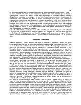 201 
Em princípio de abril de 1884 chegou a Veneza, partindo depois para a Suíça, onde recebeu a visita do barão Heinrich von Stein, jovem discípulo de Wagner. Von Stein esperava que o filósofo o acompanhasse a Bayreuth para ouvir o Parsifal, talvez pretendendo ser o mediador para que Nietzsche não publicasse seu ataque contra Wagner. Por seu lado, Nietzsche viu no rapaz um discípulo capaz de compreender o seu Zaratustra. Von Stein, no entanto, veio a falecer muito cedo, o que o amargurou profundamente, sucedendo-se alternâncias entre euforia e depressão. Em 1885, veio a público a Quarta parte de Assim falou Zaratustra; cada vez mais isolado, o autor só encontrou sete pessoas a quem enviá- la. Depois disso, viajou para Nice, onde veio a conhecer o intelectual alemão Paul Lanzky, que lera Assim falou Zaratustra e escrevera um artigo, publicado em um jornal de Leipzig e na Revista Européia de Florença. Certa vez, Lanzky se dirigiu a Nietzsche tratando-o de mestre e Nietzsche lhe respondeu: Sois o primeiro que me trata dessa maneira. 
Depois de 1888, Nietzsche passou a escrever cartas estranhas. Um ano mais tarde, em Turim, enfrentou o auge da crise; escrevia cartas ora assinando Dioniso, ora o Crucificado e acabou sendo internado em Basiléia, onde foi diagnosticada uma paralisia progressiva. Provavelmente de origem sifilítica, a moléstia progrediu lentamente até a apatia e a agonia. Nietzsche faleceu em Weimar, a 25 de agosto de 1900. 
O Dionisíaco e o Socrático 
Nietzsche enriqueceu a filosofia moderna com meios de expressão: o aforismo e o poema. Isso trouxe como conseqüência uma nova concepção da filosofia e do filósofo: não se trata mais de procurar o ideal de um conhecimento verdadeiro, mas sim de interpretar e avaliar. A interpretação procuraria fixar o sentido de um fenômeno, sempre parcial e fragmentário; a avaliação tentaria determinar o valor hierárquico desses sentidos, totalizando os fragmentos, sem, no entanto, atenuar ou suprimir a pluralidade. Assim, o aforismo nietzschiano é, simultaneamente, a arte de interpretar e a coisa a ser interpretada, e o poema constitui a arte de avaliar e a própria coisa a ser avaliada. O intérprete seria uma espécie de fisiologista e de médico, aquele que considera os fenômenos como sintomas e fala por aforismos; o avaliador seria o artista que considera e cria perspectivas, falando pelo poema. Reunindo as duas capacidades, o filósofo do futuro deveria ser artista e médico-legislador, ao mesmo tempo. 
Para Nietzsche, um tipo de filósofo encontra-se entre os pré-socráticos, nos quais existe unidade entre o pensamento e a vida, esta estimulando o pensamento, e o pensamento afirmando a vida. Mas o desenvolvimento da filosofia teria trazido consigo a progressiva degeneração dessa característica, e, em lugar de uma vida ativa e de um pensamento afirmativo, a filosofia ter-se-ia proposto como tarefa julgar a vida, opondo a ela valores pretensamente superiores, mediando-a por eles, impondo-lhes limites, condenando-a. Em lugar do filósofo-legislador, isto é, crítico de todos os valores estabelecidos e criador de novos, surgiu o filósofo metafísico. Essa degeneração, afirma Nietzsche, apareceu claramente com Sócrates, quando se estabeleceu a distinção entre dois mundos, pela oposição entre essencial e aparente, verdadeiro e falso, inteligível e sensível. Sócrates inventou a metafísica, diz Nietzsche, fazendo da vida aquilo que deve ser julgado, medido, limitado, em nome de valores superiores como o Divino, o Verdadeiro, o Belo, o Bem. Com Sócrates, teria surgido um tipo de filósofo voluntário e sutilmente submisso, inaugurando a época da razão e do homem teórico, que se opôs ao sentido místico de toda a tradição da época da tragédia. 
Para Nietzsche, a grande tragédia grega apresenta como característica o saber místico da unidade da vida e da morte e, nesse sentido, constitui uma chave que abre o caminho essencial do mundo. Mas Sócrates interpretou a arte trágica como algo irracional, algo que apresenta efeitos sem causas e causas sem efeitos, tudo de maneira tão confusa que deveria ser ignorada. Por isso Sócrates colocou a tragédia na categoria das artes aduladoras que representam o agradável e não o útil e pedia a seus discípulos que se abstivessem dessas emoções indignas de filósofos. Segundo Sócrates, a arte da tragédia desvia o homem do caminho da verdade: uma obra só é bela se obedecer à razão, formula que, segundo Nietzsche, corresponde ao aforismo só o homem que concebe o bem é virtuoso. Esse bem ideal concebido por Sócrates existiria em um mundo supra-sensível, no verdadeiro mundo, inacessível ao conhecimento dos sentidos, os quais só revelariam o aparente e irreal. Com tal concepção, criou-se,  