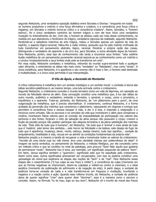 202 
segundo Nietzsche, uma verdadeira oposição dialética entre Sócrates e Dioniso: enquanto em todos os homens produtivos o instinto é uma força afirmativa e criadora, e a consciência uma força crítica e negativa, em Sócrates o instinto torna-se crítico e a consciência criadora. Assim, Sócrates, o homem teórico, foi o único verdadeiro contrário do homem trágico e com ele teve início uma verdadeira mutação no entendimento do Ser. Com ele, o homem se afastou cada vez mais desse conhecimento, na medida em que abandonou o fenômeno do trágico, verdadeira natureza da realidade, segundo Nietzsche. Perdendo-se a sabedoria instintiva da arte trágica, restou a Sócrates apenas um aspecto da vida do espírito, o aspecto lógico-racional; faltou-lhe a visão mística, possuído que foi pelo instinto irrefreado de tudo transformar em pensamento abstrato, lógico, racional. Penetrar a própria razão das coisas, distinguindo o verdadeiro do aparente e do erro era, para Sócrates, a única atividade digna do homem. Para Nietzsche, porém, esse tipo de conhecimento não tarda a encontrar seus limites: esta sublime ilusão metafísica de um pensamento puramente racional associa-se ao conhecimento como um instinto e o conduz incessantemente a seus limites onde este se transforma em arte. 
Por essa razão, Nietzsche combateu a metafísica, retirando do mundo supra-sensível todo e qualquer valor eficiente, e entendendo as idéias não mais como verdades ou falsidades, mas como sinais. A única existência, para Nietzsche, é a aparência e seu reverso não é mais o Ser; o homem está destinado à multiplicidade, e a única coisa permitida é sua interpretação. 
O Vôo da Águia, a Ascensão da Montanha 
A crítica nietzschiana à metafísica tem um sentido ontológico e um sentido moral: o combate à teoria das idéias socrático-platônicas é, ao mesmo tempo, uma luta acirrada contra o cristianismo. 
Segundo Nietzsche, o cristianismo concebe o mundo terrestre como um vale de lágrimas, em oposição ao mundo da felicidade eterna do além. Essa concepção constitui uma metafísica que, à luz das idéias do outro mundo, autêntico e verdadeiro, entende o terrestre, o sensível, o corpo, como o provisório, o inautêntico e o aparente. Trata-se, portanto, diz Nietzsche, de um platonismo para o povo, de uma vulgarização da metafísica, que é preciso desmistificar. O cristianismo, continua Nietzsche, é a forma acabada da perversão dos instintos que caracteriza o platonismo, repousando em dogmas e crenças que permitem à consciência fraca e escava escapar à vida, à dor e à luta, e impondo a resignação e a renúncia como virtudes. São os escravos e os vencidos da vida que inventaram o além para compensar a miséria; inventaram falsos valores para se consolar da impossibilidade de participação nos valores dos senhores e dos fortes; forjaram o mito da salvação da alma porque não possuíam o corpo; criaram a ficção do pecado porque não podiam participar das alegrias terrestres e da plena satisfação dos instintos da vida. Este ódio de tudo que é humano, diz Nietzsche, de tudo que é 'animal' e mais ainda de tudo que é 'matéria', este temor dos sentidos... este horror da felicidade e da beleza; este desejo de fugir de tudo que é aparência, mudança, dever, morte, esforço, desejo mesmo, tudo isso significa... vontade de aniquilamento, hostilidade à vida, recusa em se admitir as condições fundamentais da própria vida. 
Nietzsche propôs a si mesmo a tarefa de recuperar a vida e transmutar todos os valores do cristianismo: munido de uma tocha cuja luz não treme, levo uma claridade intensa aos subterrâneos do ideal. A imagem da tocha simboliza, no pensamento de Nietzsche, o método filológico, por ele concebido como um método crítico e que se constitui no nível da patologia, pois procura fazer falar aquilo que gostaria de permanecer mudo. Nietzsche traz à tona, por exemplo, um significado esquecido da palavra bom. Em latim, bonus significa também o guerreiro, significado este que foi sepultado pelo cristianismo. Assim como esse, outros significados precisariam ser recuperados; com isso se poderia constituir uma genealogia da moral que explicaria as etapas das noções de bem e de mal. Para Nietzsche essas etapas são o ressentimento (é tua culpa se sou fraco e infeliz); a consciência da culpa (momento em que as formas negativas se interiorizam, dizem-se culpadas e voltam-se contra si mesmas); e o ideal ascético (momento de sublimação do sofrimento e de negação da vida). A partir daqui, a vontade de potência torna-se vontade de nada e a vida transforma-se em fraqueza e mutilação, triunfando o negativo e a reação contra a ação. Quando esse niilismo triunfa, diz Nietzsche, a vontade de potência deixa de querer significar criar para querer dizer dominar; essa é a maneira como o escravo a concebe. Assim, na fórmula tu és mau, logo eu sou bom, Nietzsche vê o triunfo da moral dos fracos  