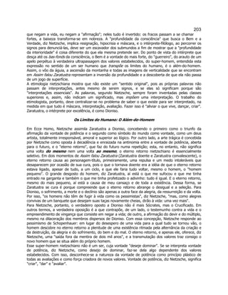 203 
que negam a vida, eu negam a afirmação; neles tudo é invertido: os fracos passam a se chamar fortes, a baixeza transforma-se em nobreza. A profundidade da consciência que busca o Bem e a Verdade, diz Nietzsche, implica resignação, hipocrisia e máscara, e o intérprete-filólogo, ao percorrer os signos para denunciá-las, deve ser um escavador dos submundos a fim de mostrar que a profundidade da interioridade é coisa diferente do que ela mesma pretende ser. Do ponto de vista do intérprete que desça até os bas-fonds da consciência, o Bem é a vontade do mais forte, do guerreiro, do arauto de um apelo perpétuo à verdadeira ultrapassagem dos valores estabelecidos, do super-homem, entendida esta expressão no sentido de um ser humano que transpõe os limites do humano, é o além-do-homem. Assim, o vôo da águia, a ascensão da montanha e todas as imagens de verticalidade que se encontram em Assim falou Zaratustra representam a inversão da profundidade e a descoberta de que ela não passa de um jogo de superfície. 
A etimologia nietzschiana mostra que não existe um sentido original, pois as próprias palavras não passam de interpretações, antes mesmo de serem signos, e se elas só significam porque são interpretações essenciais. As palavras, segundo Nietzsche, sempre foram inventadas pelas classes superiores e, assim, não indicam um significado, mas impõem uma interpretação. O trabalho do etimologista, portanto, deve centralizar-se no problema de saber o que existe para ser interpretado, na medida em que tudo é máscara, interpretação, avaliação. Fazer isso é aliviar o que vive, dançar, criar. Zaratustra, o intérprete por excelência, é como Dioniso. 
Os Limites do Humano: O Além-do-Homem 
Em Ecce Homo, Nietzsche assimila Zaratustra a Dioniso, concebendo o primeiro como o triunfo da afirmação da vontade de potência e o segundo como símbolo do mundo como vontade, como um deus artista, totalmente irresponsável, amoral e superior ao lógico. Por outro lado, a arte trágica é concebida por Nietzsche como oposta à decadência e enraizada na antinomia entre a vontade de potência, aberta para o futuro, e o eterno retorno, que faz do futuro numa repetição; esta, no entanto, não significa uma volta do mesmo nem uma volta ao mesmo; o eterno retorno nietzschiano é essencialmente seletivo. Em dois momentos de Assim falou Zaratustra (Zaratustra doente e Zaratustra convalescente), o eterno retorno causa ao personagem-título, primeiramente, uma repulsa e um medo intoleráveis que desaparecem por ocasião de sua cura, pois o que o tornava doente era a idéia de que o eterno retorno estava ligado, apesar de tudo, a um ciclo, e que ele faria tudo voltar, mesmo o homem, o homem pequeno. O grande desgosto do homem, diz Zaratustra, aí está o que me sufocou e que me tinha entrado na garganta e também o que me tinha profetizado o adivinho: tudo é igual. E o eterno retorno, mesmo do mais pequeno, aí está a causa de meu cansaço e de toda a existência. Dessa forma, se Zaratustra se cura é porque compreende que o eterno retorno abrange o desigual e a seleção. Para Dioniso, o sofrimento, a morte e o declínio são apenas a outra face da alegria, da ressurreição e da volta. Por isso, os homens não têm de fugir à vida como os pessimistas, diz Nietzsche, mas, como alegres convivas de um banquete que desejam suas taças novamente cheias, dirão à vida: uma vez mais. 
Para Nietzsche, portanto, o verdadeiro oposto a Dioniso não é mais Sócrates, mas o Crucificado. Em outros termos, a verdadeira oposição é a que contrapõe, de um lado, o testemunho contra a vida e o empreendimento de vingança que consiste em negar a vida; de outro, a afirmação do devir e do múltiplo, mesmo na dilaceração dos membros dispersos de Dioniso. Com essa concepção, Nietzsche responde ao pessimismo de Schopenhauer: em lugar do desespero de uma vida para a qual tudo se tornou vão, o homem descobre no eterno retorno a plenitude de uma existência ritmada pela alternância da criação e da destruição, da alegria e do sofrimento, do bem e do mal. O eterno retorno, e apenas ele, oferece, diz Nietzsche, uma saída fora da mentira de dois mil anos, e a transmutação dos valores traz consigo o novo homem que se situa além do próprio homem. 
Esse super-homem nietzschiano não é um ser, cuja vontade deseje dominar. Se se interpreta vontade de potência, diz Nietzsche, como desejo de dominar, faz-se dela algo dependente dos valores estabelecidos. Com isso, desconhece-se a natureza da vontade de potência como princípio plástico de todas as avaliações e como força criadora de novos valores. Vontade de potência, diz Nietzsche, significa criar, dar e avaliar.  