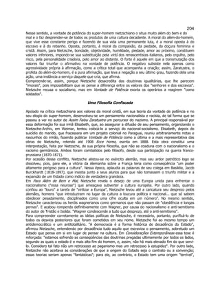 204 
Nesse sentido, a vontade de potência do super-homem nietzschiano o situa muito além do bem e do mal e o faz desprender-se de todos os produtos de uma cultura decadente. A moral do além-do-homem, que vive esse constante perigo e fazendo de sua vida uma permanente luta, é a moral oposta à do escravo e à do rebanho. Oposta, portanto, à moral da compaixão, da piedade, da doçura feminina e cristã. Assim, para Nietzsche, bondade, objetividade, humildade, piedade, amor ao próximo, constituem valores inferiores, impondo-se sua substituição pela virtù dos renascentistas italianos, pelo orgulho, pelo risco, pela personalidade criadora, pelo amor ao distante. O forte é aquele em que a transmutação dos valores faz triunfar o afirmativo na vontade de potência. O negativo subsiste nela apenas como agressividade própria à afirmação, como a crítica total que acompanha a criação; assim, Zaratustra, o profeta do além-do-homem, é a pura afirmação, que leva a negação a seu último grau, fazendo dela uma ação, uma instância a serviço daquele que cria, que afirma. 
Compreende-se, assim, porque Nietzsche desacredita das doutrinas igualitárias, que lhe parecem imorais, pois impossibilitam que se pense a diferença entre os valores dos senhores e dos escravos. Nietzsche recusa o socialismo, mas em Vontade de Potência exorta os operários a reagirem como soldados. 
Uma Filosofia Confiscada 
Apoiado na crítica nietzschiana aos valores da moral cristã, em sua teoria da vontade de potência e no seu elogio do super-homem, desenvolveu-se um pensamento nacionalista e racista, de tal forma que se passou a ver no autor de Assim Falou Zaratustra um percursor do nazismo. A principal responsável por essa deformação foi sua irmã Elisabeth, que, ao assegurar a difusão de seu pensamento, organizando o Nietzsche-Archiv, em Weimar, tentou colocá-lo a serviço do nacional-socialismo. Elisabeth, depois do suicídio do marido, que fracassara em um projeto colonial no Paraguai, reuniu arbitrariamente notas e rascunhos do irmão, fazendo publicar Vontade de Potência como a última e a mais representativa das obras de Nietzsche, retendo até 1908 Ecce Homo, escrita em 1888. Esta obra constitui uma interpretação, feita por Nietzsche, de sua própria filosofia, que não se coaduna com o nacionalismo e o racismo germânicos. Ambos foram combatidos pelo filósofo, desde sua participação na guerra franco- prussiana (1870-1871). 
Por ocasião desse conflito, Nietzsche alistou-se no exército alemão, mas seu ardor patriótico logo se dissolveu, pois, para ele, a vitória da Alemanha sobre a França teria como conseqüência um poder altamente perigoso para a cultura. Nessa época, aplaudia as palavras de seu colega em Basiléia, Jacob Burckhardt (1818-1897), que insistia junto a seus alunos para que não tomassem o triunfo militar e a expansão de um Estado como indício de verdadeira grandeza. 
Em Para Além de Bem e Mal, Nietzsche revela o desejo de uma Europa unida para enfrentar o nacionalismo (essa neurose) que ameaçava subverter a cultura européia. Por outro lado, quando confiou ao louro a tarefa de virilizar a Europa, Nietzsche levou até a caricatura seu desprezo pelos alemães, homens que introduziram no lugar da cultura a loucura política e nacional... que só sabem obedecer pesadamente, disciplinados como uma cifre oculta em um número. No mesmo sentido, Nietzsche caracterizou os heróis wagnerianos como germanos que não passam de obediência e longas pernas. E acabou rompendo definitivamente com Wagner, por causa do nacionalismo e anti-semitismo do autor de Tristão e Isolda: Wagner condescende a tudo que desprezo, até o anti-semitismo. 
Para compreender corretamente as idéias políticas de Nietzsche, é necessário, portanto, purificá-lo de todos os desvios posteriores que foram cometidos em seu nome. Nietzsche foi ao mesmo tempo um antidemocrático e um antitotalitário. A democracia é a forma histórica de decadência do Estado, afirmou Nietzsche, entendendo por decadência tudo aquilo que escraviza o pensamento, sobretudo um Estado que pensa em si em lugar de pensar na cultura. Em Considerações Extemporâneas essa tese é reforçada: estamos sofrendo as conseqüências das doutrinas pregadas ultimamente por todos os lados, segundo as quais o estado é o mais alto fim do homem, e, assim, não há mais elevado fim do que servi- lo. Considero tal fato não um retrocesso ao paganismo mas um retrocesso à estupidez. Por outro lado, Nietzsche não aceitava as considerações de que a origem do Estado seja o contrato ou a convenção; essas teorias seriam apenas fantásticas; para ele, ao contrário, o Estado tem uma origem terrível,  