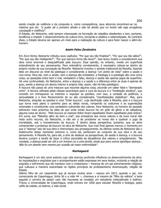 205 
sendo criação da violência e da conquista e, como conseqüência, seus alicerces encontram-se na máxima que diz: o poder dá o primeiro direito e não há direito que no fundo não seja arrogância, usurpação e violência. 
O Estado, diz Nietzsche, está sempre interessado na formação de cidadãos obedientes e tem, portanto, tendência a impedir o desenvolvimento da cultura livre, tornando-a estática e estereotipada. Ao contrário disso, o Estado deveria ser apenas um meio para a realização da cultura e para fazer nascer o além-do- homem. 
Assim Falou Zaratustra 
Em Ecce Homo, Nietzsche intitulou seus capítulos: Por que sou tão finalista?, Por que sou tão sábio?, Por que sou tão inteligente?, Por que escrevo livros tão bons?. Isso levou muitos a considerarem sua obra como anormal e desqualificada pela loucura. Essa opinião, no entanto, revela um superficial entendimento de seu pensamento. Para entendê-lo corretamente, é necessário colocar-se dentro do próprio núcleo de sua concepção da filosofia: Nietzsche inverteu o sentido tradicional da filosofia, fazendo dela um discurso ao nível da patologia e considerando a doença um ponto de vista sobre a saúde e vice-versa. Para ele, nem a saúde, nem a doença são entidades; a fisiologia e a patologia são uma única coisa; as oposições entre bem e mal, verdadeiro e falso, doença e saúde são apenas jogos de superfície. Há uma continuidade, diz Nietzsche, entre a doença e a saúde e a diferença entre as duas é apenas de grau, sendo a doença um desvio interior à própria vida; assim, não há fato patológico. 
A loucura não passa de uma máscara que esconde alguma coisa, esconde um saber fatal e demasiado certo. A técnica utilizada pelas classes sacerdotais para a cura da loucura é a meditação ascética, que consiste em enfraquecer os instintos e expulsar as paixões; com isso, a vontade de potência, a sensualidade e o livre florescimento do eu são considerados manifestações diabólicas. Mas, para Nietzsche, aniquilar as paixões é uma triste loucura, cuja decifração cabe à filosofia, pois é a loucura que torna mais plano o caminho para as idéias novas, rompendo os costumes e as superstições veneradas e constituindo uma verdadeira subversão dos valores. Para Nietzsche, os homens do passado estiveram mais próximos da idéia de que onde existe loucura há um grão de gênio e de sabedoria, alguma coisa de divino: Pela loucura os maiores feitos foram espalhados foram espalhados pela Grécia. Em suma, aos filósofos além de bem e mal, aos emissários dos novos valores e da nova moral não resta outro recurso, diz Nietzsche, a não ser o de proclamar as novas leis e quebrar o jugo da moralidade, sob o travestimento da loucura. É dentro dessa perspectiva, portanto, que se deve compreender a presença da loucura na obra de Nietzsche. Sua crise final apenas marcou o momento em que a doença saiu de sua obra e interrompeu seu prosseguimento. As últimos cartas de Nietzsche são o testemunho desse momento extremo e, como tal, pertencem ao conjunto de sua obra e de seu pensamento. A filosofia foi, para ele, a arte de deslocar as perspectivas, da saúde à doença, e a loucura deveria cumprir a tarefa de fazer a crítica escondida da decadência dos valores e aniquilamento: Na verdade, a doença pode ser útil a um homem ou a uma tarefa, ainda que para outros signifique doença... Não fui um doente nem mesmo por ocasião da maior enfermidade. 
Kierkegaard 
Kierkegaard é um dos raros autores cuja vida exerceu profunda influência no desenvolvimento da obra. As inquietações e angústias que o acompanharam estão expressas em seus textos, incluindo a relação de angústia e sofrimento que ele manteve com o cristianismo – herança de um pai extremamente religioso, que cultuava a maneira exacerbada os rígidos princípios do protestantismo dinamarquês, religião de Estado. 
Sétimo filho de um casamento que já durava muitos anos – nasceu em 1813, quando o pai, rico comerciante de Copenhague, tinha 56 e a mãe 44 –, chamava a si mesmo de filho da velhice e teria seguido a carreira de pastor caso não houvesse se revelado um estudante indisciplinado e boêmio. Trocou a Universidade de Copenhague, onde entrara em 1830 para estudar filosofia e teologia, pelos cafés da cidade, os teatros, a vida social.  